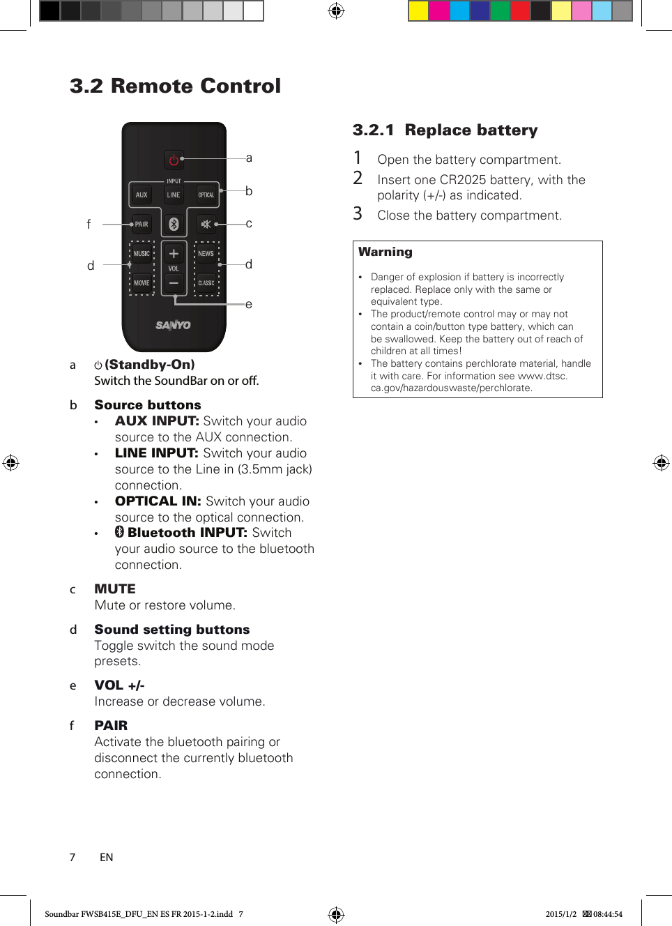73.2  Remote Control     a   (Standby-On) Switch the SoundBar on or o.b  Source buttons• AUX INPUT: Switch your audio source to the AUX connection. • LINE INPUT: Switch your audio source to the Line in (3.5mm jack) connection.• OPTICAL IN: Switch your audio source to the optical connection. •  Bluetooth INPUT: Switch your audio source to the bluetooth connection. c  MUTEMute or restore volume.d  Sound setting buttonsToggle switch the sound mode presets.e  VOL +/-Increase or decrease volume.f  PAIRActivate the bluetooth pairing or disconnect the currently bluetooth connection.3.2.1  Replace battery1  Open the battery compartment.2  Insert one CR2025 battery, with the polarity (+/-) as indicated.3  Close the battery compartment.Warning •Danger of explosion if battery is incorrectly replaced. Replace only with the same or equivalent type. •The product/remote control may or may not contain a coin/button type battery, which can be swallowed. Keep the battery out of reach of children at all times! •The battery contains perchlorate material, handle it with care. For information see www.dtsc.ca.gov/hazardouswaste/perchlorate.ENabcdedfSoundbar FWSB415E_DFU_EN ES FR 2015-1-2.indd   7 2015/1/2    08:44:54