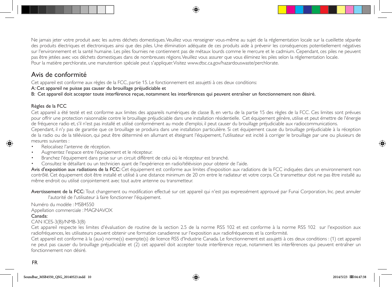 Ne jamais jeter votre produit avec les autres déchets domestiques. Veuillez vous renseigner vous-même au sujet de la réglementation locale sur la cueillette séparée des produits électriques et électroniques ainsi que des piles. Une élimination adéquate de ces produits aide à prévenir les conséquences potentiellement négatives sur l&apos;environnement et la santé humaine. Les piles fournies ne contiennent pas de métaux lourds comme le mercure et le cadmium. Cependant, ces piles ne peuvent pas être jetées avec vos déchets domestiques dans de nombreuses régions. Veuillez vous assurer que vous éliminez les piles selon la réglementation locale.Pour la matière perchlorate, une manutention spéciale peut s&apos;appliquer. Visitez www.dtsc.ca.gov/hazardouswaste/perchlorate.Avis de conformitéCet appareil est conforme aux règles de la FCC, partie 15. Le fonctionnement est assujetti à ces deux conditions:A: Cet appareil ne puisse pas causer du brouillage préjudiciable etB:  Cet appareil doit accepter toute interférence reçue, notamment les interférences qui peuvent entraîner un fonctionnement non désiré.Règles de la FCCCet appareil a été testé et est conforme aux limites des appareils numériques de classe B, en vertu de la partie 15 des règles de la FCC. Ces limites sont prévues pour offrir une protection raisonnable contre le brouillage préjudiciable dans une installation résidentielle.  Cet équipement génère, utilise et peut émettre de l&apos;énergie de fréquence radio et, s&apos;il n&apos;est pas installé et utilisé conformément au mode d&apos;emploi, il peut causer du brouillage préjudiciable aux radiocommunications.Cependant, il n&apos;y pas de garantie que ce brouillage se produira dans une installation particulière. Si cet équipement cause du brouillage préjudiciable à la réception de la radio ou de la télévision, qui peut être déterminé en allumant et éteignant l&apos;équipement, l&apos;utilisateur est incité à corriger le brouillage par une ou plusieurs de mesures suivantes :•  Relocalisez l&apos;antenne de réception.•  Augmentez l&apos;espace entre l&apos;équipement et le récepteur.•  Branchez l&apos;équipement dans prise sur un circuit différent de celui où le récepteur est branché.•  Consultez le détaillant ou un technicien ayant de l&apos;expérience en radio/télévision pour obtenir de l&apos;aide.Avis d&apos;exposition aux radiations de la FCC: Cet équipement est conforme aux limites d&apos;exposition aux radiations de la FCC indiquées dans un environnement non contrôlé. Cet équipement doit être installé et utilisé à une distance minimum de 20 cm entre le radiateur et votre corps. Ce transmetteur doit ne pas être installé au même endroit ou utilisé conjointement avec tout autre antenne ou transmetteur.Avertissement de la FCC: Tout changement ou modification effectué sur cet appareil qui n&apos;est pas expressément approuvé par Funai Corporation, Inc. peut annuler l&apos;autorité de l&apos;utilisateur à faire fonctionner l&apos;équipement.Numéro du modèle : MSB4550Appellation commerciale : MAGNAVOXCanada: CAN ICES-3(B)/NMB-3(B)Cet appareil respecte les limites d&apos;évaluation de routine de la section 2.5 de la norme RSS 102 et est conforme à la norme RSS 102  sur l&apos;exposition aux radiofréquences, les utilisateurs peuvent obtenir une formation canadienne sur l&apos;exposition aux radiofréquences et la conformité. Cet appareil est conforme à la (aux) norme(s) exempte(s) de licence RSS d&apos;Industrie Canada. Le fonctionnement est assujetti à ces deux conditions : (1) cet appareil ne peut pas causer du brouillage préjudiciable et (2) cet appareil doit accepter toute interférence reçue, notamment les interférences qui peuvent entraîner un fonctionnement non désiré.FRSoundbar_MSB4550_QSG_20140523.indd   10 2014/5/23    04:47:38