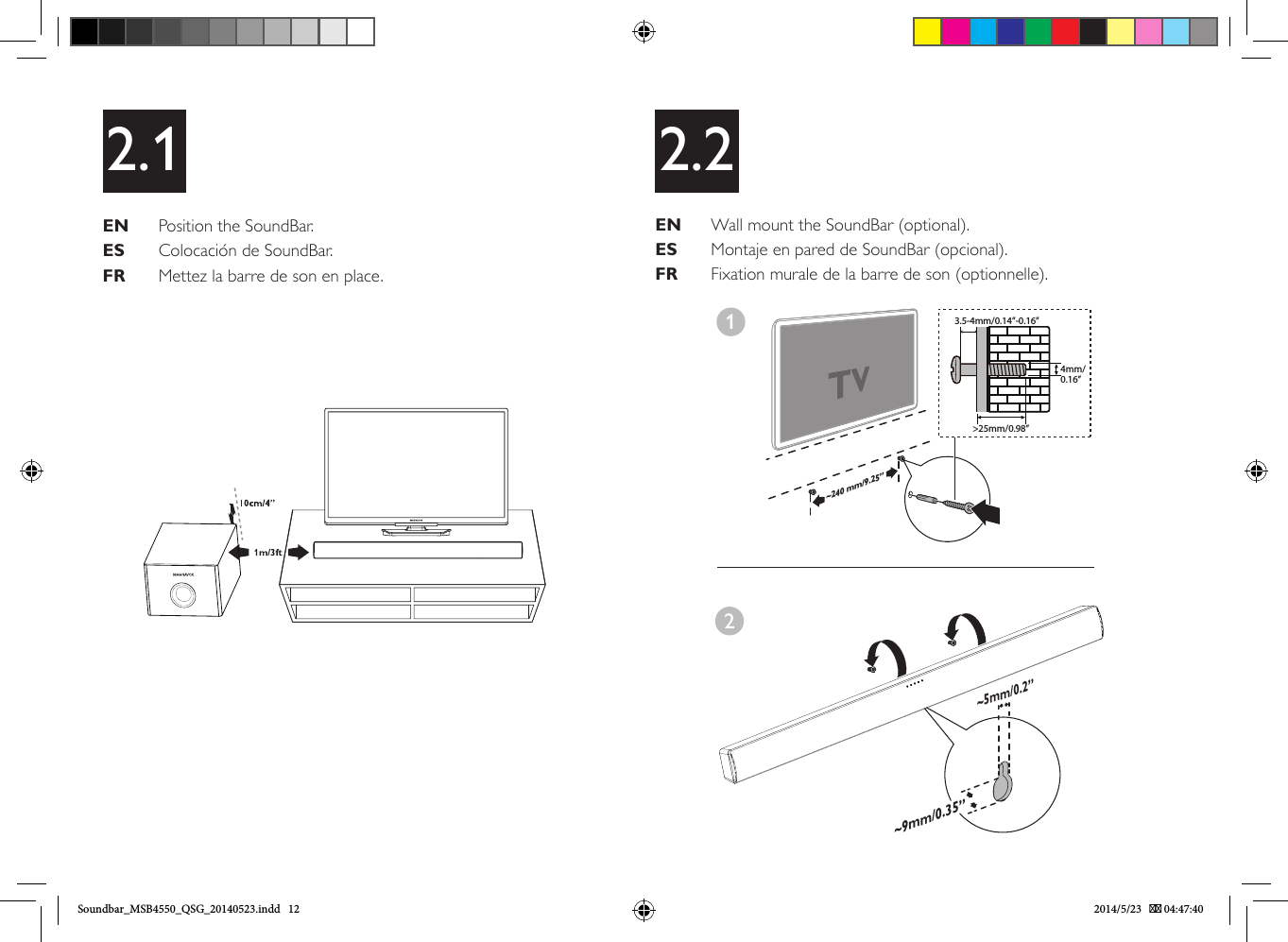 EN   Position the SoundBar.ES   Colocación de SoundBar.FR   Mettez la barre de son en place.2.1 2.2EN   Wall mount the SoundBar (optional).ES   Montaje en pared de SoundBar (opcional).FR   Fixation murale de la barre de son (optionnelle).1~240 mm/9.25” 3.5-4mm/0.14”-0.16”4mm/0.16”&gt;25mm/0.98”~5mm/0.2”~9mm/0.35”2Soundbar_MSB4550_QSG_20140523.indd   12 2014/5/23    04:47:40