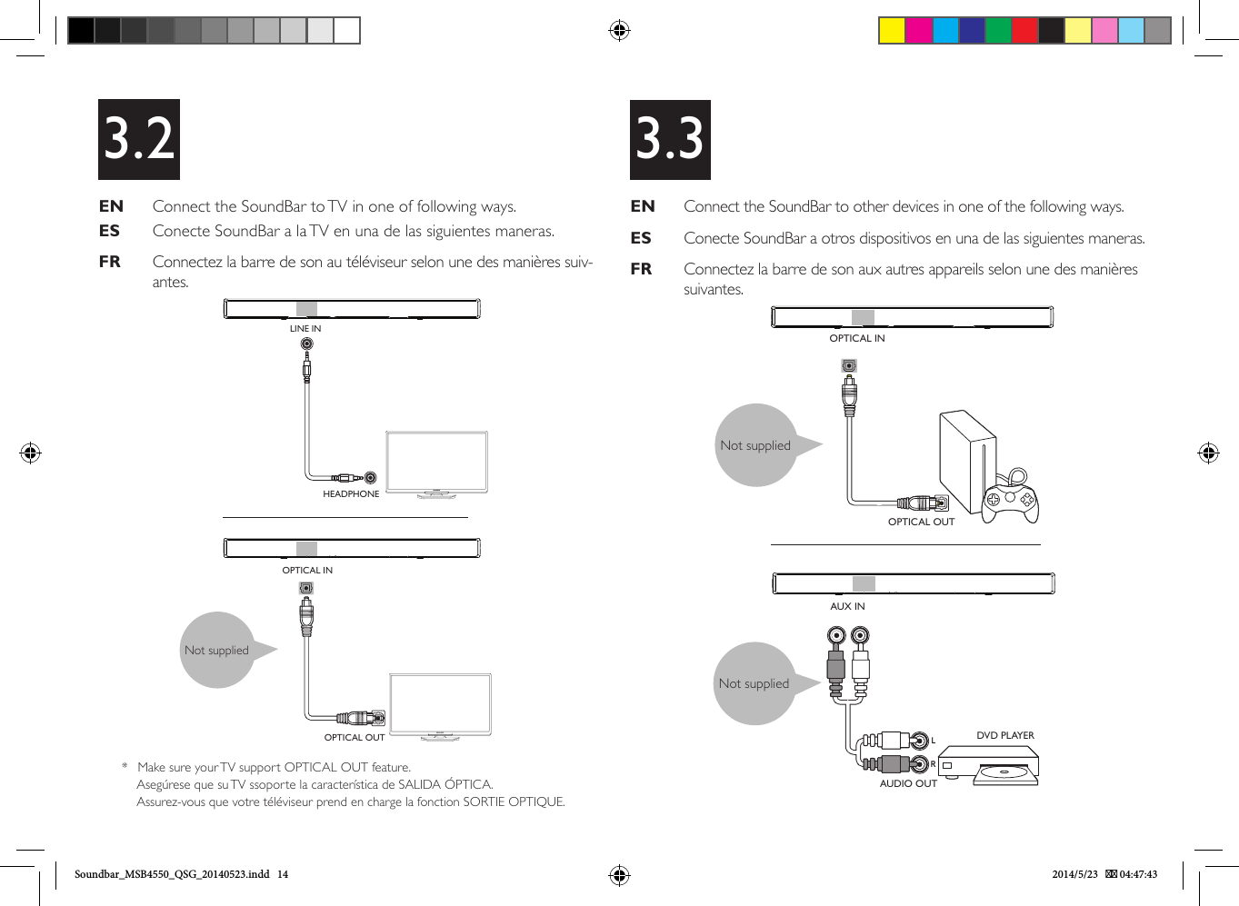 X3.2EN   Connect the SoundBar to TV in one of following ways.ES   Conecte SoundBar a la TV en una de las siguientes maneras.FR   Connectez la barre de son au téléviseur selon une des manières suiv-antes. EN   Connect the SoundBar to other devices in one of the following ways.ES   Conecte SoundBar a otros dispositivos en una de las siguientes maneras.FR   Connectez la barre de son aux autres appareils selon une des manières suivantes.3.3Not suppliedOPTICAL INOPTICAL OUTLINE INHEADPHONEOPTICAL INOPTICAL OUTAUDIO OUTDVD PLAYERAUX INRLNot suppliedNot supplied*  Make sure your TV support OPTICAL OUT feature.Asegúrese que su TV ssoporte la característica de SALIDA ÓPTICA.Assurez-vous que votre téléviseur prend en charge la fonction SORTIE OPTIQUE.Soundbar_MSB4550_QSG_20140523.indd   14 2014/5/23    04:47:43