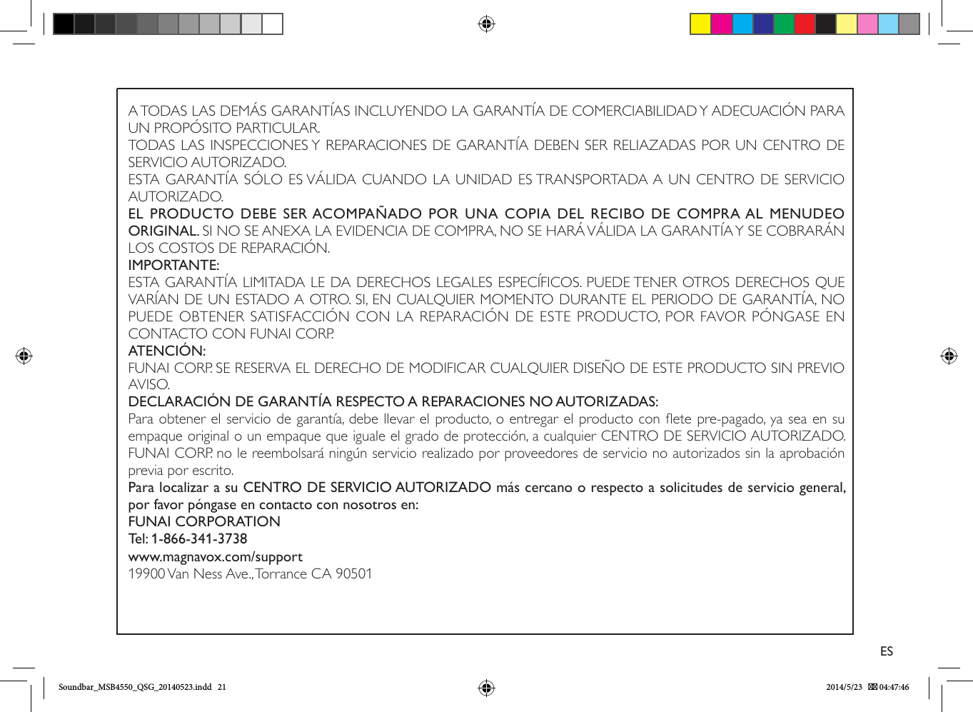 A TODAS LAS DEMÁS GARANTÍAS INCLUYENDO LA GARANTÍA DE COMERCIABILIDAD Y ADECUACIÓN PARA UN PROPÓSITO PARTICULAR.TODAS LAS INSPECCIONES Y REPARACIONES DE GARANTÍA DEBEN SER RELIAZADAS POR UN CENTRO DE SERVICIO AUTORIZADO.ESTA GARANTÍA SÓLO ES VÁLIDA CUANDO LA UNIDAD ES TRANSPORTADA A UN CENTRO DE SERVICIO AUTORIZADO.EL PRODUCTO DEBE  SER ACOMPAÑADO  POR  UNA  COPIA DEL RECIBO DE COMPRA AL  MENUDEO ORIGINAL. SI NO SE ANEXA LA EVIDENCIA DE COMPRA, NO SE HARÁ VÁLIDA LA GARANTÍA Y SE COBRARÁN LOS COSTOS DE REPARACIÓN.IMPORTANTE:ESTA GARANTÍA LIMITADA LE DA DERECHOS LEGALES ESPECÍFICOS. PUEDE TENER OTROS DERECHOS QUE VARÍAN DE UN ESTADO A OTRO. SI, EN CUALQUIER MOMENTO DURANTE EL PERIODO DE GARANTÍA, NO PUEDE OBTENER SATISFACCIÓN CON LA REPARACIÓN DE ESTE PRODUCTO, POR FAVOR PÓNGASE EN CONTACTO CON FUNAI CORP.ATENCIÓN:FUNAI CORP. SE RESERVA EL DERECHO DE MODIFICAR CUALQUIER DISEÑO DE ESTE PRODUCTO SIN PREVIO AVISO.DECLARACIÓN DE GARANTÍA RESPECTO A REPARACIONES NO AUTORIZADAS:Para obtener el servicio de garantía, debe llevar el producto, o entregar el producto con ete pre-pagado, ya sea en su empaque original o un empaque que iguale el grado de protección, a cualquier CENTRO DE SERVICIO AUTORIZADO. FUNAI CORP. no le reembolsará ningún servicio realizado por proveedores de servicio no autorizados sin la aprobación previa por escrito.Para localizar a su CENTRO DE SERVICIO AUTORIZADO más cercano o respecto a solicitudes de servicio general, por favor póngase en contacto con nosotros en:FUNAI CORPORATIONTel: 1-866-341-3738www.magnavox.com/support19900 Van Ness Ave., Torrance CA 90501ESSoundbar_MSB4550_QSG_20140523.indd   21 2014/5/23    04:47:46