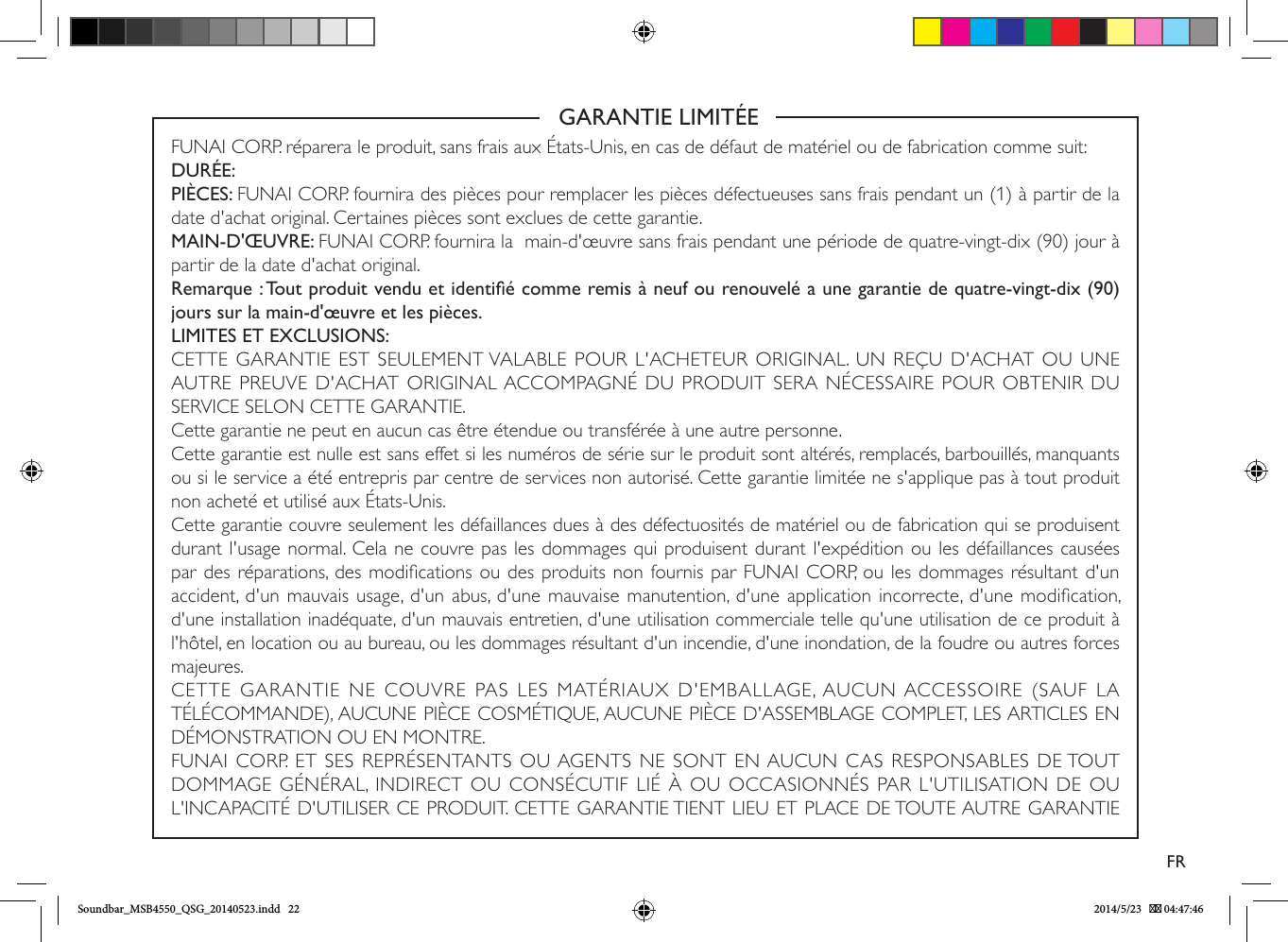                                                            GARANTIE LIMITÉEFUNAI CORP. réparera le produit, sans frais aux États-Unis, en cas de défaut de matériel ou de fabrication comme suit:DURÉE:PIÈCES: FUNAI CORP. fournira des pièces pour remplacer les pièces défectueuses sans frais pendant un (1) à partir de la date d&apos;achat original. Certaines pièces sont exclues de cette garantie.MAIN-D&apos;ŒUVRE: FUNAI CORP. fournira la  main-d&apos;œuvre sans frais pendant une période de quatre-vingt-dix (90) jour à partir de la date d&apos;achat original.Remarque : Tout produit vendu et identié comme remis à neuf ou renouvelé a une garantie de quatre-vingt-dix (90) jours sur la main-d&apos;œuvre et les pièces.LIMITES ET EXCLUSIONS:CETTE GARANTIE EST SEULEMENT VALABLE POUR L&apos;ACHETEUR ORIGINAL. UN REÇU D&apos;ACHAT OU UNE AUTRE PREUVE D&apos;ACHAT ORIGINAL ACCOMPAGNÉ DU PRODUIT SERA NÉCESSAIRE POUR OBTENIR DU SERVICE SELON CETTE GARANTIE.Cette garantie ne peut en aucun cas être étendue ou transférée à une autre personne.Cette garantie est nulle est sans effet si les numéros de série sur le produit sont altérés, remplacés, barbouillés, manquants ou si le service a été entrepris par centre de services non autorisé. Cette garantie limitée ne s&apos;applique pas à tout produit non acheté et utilisé aux États-Unis.Cette garantie couvre seulement les défaillances dues à des défectuosités de matériel ou de fabrication qui se produisent durant l&apos;usage normal. Cela ne couvre pas les dommages qui produisent durant l&apos;expédition ou les défaillances causées par des réparations, des modications ou des produits non fournis par FUNAI CORP, ou les dommages résultant d&apos;un accident, d&apos;un mauvais usage, d&apos;un abus, d&apos;une mauvaise manutention, d&apos;une application incorrecte, d&apos;une modication, d&apos;une installation inadéquate, d&apos;un mauvais entretien, d&apos;une utilisation commerciale telle qu&apos;une utilisation de ce produit à l&apos;hôtel, en location ou au bureau, ou les dommages résultant d&apos;un incendie, d&apos;une inondation, de la foudre ou autres forces majeures.CETTE  GARANTIE  NE  COUVRE  PAS  LES  MATÉRIAUX D&apos;EMBALLAGE, AUCUN ACCESSOIRE  (SAUF  LA TÉLÉCOMMANDE), AUCUNE PIÈCE COSMÉTIQUE, AUCUNE PIÈCE D&apos;ASSEMBLAGE COMPLET, LES ARTICLES EN DÉMONSTRATION OU EN MONTRE.FUNAI CORP. ET SES REPRÉSENTANTS OU AGENTS NE SONT EN AUCUN CAS RESPONSABLES DE TOUT DOMMAGE GÉNÉRAL, INDIRECT OU CONSÉCUTIF LIÉ À OU OCCASIONNÉS PAR L&apos;UTILISATION DE OU L&apos;INCAPACITÉ D&apos;UTILISER CE PRODUIT. CETTE GARANTIE TIENT LIEU ET PLACE DE TOUTE AUTRE GARANTIE FRSoundbar_MSB4550_QSG_20140523.indd   22 2014/5/23    04:47:46