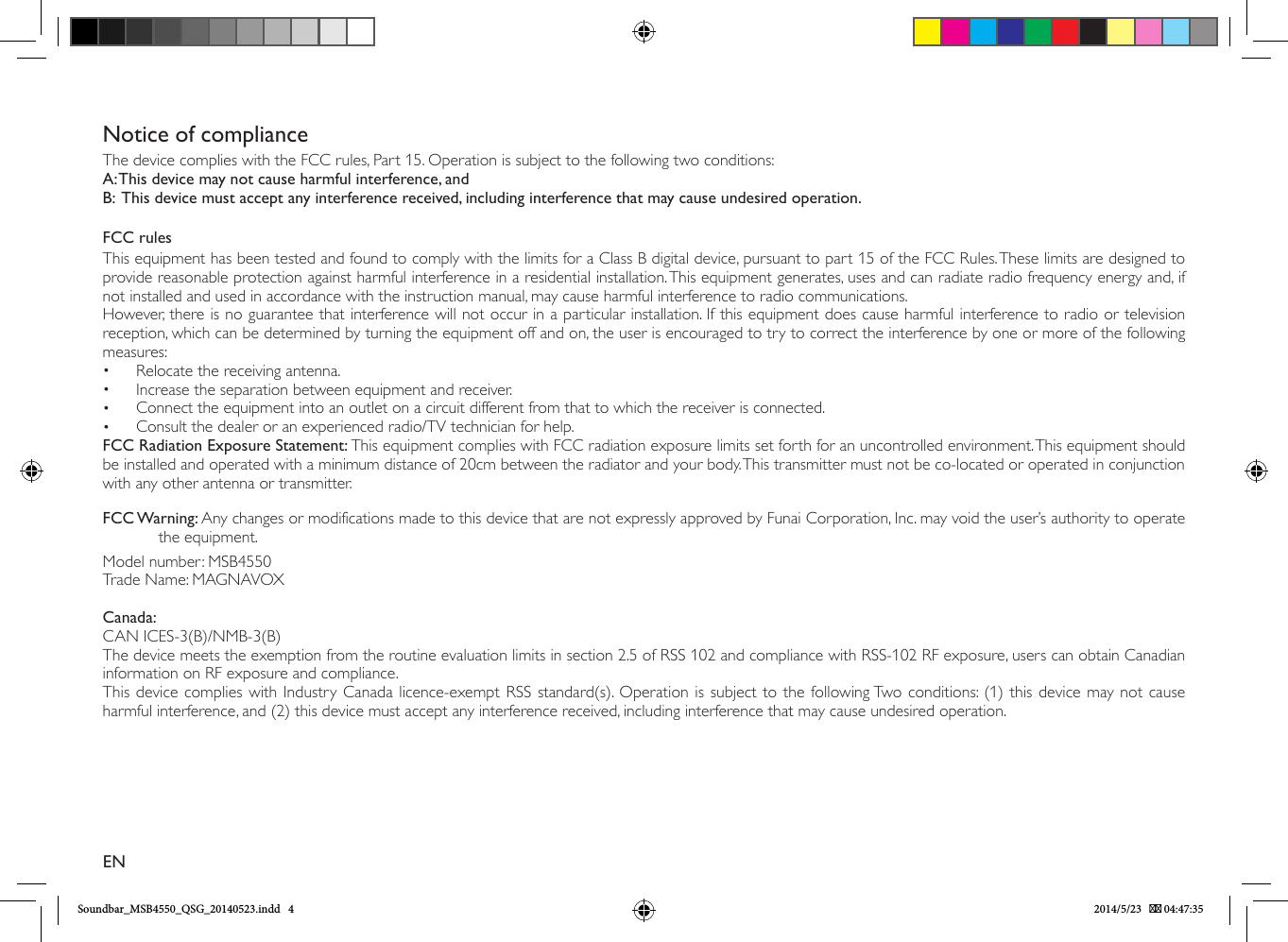Notice of complianceThe device complies with the FCC rules, Part 15. Operation is subject to the following two conditions:A: This device may not cause harmful interference, andB:  This device must accept any interference received, including interference that may cause undesired operation.FCC rulesThis equipment has been tested and found to comply with the limits for a Class B digital device, pursuant to part 15 of the FCC Rules. These limits are designed to provide reasonable protection against harmful interference in a residential installation. This equipment generates, uses and can radiate radio frequency energy and, if not installed and used in accordance with the instruction manual, may cause harmful interference to radio communications.However, there is no guarantee that interference will not occur in a particular installation. If this equipment does cause harmful interference to radio or television reception, which can be determined by turning the equipment off and on, the user is encouraged to try to correct the interference by one or more of the following measures:•  Relocate the receiving antenna.•  Increase the separation between equipment and receiver.•  Connect the equipment into an outlet on a circuit different from that to which the receiver is connected.•  Consult the dealer or an experienced radio/TV technician for help.FCC Radiation Exposure Statement: This equipment complies with FCC radiation exposure limits set forth for an uncontrolled environment. This equipment should be installed and operated with a minimum distance of 20cm between the radiator and your body. This transmitter must not be co-located or operated in conjunction with any other antenna or transmitter.FCC Warning: Any changes or modifications made to this device that are not expressly approved by Funai Corporation, Inc. may void the user’s authority to operate   the equipment.Model number: MSB4550Trade Name: MAGNAVOXCanada: CAN ICES-3(B)/NMB-3(B)The device meets the exemption from the routine evaluation limits in section 2.5 of RSS 102 and compliance with RSS-102 RF exposure, users can obtain Canadian information on RF exposure and compliance.This device complies with Industry Canada licence-exempt RSS standard(s). Operation is subject to the following Two conditions: (1) this device may not cause harmful interference, and (2) this device must accept any interference received, including interference that may cause undesired operation.ENSoundbar_MSB4550_QSG_20140523.indd   4 2014/5/23    04:47:35