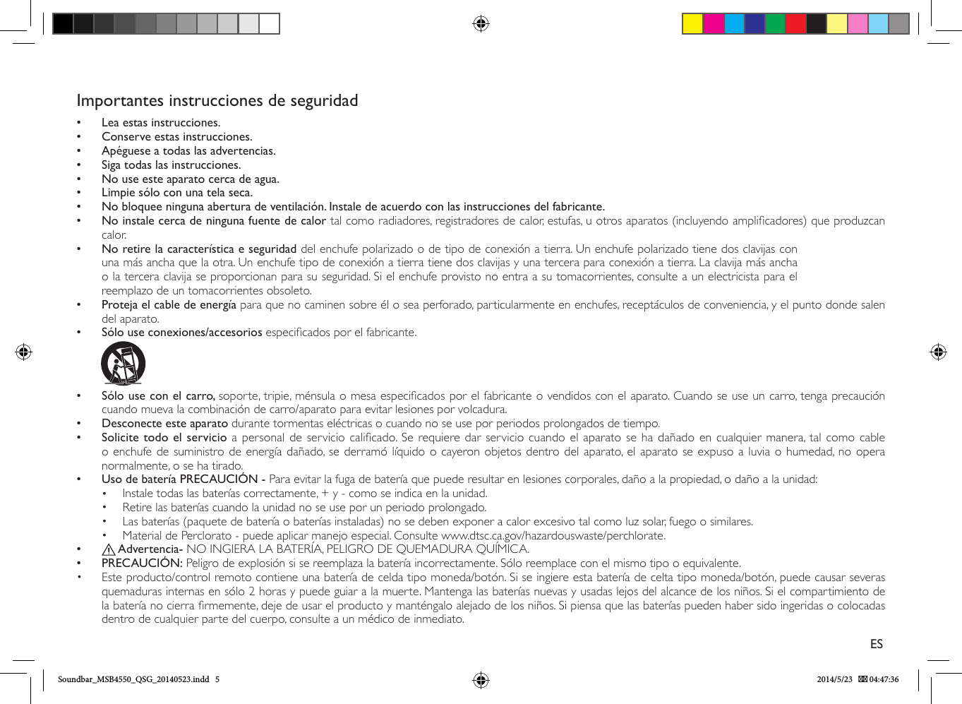 Importantes instrucciones de seguridad•• Lea estas instrucciones.•• Conserve estas instrucciones.•• Apéguese a todas las advertencias.•• Siga todas las instrucciones.•• No use este aparato cerca de agua.•• Limpie sólo con una tela seca.•• No bloquee ninguna abertura de ventilación. Instale de acuerdo con las instrucciones del fabricante.•• No instale cerca de ninguna fuente de calor tal como radiadores, registradores de calor, estufas, u otros aparatos (incluyendo amplicadores) que produzcan calor.   • No retire la característica e seguridad del enchufe polarizado o de tipo de conexión a tierra. Un enchufe polarizado tiene dos clavijas con una más ancha que la otra. Un enchufe tipo de conexión a tierra tiene dos clavijas y una tercera para conexión a tierra. La clavija más ancha o la tercera clavija se proporcionan para su seguridad. Si el enchufe provisto no entra a su tomacorrientes, consulte a un electricista para el reemplazo de un tomacorrientes obsoleto. • Proteja el cable de energía para que no caminen sobre él o sea perforado, particularmente en enchufes, receptáculos de conveniencia, y el punto donde salen del aparato.  •• Sólo use conexiones/accesorios especicados por el fabricante.               • Sólo use con el carro, soporte, tripie, ménsula o mesa especicados por el fabricante o vendidos con el aparato. Cuando se use un carro, tenga precaución cuando mueva la combinación de carro/aparato para evitar lesiones por volcadura.•• Desconecte este aparato durante tormentas eléctricas o cuando no se use por periodos prolongados de tiempo. •Solicite todo el servicio a personal de servicio calicado. Se requiere dar servicio cuando el aparato se ha dañado en cualquier manera, tal como cable o enchufe de suministro de energía dañado, se derramó líquido o cayeron objetos dentro del aparato, el aparato se expuso a luvia o humedad, no opera normalmente, o se ha tirado. • Uso de batería PRECAUCIÓN - Para evitar la fuga de batería que puede resultar en lesiones corporales, daño a la propiedad, o daño a la unidad:•  Instale todas las baterías correctamente, + y - como se indica en la unidad.•  Retire las baterías cuando la unidad no se use por un periodo prolongado.•  Las baterías (paquete de batería o baterías instaladas) no se deben exponer a calor excesivo tal como luz solar, fuego o similares.•  Material de Perclorato - puede aplicar manejo especial. Consulte www.dtsc.ca.gov/hazardouswaste/perchlorate.••  Advertencia- NO INGIERA LA BATERÍA, PELIGRO DE QUEMADURA QUÍMICA. • PRECAUCIÓN: Peligro de explosión si se reemplaza la batería incorrectamente. Sólo reemplace con el mismo tipo o equivalente.•  Este producto/control remoto contiene una batería de celda tipo moneda/botón. Si se ingiere esta batería de celta tipo moneda/botón, puede causar severas quemaduras internas en sólo 2 horas y puede guiar a la muerte. Mantenga las baterías nuevas y usadas lejos del alcance de los niños. Si el compartimiento de la batería no cierra rmemente, deje de usar el producto y manténgalo alejado de los niños. Si piensa que las baterías pueden haber sido ingeridas o colocadas dentro de cualquier parte del cuerpo, consulte a un médico de inmediato.ESSoundbar_MSB4550_QSG_20140523.indd   5 2014/5/23    04:47:36
