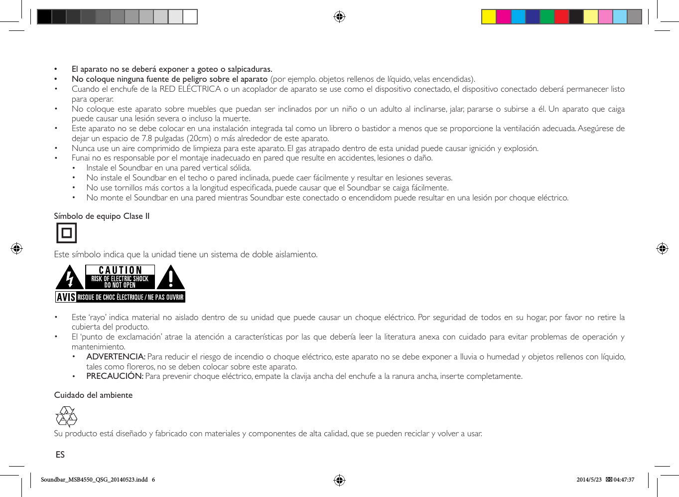  • El aparato no se deberá exponer a goteo o salpicaduras. • No coloque ninguna fuente de peligro sobre el aparato (por ejemplo. objetos rellenos de líquido, velas encendidas).•  Cuando el enchufe de la RED ELÉCTRICA o un acoplador de aparato se use como el dispositivo conectado, el dispositivo conectado deberá permanecer listo para operar.•  No coloque este aparato sobre muebles que puedan ser inclinados por un niño o un adulto al inclinarse, jalar, pararse o subirse a él. Un aparato que caiga puede causar una lesión severa o incluso la muerte.•  Este aparato no se debe colocar en una instalación integrada tal como un librero o bastidor a menos que se proporcione la ventilación adecuada. Asegúrese de dejar un espacio de 7.8 pulgadas (20cm) o más alrededor de este aparato.•  Nunca use un aire comprimido de limpieza para este aparato. El gas atrapado dentro de esta unidad puede causar ignición y explosión.•  Funai no es responsable por el montaje inadecuado en pared que resulte en accidentes, lesiones o daño.•  Instale el Soundbar en una pared vertical sólida.•  No instale el Soundbar en el techo o pared inclinada, puede caer fácilmente y resultar en lesiones severas.•  No use tornillos más cortos a la longitud especicada, puede causar que el Soundbar se caiga fácilmente.•  No monte el Soundbar en una pared mientras Soundbar este conectado o encendidom puede resultar en una lesión por choque eléctrico.Símbolo de equipo Clase IIEste símbolo indica que la unidad tiene un sistema de doble aislamiento.•  Este ‘rayo’ indica material no aislado dentro de su unidad que puede causar un choque eléctrico. Por seguridad de todos en su hogar, por favor no retire la cubierta del producto. •  El ‘punto de exclamación’ atrae la atención a características por las que debería leer la literatura anexa con cuidado para evitar problemas de operación y mantenimiento.•  ADVERTENCIA: Para reducir el riesgo de incendio o choque eléctrico, este aparato no se debe exponer a lluvia o humedad y objetos rellenos con líquido, tales como oreros, no se deben colocar sobre este aparato.•  PRECAUCIÓN: Para prevenir choque eléctrico, empate la clavija ancha del enchufe a la ranura ancha, inserte completamente. Cuidado del ambienteSu producto está diseñado y fabricado con materiales y componentes de alta calidad, que se pueden reciclar y volver a usar.ESSoundbar_MSB4550_QSG_20140523.indd   6 2014/5/23    04:47:37