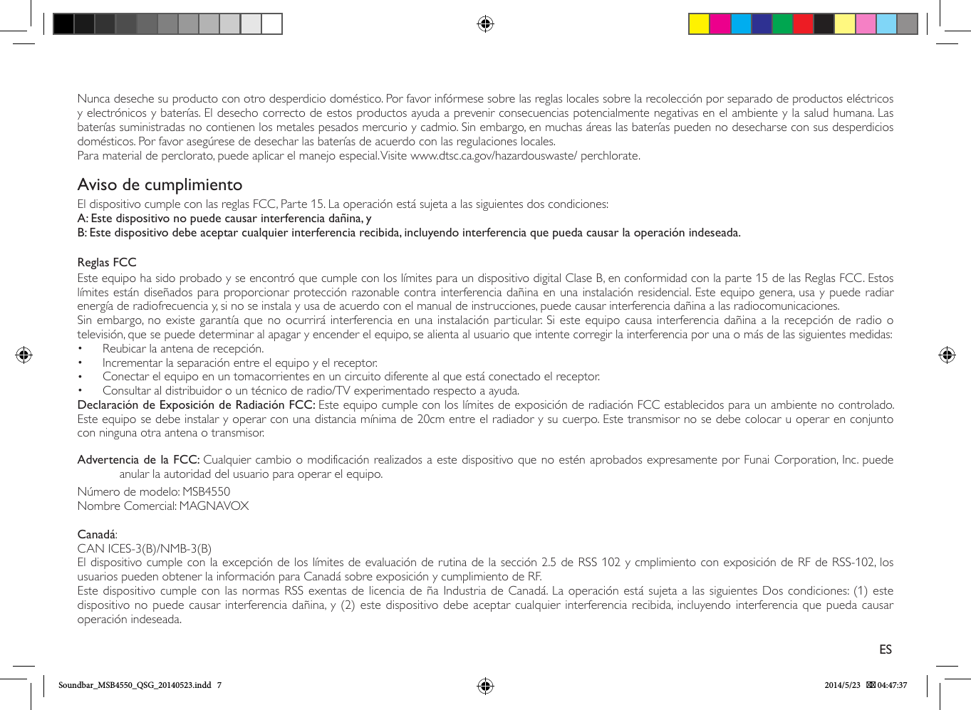 Nunca deseche su producto con otro desperdicio doméstico. Por favor infórmese sobre las reglas locales sobre la recolección por separado de productos eléctricos y electrónicos y baterías. El desecho correcto de estos productos ayuda a prevenir consecuencias potencialmente negativas en el ambiente y la salud humana. Las baterías suministradas no contienen los metales pesados mercurio y cadmio. Sin embargo, en muchas áreas las baterías pueden no desecharse con sus desperdicios domésticos. Por favor asegúrese de desechar las baterías de acuerdo con las regulaciones locales.Para material de perclorato, puede aplicar el manejo especial. Visite www.dtsc.ca.gov/hazardouswaste/ perchlorate.Aviso de cumplimientoEl dispositivo cumple con las reglas FCC, Parte 15. La operación está sujeta a las siguientes dos condiciones:A: Este dispositivo no puede causar interferencia dañina, yB: Este dispositivo debe aceptar cualquier interferencia recibida, incluyendo interferencia que pueda causar la operación indeseada.Reglas FCCEste equipo ha sido probado y se encontró que cumple con los límites para un dispositivo digital Clase B, en conformidad con la parte 15 de las Reglas FCC. Estos límites están diseñados para proporcionar protección razonable contra interferencia dañina en una instalación residencial. Este equipo genera, usa y puede radiar energía de radiofrecuencia y, si no se instala y usa de acuerdo con el manual de instrucciones, puede causar interferencia dañina a las radiocomunicaciones.Sin embargo, no existe garantía que no ocurrirá interferencia en una instalación particular. Si este equipo causa interferencia dañina a la recepción de radio o televisión, que se puede determinar al apagar y encender el equipo, se alienta al usuario que intente corregir la interferencia por una o más de las siguientes medidas:•  Reubicar la antena de recepción.•  Incrementar la separación entre el equipo y el receptor.•  Conectar el equipo en un tomacorrientes en un circuito diferente al que está conectado el receptor.•  Consultar al distribuidor o un técnico de radio/TV experimentado respecto a ayuda.Declaración de Exposición de Radiación FCC: Este equipo cumple con los límites de exposición de radiación FCC establecidos para un ambiente no controlado. Este equipo se debe instalar y operar con una distancia mínima de 20cm entre el radiador y su cuerpo. Este transmisor no se debe colocar u operar en conjunto con ninguna otra antena o transmisor.Advertencia de la FCC: Cualquier cambio o modificación realizados a este dispositivo que no estén aprobados expresamente por Funai Corporation, Inc. puede anular la autoridad del usuario para operar el equipo.Número de modelo: MSB4550Nombre Comercial: MAGNAVOXCanadá:CAN ICES-3(B)/NMB-3(B)El dispositivo cumple con la excepción de los límites de evaluación de rutina de la sección 2.5 de RSS 102 y cmplimiento con exposición de RF de RSS-102, los usuarios pueden obtener la información para Canadá sobre exposición y cumplimiento de RF.Este dispositivo cumple con las normas RSS exentas de licencia de ña Industria de Canadá. La operación está sujeta a las siguientes Dos condiciones: (1) este dispositivo no puede causar interferencia dañina, y (2) este dispositivo debe aceptar cualquier interferencia recibida, incluyendo interferencia que pueda causar operación indeseada.ESSoundbar_MSB4550_QSG_20140523.indd   7 2014/5/23    04:47:37
