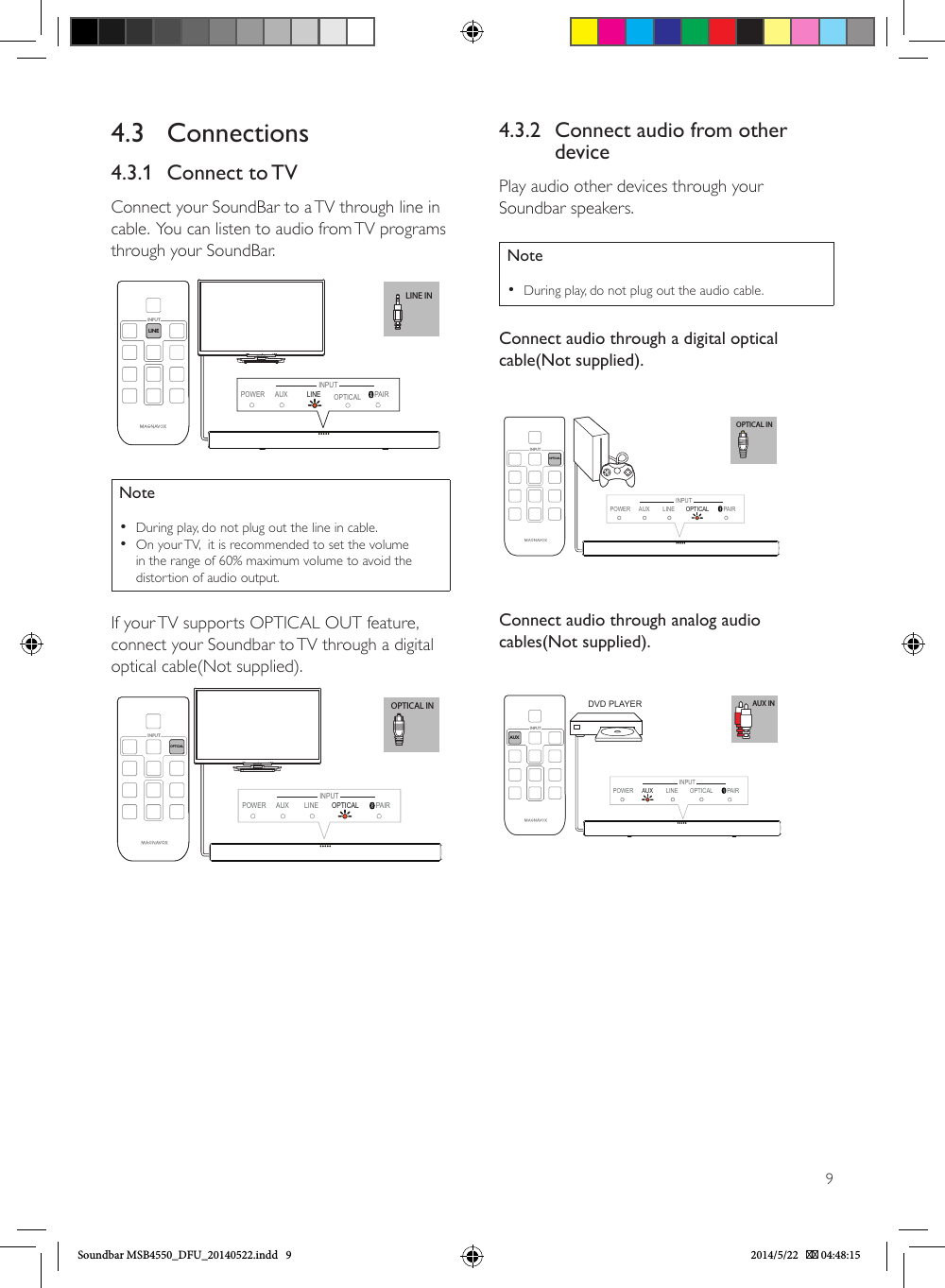 94.3.2  Connect audio from other devicePlay audio other devices through your Soundbar speakers.Note •During play, do not plug out the audio cable.Connect audio through a digital optical cable(Not supplied). OPTICAL INPOWER AUX LINE OPTICAL  PAIROPTICAL INPUTINPUTConnect audio through analog audio cables(Not supplied). AUX INAUXINPUTPOWER LINE PAIRINPUTAUX  OPTICALDVD PLAYER4.3 Connections4.3.1  Connect to TVConnect your SoundBar to a TV through line in cable.  You can listen to audio from TV programs through your SoundBar.              LINE INLINEINPUTPOWER AUX PAIRINPUTLINE  OPTICALNote •During play, do not plug out the line in cable. •On your TV,  it is recommended to set the volume in the range of 60% maximum volume to avoid the distortion of audio output.If your TV supports OPTICAL OUT feature, connect your Soundbar to TV through a digital optical cable(Not supplied).OPTICAL INPOWER AUX LINE OPTICAL  PAIROPTICAL INPUTINPUTSoundbar MSB4550_DFU_20140522.indd   9 2014/5/22    04:48:15