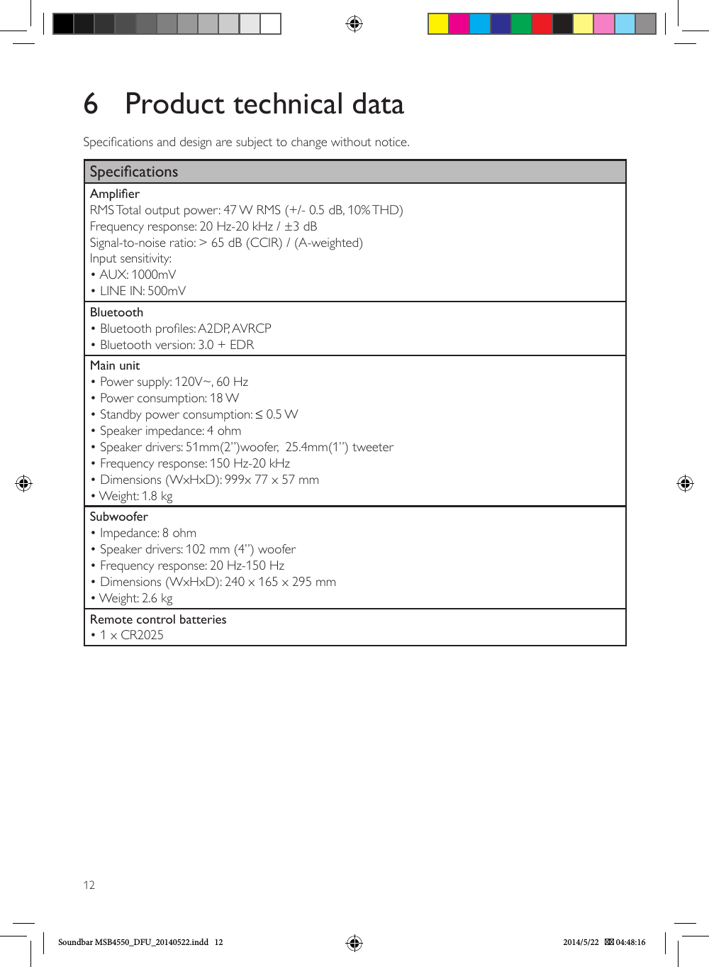 126  Product technical dataSpecications and design are subject to change without notice.SpecicationsAmplierRMS Total output power: 47 W RMS (+/- 0.5 dB, 10% THD)Frequency response: 20 Hz-20 kHz / ±3 dBSignal-to-noise ratio: &gt; 65 dB (CCIR) / (A-weighted)Input sensitivity:• AUX: 1000mV• LINE IN: 500mVBluetooth• Bluetooth proles: A2DP, AVRCP• Bluetooth version: 3.0 + EDRMain unit• Power supply: 120V~, 60 Hz• Power consumption: 18 W• Standby power consumption: ≤ 0.5 W• Speaker impedance: 4 ohm• Speaker drivers: 51mm(2”)woofer,  25.4mm(1”) tweeter• Frequency response: 150 Hz-20 kHz• Dimensions (WxHxD): 999x 77 x 57 mm• Weight: 1.8 kgSubwoofer• Impedance: 8 ohm• Speaker drivers: 102 mm (4”) woofer• Frequency response: 20 Hz-150 Hz• Dimensions (WxHxD): 240 x 165 x 295 mm• Weight: 2.6 kgRemote control batteries• 1 x CR2025Soundbar MSB4550_DFU_20140522.indd   12 2014/5/22    04:48:16