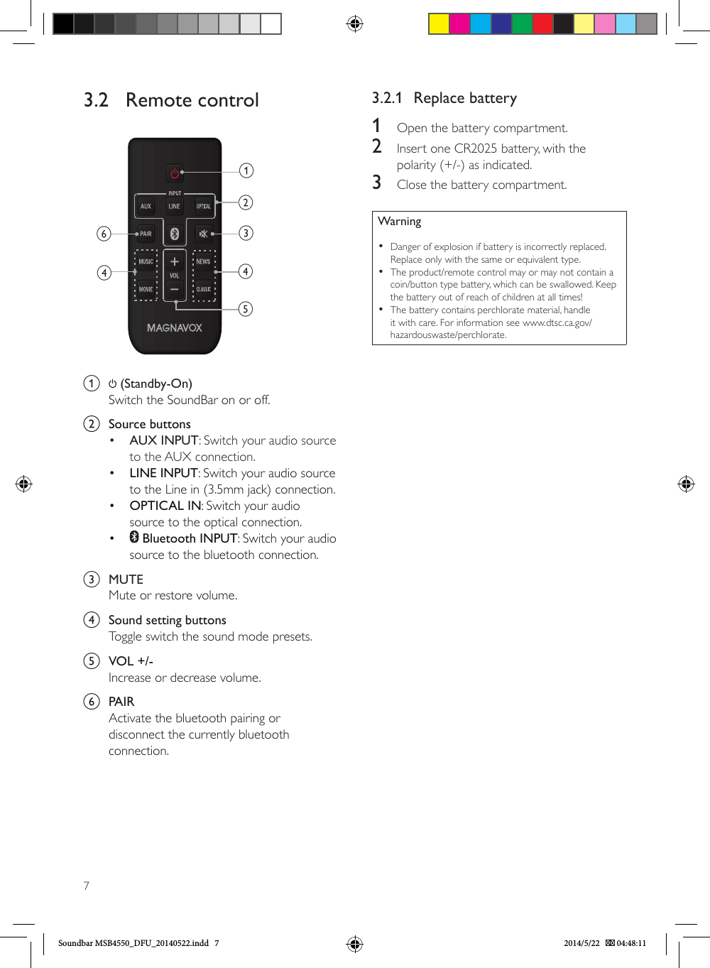73.2   Remote control     abcdedfa   (Standby-On) Switch the SoundBar on or off.b  Source buttons•  AUX INPUT: Switch your audio source to the AUX connection. •  LINE INPUT: Switch your audio source to the Line in (3.5mm jack) connection.•  OPTICAL IN: Switch your audio source to the optical connection. •   Bluetooth INPUT: Switch your audio source to the bluetooth connection. c  MUTEMute or restore volume.d  Sound setting buttonsToggle switch the sound mode presets.e  VOL +/-Increase or decrease volume.f  PAIRActivate the bluetooth pairing or disconnect the currently bluetooth connection.3.2.1  Replace battery1  Open the battery compartment.2  Insert one CR2025 battery, with the polarity (+/-) as indicated.3  Close the battery compartment.Warning •Danger of explosion if battery is incorrectly replaced. Replace only with the same or equivalent type. •The product/remote control may or may not contain a coin/button type battery, which can be swallowed. Keep the battery out of reach of children at all times! •The battery contains perchlorate material, handle it with care. For information see www.dtsc.ca.gov/hazardouswaste/perchlorate.Soundbar MSB4550_DFU_20140522.indd   7 2014/5/22    04:48:11