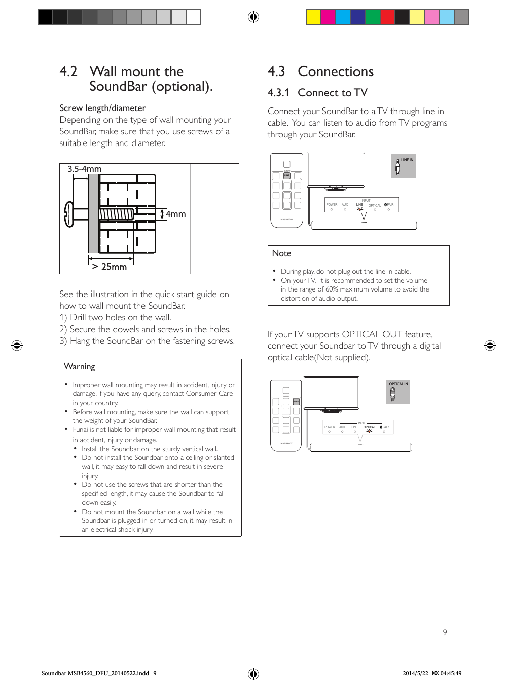 94.3 Connections4.3.1  Connect  to TVConnect your SoundBar to a TV through line in cable.  You can listen to audio from TV programs through your SoundBar.LINE INLINEINPUTPOWER AUX PAIRINPUTLINE  OPTICALNote •During play, do not plug out the line in cable. •On your TV,  it is recommended to set the volume in the range of 60% maximum volume to avoid the distortion of audio output.If your TV supports OPTICAL OUT feature, connect your Soundbar to TV through a digital optical cable(Not supplied).OPTICAL INPOWER AUX LINE OPTICAL  PAIROPTICAL INPUTINPUT4.2   Wall mount the SoundBar (optional).Screw length/diameterDepending on the type of wall mounting yourSoundBar, make sure that you use screws of asuitable length and diameter.&gt; 25mm3.5-4mm4mmSee the illustration in the quick start guide onhow to wall mount the SoundBar.1) Drill two holes on the wall.2) Secure the dowels and screws in the holes.3) Hang the SoundBar on the fastening screws. Warning •Improper wall mounting may result in accident, injury or damage. If you have any query, contact Consumer Care in your country. •Before wall mounting, make sure the wall can support the weight of your SoundBar. •Funai is not liable for improper wall mounting that result in accident, injury or damage. •Install the Soundbar on the sturdy vertical wall. •Do not install the Soundbar onto a ceiling or slanted wall, it may easy to fall down and result in severe injury. •Do not use the screws that are shorter than the specied length, it may cause the Soundbar to fall down easily. •Do not mount the Soundbar on a wall while the Soundbar is plugged in or turned on, it may result in an electrical shock injury.Soundbar MSB4560_DFU_20140522.indd   9 2014/5/22    04:45:49