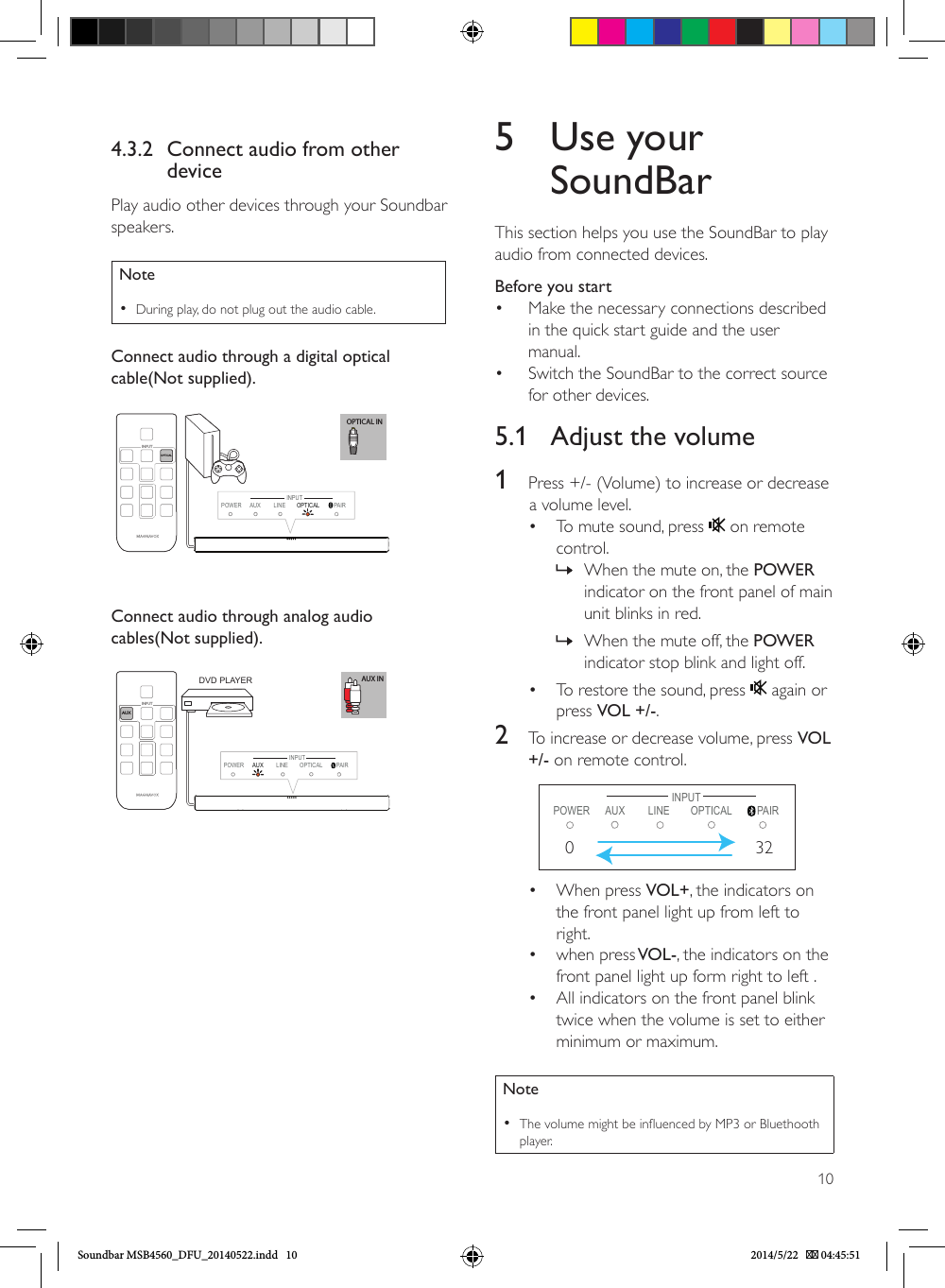 104.3.2  Connect audio from other devicePlay audio other devices through your Soundbar speakers.Note •During play, do not plug out the audio cable.Connect audio through a digital optical cable(Not supplied). OPTICAL INPOWER AUX LINE OPTICAL  PAIROPTICAL INPUTINPUTConnect audio through analog audio cables(Not supplied). AUX INAUXINPUTPOWER LINE PAIRINPUTAUX  OPTICALDVD PLAYER5  Use your SoundBarThis section helps you use the SoundBar to play audio from connected devices.Before you start•  Make the necessary connections described in the quick start guide and the user manual.•  Switch the SoundBar to the correct source for other devices.5.1  Adjust the volume                1  Press +/- (Volume) to increase or decrease       a volume level.•  To mute sound, press   on remote control. » When the mute on, the POWER indicator on the front panel of main unit blinks in red. » When the mute off, the POWER indicator stop blink and light off.•  To restore the sound, press   again or press VOL +/-.2  To increase or decrease volume, press VOL +/- on remote control.        POWER LINE PAIRINPUTAUX  OPTICAL032•  When press VOL+, the indicators on the front panel light up from left to right.•  when press VOL-, the indicators on the front panel light up form right to left .•  All indicators on the front panel blink twice when the volume is set to either minimum or maximum.Note •The volume might be inuenced by MP3 or Bluethooth player.Soundbar MSB4560_DFU_20140522.indd   10 2014/5/22    04:45:51