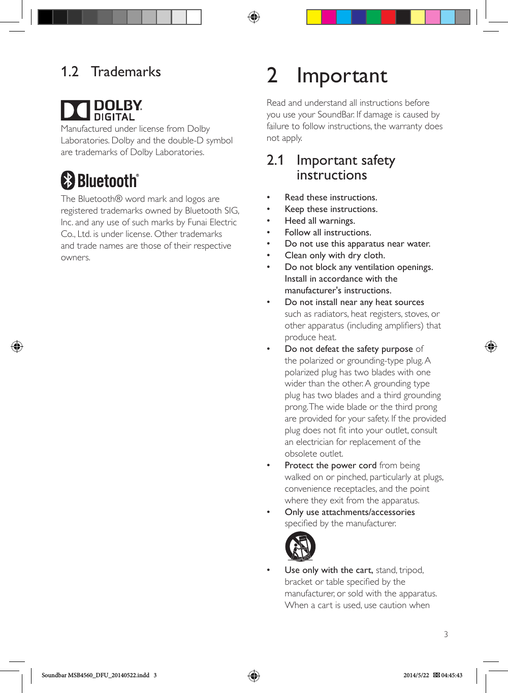 31.2 TrademarksManufactured under license from Dolby Laboratories. Dolby and the double-D symbol are trademarks of Dolby Laboratories.The Bluetooth® word mark and logos are registered trademarks owned by Bluetooth SIG, Inc. and any use of such marks by Funai Electric Co., Ltd. is under license. Other trademarks and trade names are those of their respective owners.2 ImportantRead and understand all instructions before you use your SoundBar. If damage is caused by failure to follow instructions, the warranty does not apply.2.1  Important safety instructions •Read these instructions. •Keep these instructions. •Heed all warnings. •Follow all instructions. •Do not use this apparatus near water. •Clean only with dry cloth. •Do not block any ventilation openings. Install in accordance with the manufacturer&apos;s instructions. •Do not install near any heat sources such as radiators, heat registers, stoves, or other apparatus (including ampliers) that produce heat. •Do not defeat the safety purpose of the polarized or grounding-type plug. A polarized plug has two blades with one wider than the other. A grounding type plug has two blades and a third grounding prong. The wide blade or the third prong are provided for your safety. If the provided plug does not t into your outlet, consult an electrician for replacement of the obsolete outlet. •Protect the power cord from being walked on or pinched, particularly at plugs, convenience receptacles, and the point where they exit from the apparatus. •Only use attachments/accessories specied by the manufacturer.         •Use only with the cart, stand, tripod, bracket or table specied by the manufacturer, or sold with the apparatus. When a cart is used, use caution when Soundbar MSB4560_DFU_20140522.indd   3 2014/5/22    04:45:43