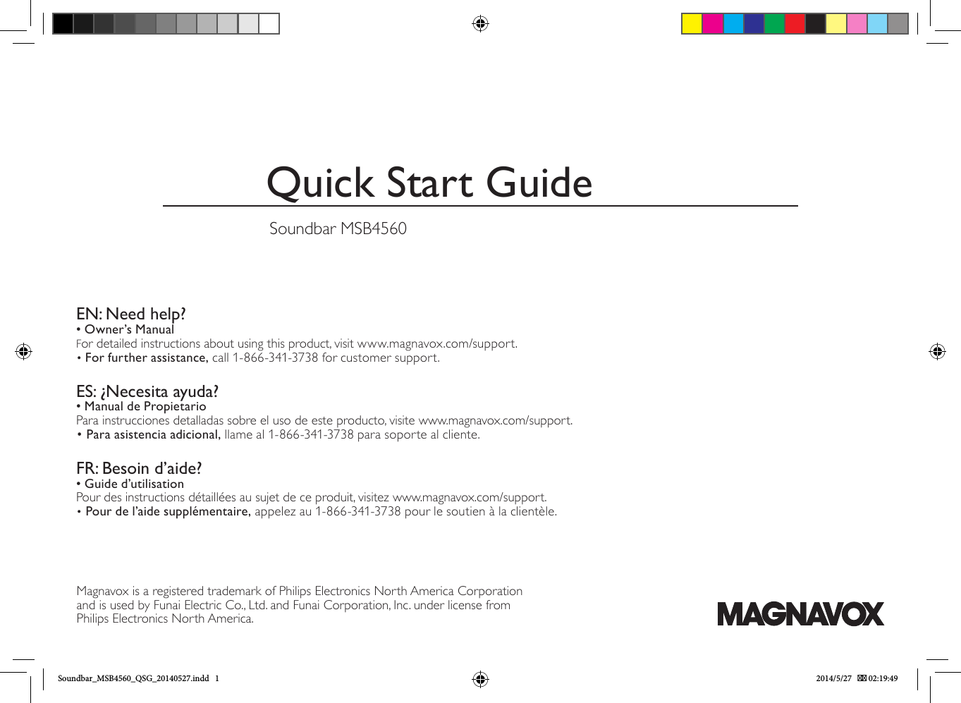 Quick Start GuideSoundbar MSB4560EN: Need help?• Owner’s ManualFor detailed instructions about using this product, visit www.magnavox.com/support.• For further assistance, call 1-866-341-3738 for customer support. ES: ¿Necesita ayuda?• Manual de PropietarioPara instrucciones detalladas sobre el uso de este producto, visite www.magnavox.com/support.• Para asistencia adicional, llame al 1-866-341-3738 para soporte al cliente. FR: Besoin d’aide?• Guide d’utilisationPour des instructions détaillées au sujet de ce produit, visitez www.magnavox.com/support.• Pour de l’aide supplémentaire, appelez au 1-866-341-3738 pour le soutien à la clientèle. Magnavox is a registered trademark of Philips Electronics North America Corporation and is used by Funai Electric Co., Ltd. and Funai Corporation, Inc. under license from Philips Electronics North America.Soundbar_MSB4560_QSG_20140527.indd   1 2014/5/27    02:19:49