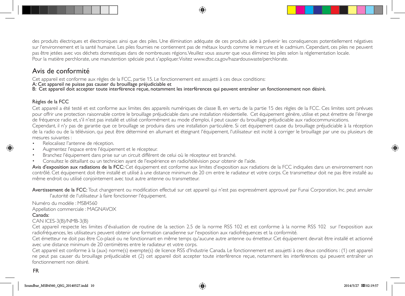 des produits électriques et électroniques ainsi que des piles. Une élimination adéquate de ces produits aide à prévenir les conséquences potentiellement négatives sur l&apos;environnement et la santé humaine. Les piles fournies ne contiennent pas de métaux lourds comme le mercure et le cadmium. Cependant, ces piles ne peuvent pas être jetées avec vos déchets domestiques dans de nombreuses régions. Veuillez vous assurer que vous éliminez les piles selon la réglementation locale.Pour la matière perchlorate, une manutention spéciale peut s&apos;appliquer. Visitez www.dtsc.ca.gov/hazardouswaste/perchlorate.Avis de conformitéCet appareil est conforme aux règles de la FCC, partie 15. Le fonctionnement est assujetti à ces deux conditions:A: Cet appareil ne puisse pas causer du brouillage préjudiciable etB:  Cet appareil doit accepter toute interférence reçue, notamment les interférences qui peuvent entraîner un fonctionnement non désiré.Règles de la FCCCet appareil a été testé et est conforme aux limites des appareils numériques de classe B, en vertu de la partie 15 des règles de la FCC. Ces limites sont prévues pour offrir une protection raisonnable contre le brouillage préjudiciable dans une installation résidentielle.  Cet équipement génère, utilise et peut émettre de l&apos;énergie de fréquence radio et, s&apos;il n&apos;est pas installé et utilisé conformément au mode d&apos;emploi, il peut causer du brouillage préjudiciable aux radiocommunications.Cependant, il n&apos;y pas de garantie que ce brouillage se produira dans une installation particulière. Si cet équipement cause du brouillage préjudiciable à la réception de la radio ou de la télévision, qui peut être déterminé en allumant et éteignant l&apos;équipement, l&apos;utilisateur est incité à corriger le brouillage par une ou plusieurs de mesures suivantes :•  Relocalisez l&apos;antenne de réception.•  Augmentez l&apos;espace entre l&apos;équipement et le récepteur.•  Branchez l&apos;équipement dans prise sur un circuit différent de celui où le récepteur est branché.•  Consultez le détaillant ou un technicien ayant de l&apos;expérience en radio/télévision pour obtenir de l&apos;aide.Avis d&apos;exposition aux radiations de la FCC: Cet équipement est conforme aux limites d&apos;exposition aux radiations de la FCC indiquées dans un environnement non contrôlé. Cet équipement doit être installé et utilisé à une distance minimum de 20 cm entre le radiateur et votre corps. Ce transmetteur doit ne pas être installé au même endroit ou utilisé conjointement avec tout autre antenne ou transmetteur.Avertissement de la FCC: Tout changement ou modification effectué sur cet appareil qui n&apos;est pas expressément approuvé par Funai Corporation, Inc. peut annuler l&apos;autorité de l&apos;utilisateur à faire fonctionner l&apos;équipement.Numéro du modèle : MSB4560Appellation commerciale : MAGNAVOXCanada: CAN ICES-3(B)/NMB-3(B)Cet appareil respecte les limites d&apos;évaluation de routine de la section 2.5 de la norme RSS 102 et est conforme à la norme RSS 102  sur l&apos;exposition aux radiofréquences, les utilisateurs peuvent obtenir une formation canadienne sur l&apos;exposition aux radiofréquences et la conformité. Cet émetteur ne doit pas être Co-placé ou ne fonctionnant en même temps qu&apos;aucune autre antenne ou émetteur. Cet équipement devrait être installé et actionné avec une distance minimum de 20 centimètres entre le radiateur et votre corps.Cet appareil est conforme à la (aux) norme(s) exempte(s) de licence RSS d&apos;Industrie Canada. Le fonctionnement est assujetti à ces deux conditions : (1) cet appareil ne peut pas causer du brouillage préjudiciable et (2) cet appareil doit accepter toute interférence reçue, notamment les interférences qui peuvent entraîner un fonctionnement non désiré.FRSoundbar_MSB4560_QSG_20140527.indd   10 2014/5/27    02:19:57