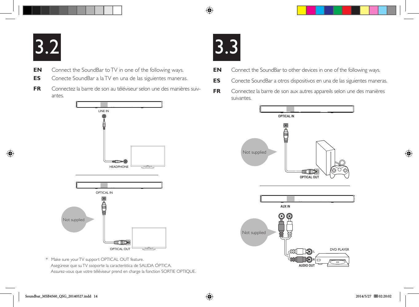 X3.2EN   Connect the SoundBar to TV in one of the following ways.ES   Conecte SoundBar a la TV en una de las siguientes maneras.FR   Connectez la barre de son au téléviseur selon une des manières suiv-antes. EN   Connect the SoundBar to other devices in one of the following ways.ES   Conecte SoundBar a otros dispositivos en una de las siguientes maneras.FR   Connectez la barre de son aux autres appareils selon une des manières suivantes.3.3OPTICAL INOPTICAL OUTAUDIO OUTAUX INRLNot suppliedNot suppliedDVD PLAYERNot suppliedOPTICAL INOPTICAL OUTLINE INHEADPHONE*  Make sure your TV support OPTICAL OUT feature.Asegúrese que su TV ssoporte la característica de SALIDA ÓPTICA.Assurez-vous que votre téléviseur prend en charge la fonction SORTIE OPTIQUE.Soundbar_MSB4560_QSG_20140527.indd   14 2014/5/27    02:20:02