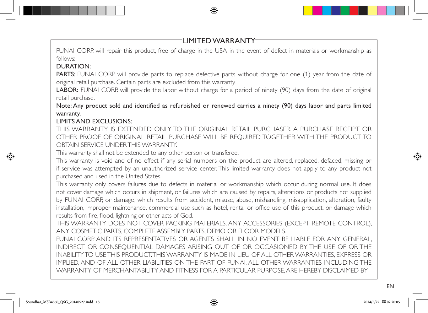                                                           LIMITED WARRANTYFUNAI CORP. will repair this product, free of charge in the USA in the event of defect in materials or workmanship as follows:DURATION:PARTS: FUNAI CORP. will provide parts to replace defective parts without charge for one (1) year from the date of original retail purchase. Certain parts are excluded from this warranty.LABOR: FUNAI CORP. will provide the labor without charge for a period of ninety (90) days from the date of original retail purchase.Note: Any product sold and identied as refurbished or renewed carries a ninety (90) days labor and parts limited warranty.LIMITS AND EXCLUSIONS:THIS WARRANTY IS EXTENDED ONLY TO THE ORIGINAL RETAIL PURCHASER. A PURCHASE RECEIPT OR OTHER PROOF OF ORIGINAL RETAIL PURCHASE WILL BE REQUIRED TOGETHER WITH THE PRODUCT TO OBTAIN SERVICE UNDER THIS WARRANTY.This warranty shall not be extended to any other person or transferee.This warranty is void and of no effect if any serial numbers on the product are altered, replaced, defaced, missing or if service was attempted by an unauthorized service center. This limited warranty does not apply to any product not purchased and used in the United States.This warranty only covers failures due to defects in material or workmanship which occur during normal use. It does not cover damage which occurs in shipment, or failures which are caused by repairs, alterations or products not supplied by FUNAI CORP, or damage, which results from accident, misuse, abuse, mishandling, misapplication, alteration, faulty installation, improper maintenance, commercial use such as hotel, rental or ofce use of this product, or damage which results from re, ood, lightning or other acts of God.THIS WARRANTY DOES NOT COVER PACKING MATERIALS, ANY ACCESSORIES (EXCEPT REMOTE CONTROL), ANY COSMETIC PARTS, COMPLETE ASSEMBLY PARTS, DEMO OR FLOOR MODELS.FUNAI CORP. AND ITS REPRESENTATIVES OR AGENTS SHALL IN NO EVENT BE LIABLE FOR ANY GENERAL, INDIRECT OR CONSEQUENTIAL DAMAGES ARISING OUT OF OR OCCASIONED BY THE USE OF OR THE INABILITY TO USE THIS PRODUCT. THIS WARRANTY IS MADE IN LIEU OF ALL OTHER WARRANTIES, EXPRESS OR IMPLIED, AND OF ALL OTHER LIABILITIES ON THE PART OF FUNAI, ALL OTHER WARRANTIES INCLUDING THE WARRANTY OF MERCHANTABILITY AND FITNESS FOR A PARTICULAR PURPOSE, ARE HEREBY DISCLAIMED BY ENSoundbar_MSB4560_QSG_20140527.indd   18 2014/5/27    02:20:05