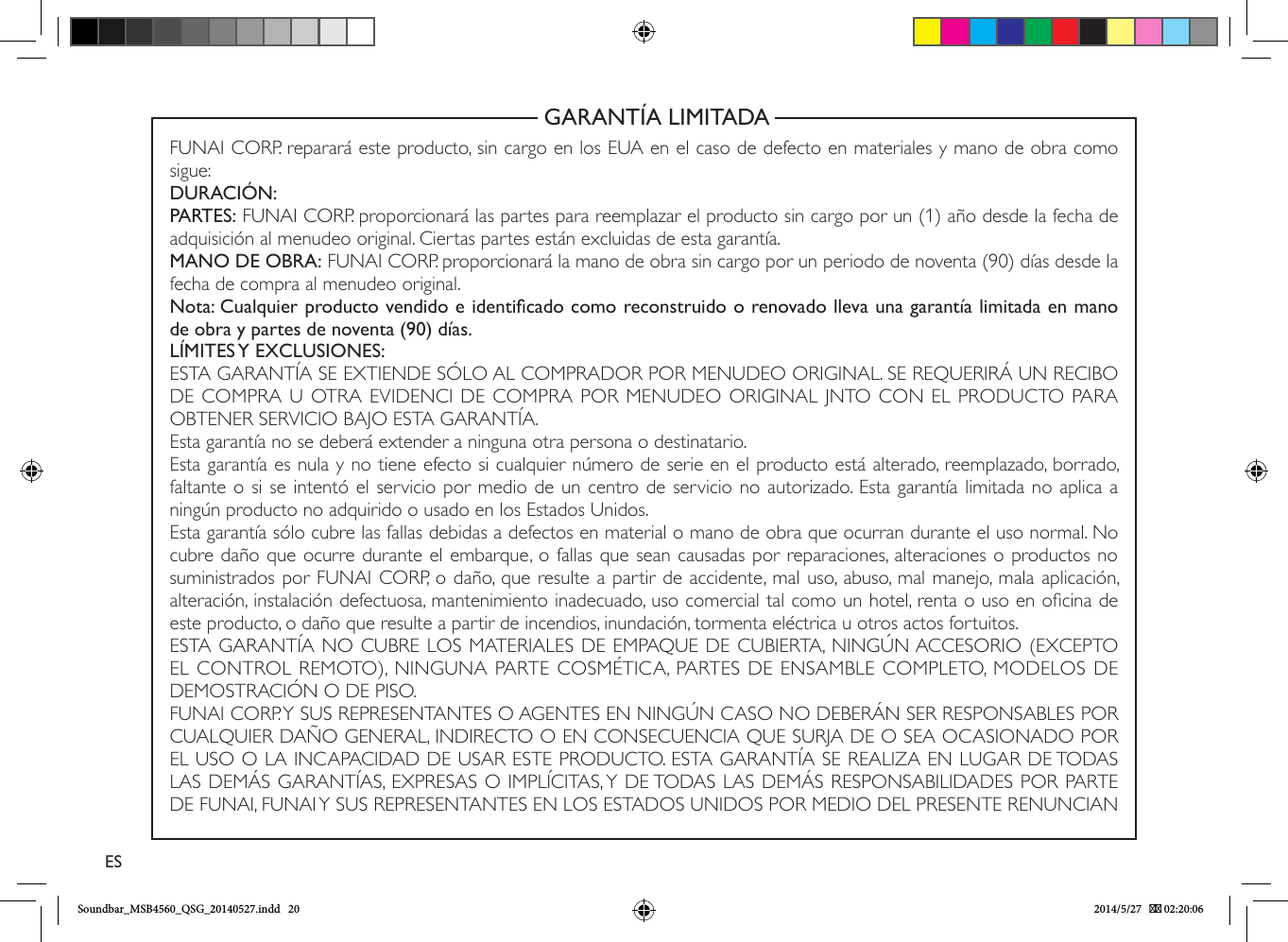                                                          GARANTÍA LIMITADAFUNAI CORP. reparará este producto, sin cargo en los EUA en el caso de defecto en materiales y mano de obra como sigue:DURACIÓN:PARTES: FUNAI CORP. proporcionará las partes para reemplazar el producto sin cargo por un (1) año desde la fecha de adquisición al menudeo original. Ciertas partes están excluidas de esta garantía.MANO DE OBRA: FUNAI CORP. proporcionará la mano de obra sin cargo por un periodo de noventa (90) días desde la fecha de compra al menudeo original.Nota: Cualquier producto vendido e identicado como reconstruido o renovado lleva una garantía limitada en mano de obra y partes de noventa (90) días.LÍMITES Y EXCLUSIONES:ESTA GARANTÍA SE EXTIENDE SÓLO AL COMPRADOR POR MENUDEO ORIGINAL. SE REQUERIRÁ UN RECIBO DE COMPRA U OTRA EVIDENCI DE COMPRA POR MENUDEO ORIGINAL JNTO CON EL PRODUCTO PARA OBTENER SERVICIO BAJO ESTA GARANTÍA.Esta garantía no se deberá extender a ninguna otra persona o destinatario.Esta garantía es nula y no tiene efecto si cualquier número de serie en el producto está alterado, reemplazado, borrado, faltante o si se intentó el servicio por medio de un centro de servicio no autorizado. Esta garantía limitada no aplica a ningún producto no adquirido o usado en los Estados Unidos.Esta garantía sólo cubre las fallas debidas a defectos en material o mano de obra que ocurran durante el uso normal. No cubre daño que ocurre durante el embarque, o fallas que sean causadas por reparaciones, alteraciones o productos no suministrados por FUNAI CORP, o daño, que resulte a partir de accidente, mal uso, abuso, mal manejo, mala aplicación, alteración, instalación defectuosa, mantenimiento inadecuado, uso comercial tal como un hotel, renta o uso en ocina de este producto, o daño que resulte a partir de incendios, inundación, tormenta eléctrica u otros actos fortuitos.ESTA GARANTÍA NO CUBRE LOS MATERIALES DE EMPAQUE DE CUBIERTA, NINGÚN ACCESORIO (EXCEPTO EL CONTROL REMOTO), NINGUNA PARTE COSMÉTICA, PARTES DE ENSAMBLE COMPLETO, MODELOS DE DEMOSTRACIÓN O DE PISO.FUNAI CORP. Y SUS REPRESENTANTES O AGENTES EN NINGÚN CASO NO DEBERÁN SER RESPONSABLES POR CUALQUIER DAÑO GENERAL, INDIRECTO O EN CONSECUENCIA QUE SURJA DE O SEA OCASIONADO POR EL USO O LA INCAPACIDAD DE USAR ESTE PRODUCTO. ESTA GARANTÍA SE REALIZA EN LUGAR DE TODAS LAS DEMÁS GARANTÍAS, EXPRESAS O IMPLÍCITAS, Y DE TODAS LAS DEMÁS RESPONSABILIDADES POR PARTE DE FUNAI, FUNAI Y SUS REPRESENTANTES EN LOS ESTADOS UNIDOS POR MEDIO DEL PRESENTE RENUNCIAN ESSoundbar_MSB4560_QSG_20140527.indd   20 2014/5/27    02:20:06
