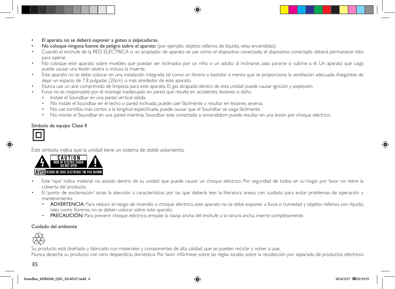  • El aparato no se deberá exponer a goteo o salpicaduras. • No coloque ninguna fuente de peligro sobre el aparato (por ejemplo. objetos rellenos de líquido, velas encendidas).•  Cuando el enchufe de la RED ELÉCTRICA o un acoplador de aparato se use como el dispositivo conectado, el dispositivo conectado deberá permanecer listo para operar.•  No coloque este aparato sobre muebles que puedan ser inclinados por un niño o un adulto al inclinarse, jalar, pararse o subirse a él. Un aparato que caiga puede causar una lesión severa o incluso la muerte.•  Este aparato no se debe colocar en una instalación integrada tal como un librero o bastidor a menos que se proporcione la ventilación adecuada. Asegúrese de dejar un espacio de 7.8 pulgadas (20cm) o más alrededor de este aparato.•  Nunca use un aire comprimido de limpieza para este aparato. El gas atrapado dentro de esta unidad puede causar ignición y explosión.•  Funai no es responsable por el montaje inadecuado en pared que resulte en accidentes, lesiones o daño.•  Instale el Soundbar en una pared vertical sólida.•  No instale el Soundbar en el techo o pared inclinada, puede caer fácilmente y resultar en lesiones severas.•  No use tornillos más cortos a la longitud especicada, puede causar que el Soundbar se caiga fácilmente.•  No monte el Soundbar en una pared mientras Soundbar este conectado o encendidom puede resultar en una lesión por choque eléctrico.Símbolo de equipo Clase IIEste símbolo indica que la unidad tiene un sistema de doble aislamiento.•  Este ‘rayo’ indica material no aislado dentro de su unidad que puede causar un choque eléctrico. Por seguridad de todos en su hogar, por favor no retire la cubierta del producto. •  El ‘punto de exclamación’ atrae la atención a características por las que debería leer la literatura anexa con cuidado para evitar problemas de operación y mantenimiento.•  ADVERTENCIA: Para reducir el riesgo de incendio o choque eléctrico, este aparato no se debe exponer a lluvia o humedad y objetos rellenos con líquido, tales como oreros, no se deben colocar sobre este aparato.•  PRECAUCIÓN: Para prevenir choque eléctrico, empate la clavija ancha del enchufe a la ranura ancha, inserte completamente. Cuidado del ambienteSu producto está diseñado y fabricado con materiales y componentes de alta calidad, que se pueden reciclar y volver a usar.Nunca deseche su producto con otro desperdicio doméstico. Por favor infórmese sobre las reglas locales sobre la recolección por separado de productos eléctricos ESSoundbar_MSB4560_QSG_20140527.indd   6 2014/5/27    02:19:55