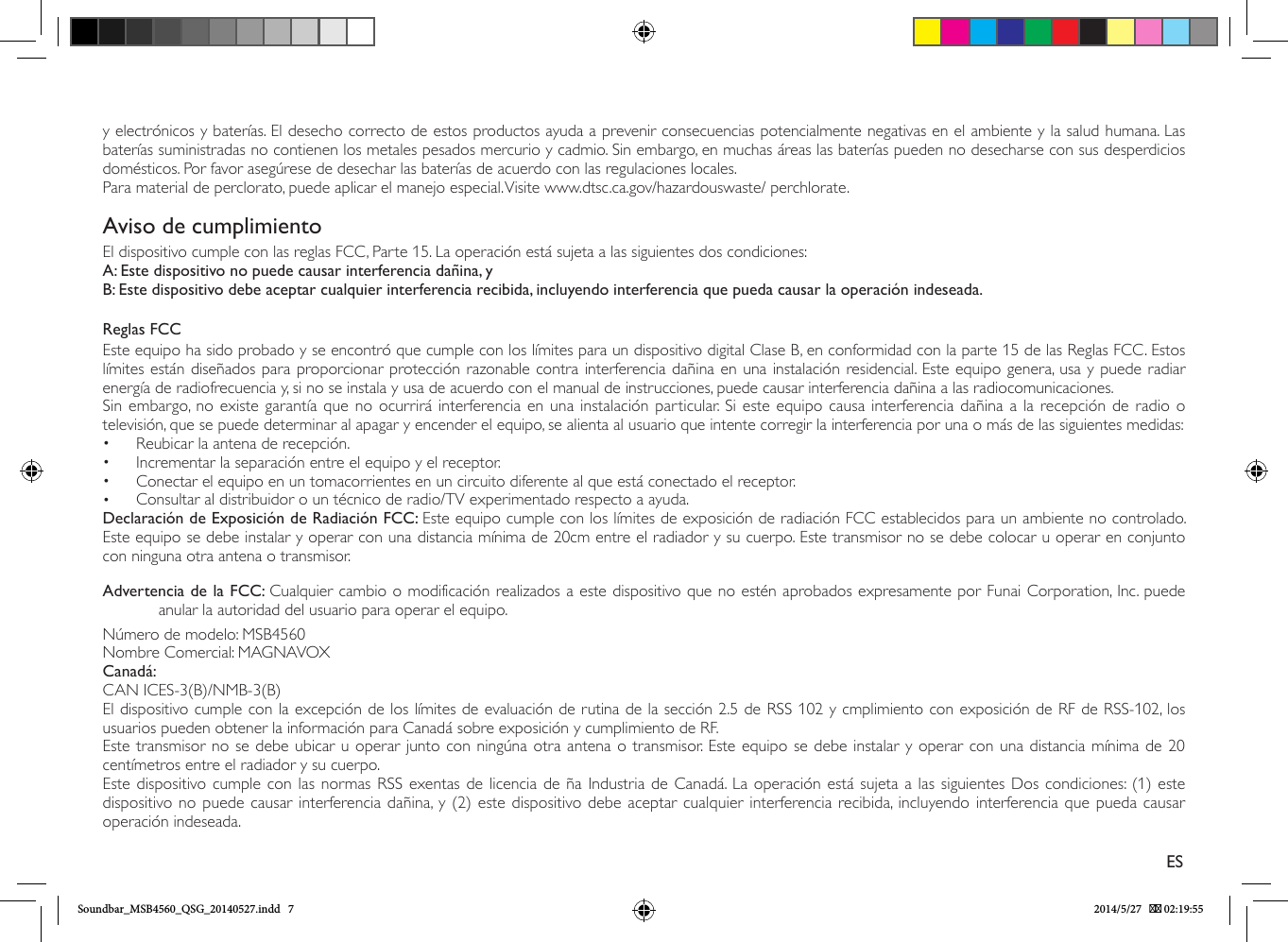 y electrónicos y baterías. El desecho correcto de estos productos ayuda a prevenir consecuencias potencialmente negativas en el ambiente y la salud humana. Las baterías suministradas no contienen los metales pesados mercurio y cadmio. Sin embargo, en muchas áreas las baterías pueden no desecharse con sus desperdicios domésticos. Por favor asegúrese de desechar las baterías de acuerdo con las regulaciones locales.Para material de perclorato, puede aplicar el manejo especial. Visite www.dtsc.ca.gov/hazardouswaste/ perchlorate.Aviso de cumplimientoEl dispositivo cumple con las reglas FCC, Parte 15. La operación está sujeta a las siguientes dos condiciones:A: Este dispositivo no puede causar interferencia dañina, yB: Este dispositivo debe aceptar cualquier interferencia recibida, incluyendo interferencia que pueda causar la operación indeseada.Reglas FCCEste equipo ha sido probado y se encontró que cumple con los límites para un dispositivo digital Clase B, en conformidad con la parte 15 de las Reglas FCC. Estos límites están diseñados para proporcionar protección razonable contra interferencia dañina en una instalación residencial. Este equipo genera, usa y puede radiar energía de radiofrecuencia y, si no se instala y usa de acuerdo con el manual de instrucciones, puede causar interferencia dañina a las radiocomunicaciones.Sin embargo, no existe garantía que no ocurrirá interferencia en una instalación particular. Si este equipo causa interferencia dañina a la recepción de radio o televisión, que se puede determinar al apagar y encender el equipo, se alienta al usuario que intente corregir la interferencia por una o más de las siguientes medidas:•  Reubicar la antena de recepción.•  Incrementar la separación entre el equipo y el receptor.•  Conectar el equipo en un tomacorrientes en un circuito diferente al que está conectado el receptor.•  Consultar al distribuidor o un técnico de radio/TV experimentado respecto a ayuda.Declaración de Exposición de Radiación FCC: Este equipo cumple con los límites de exposición de radiación FCC establecidos para un ambiente no controlado. Este equipo se debe instalar y operar con una distancia mínima de 20cm entre el radiador y su cuerpo. Este transmisor no se debe colocar u operar en conjunto con ninguna otra antena o transmisor.Advertencia de la FCC: Cualquier cambio o modificación realizados a este dispositivo que no estén aprobados expresamente por Funai Corporation, Inc. puede anular la autoridad del usuario para operar el equipo.Número de modelo: MSB4560Nombre Comercial: MAGNAVOXCanadá:CAN ICES-3(B)/NMB-3(B)El dispositivo cumple con la excepción de los límites de evaluación de rutina de la sección 2.5 de RSS 102 y cmplimiento con exposición de RF de RSS-102, los usuarios pueden obtener la información para Canadá sobre exposición y cumplimiento de RF.Este transmisor no se debe ubicar u operar junto con ningúna otra antena o transmisor. Este equipo se debe instalar y operar con una distancia mínima de 20 centímetros entre el radiador y su cuerpo.Este dispositivo cumple con las normas RSS exentas de licencia de ña Industria de Canadá. La operación está sujeta a las siguientes Dos condiciones: (1) este dispositivo no puede causar interferencia dañina, y (2) este dispositivo debe aceptar cualquier interferencia recibida, incluyendo interferencia que pueda causar operación indeseada.ESSoundbar_MSB4560_QSG_20140527.indd   7 2014/5/27    02:19:55