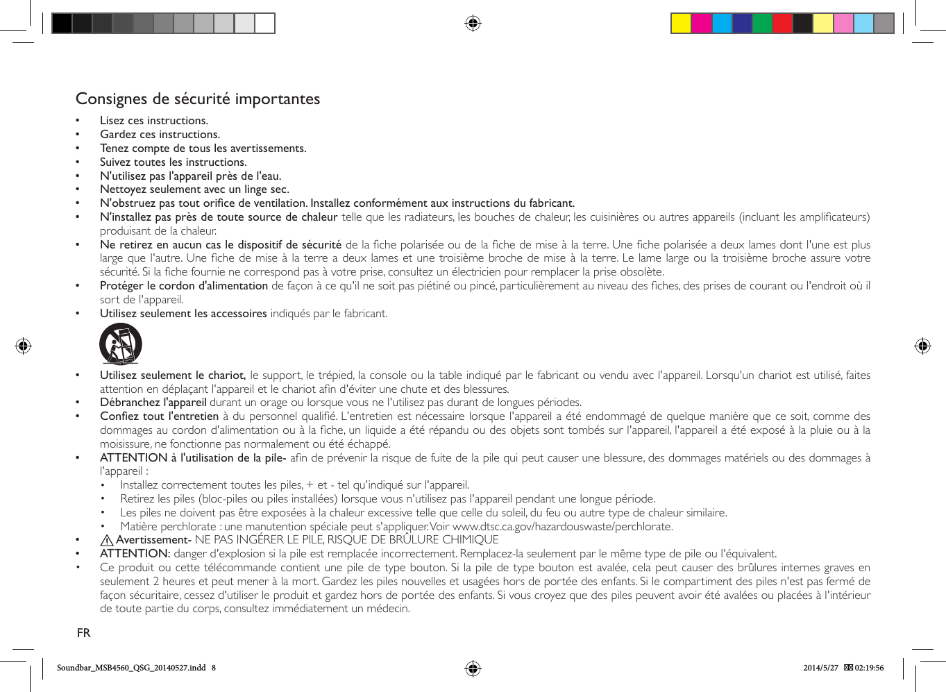 Consignes de sécurité importantes•• Lisez ces instructions.•• Gardez ces instructions.•• Tenez compte de tous les avertissements.•• Suivez toutes les instructions.•• N&apos;utilisez pas l&apos;appareil près de l&apos;eau.•• Nettoyez seulement avec un linge sec.•• N&apos;obstruez pas tout orice de ventilation. Installez conformément aux instructions du fabricant.•• N&apos;installez pas près de toute source de chaleur telle que les radiateurs, les bouches de chaleur, les cuisinières ou autres appareils (incluant les amplicateurs) produisant de la chaleur.  • Ne retirez en aucun cas le dispositif de sécurité de la che polarisée ou de la che de mise à la terre. Une che polarisée a deux lames dont l&apos;une est plus large que l&apos;autre. Une che de mise à la terre a deux lames et une troisième broche de mise à la terre. Le lame large ou la troisième broche assure votre sécurité. Si la che fournie ne correspond pas à votre prise, consultez un électricien pour remplacer la prise obsolète. • Protéger le cordon d&apos;alimentation de façon à ce qu&apos;il ne soit pas piétiné ou pincé, particulièrement au niveau des ches, des prises de courant ou l&apos;endroit où il sort de l&apos;appareil.•• Utilisez seulement les accessoires indiqués par le fabricant.               •• Utilisez seulement le chariot, le support, le trépied, la console ou la table indiqué par le fabricant ou vendu avec l&apos;appareil. Lorsqu&apos;un chariot est utilisé, faites attention en déplaçant l&apos;appareil et le chariot an d&apos;éviter une chute et des blessures.•• Débranchez l&apos;appareil•durant un orage ou lorsque vous ne l&apos;utilisez pas durant de longues périodes.•• Conez tout l&apos;entretien à du personnel qualié. L&apos;entretien est nécessaire lorsque l&apos;appareil a été endommagé de quelque manière que ce soit, comme des dommages au cordon d&apos;alimentation ou à la che, un liquide a été répandu ou des objets sont tombés sur l&apos;appareil, l&apos;appareil a été exposé à la pluie ou à la moisissure, ne fonctionne pas normalement ou été échappé.•• ATTENTION à l&apos;utilisation de la pile- an de prévenir la risque de fuite de la pile qui peut causer une blessure, des dommages matériels ou des dommages à l&apos;appareil :•  Installez correctement toutes les piles, + et - tel qu&apos;indiqué sur l&apos;appareil.•  Retirez les piles (bloc-piles ou piles installées) lorsque vous n&apos;utilisez pas l&apos;appareil pendant une longue période.•  Les piles ne doivent pas être exposées à la chaleur excessive telle que celle du soleil, du feu ou autre type de chaleur similaire.•  Matière perchlorate : une manutention spéciale peut s&apos;appliquer. Voir www.dtsc.ca.gov/hazardouswaste/perchlorate.••  Avertissement- NE PAS INGÉRER LE PILE, RISQUE DE BRÛLURE CHIMIQUE •• ATTENTION: danger d&apos;explosion si la pile est remplacée incorrectement. Remplacez-la seulement par le même type de pile ou l&apos;équivalent.•  Ce produit ou cette télécommande contient une pile de type bouton. Si la pile de type bouton est avalée, cela peut causer des brûlures internes graves en seulement 2 heures et peut mener à la mort. Gardez les piles nouvelles et usagées hors de portée des enfants. Si le compartiment des piles n&apos;est pas fermé de façon sécuritaire, cessez d&apos;utiliser le produit et gardez hors de portée des enfants. Si vous croyez que des piles peuvent avoir été avalées ou placées à l&apos;intérieur de toute partie du corps, consultez immédiatement un médecin.FRSoundbar_MSB4560_QSG_20140527.indd   8 2014/5/27    02:19:56