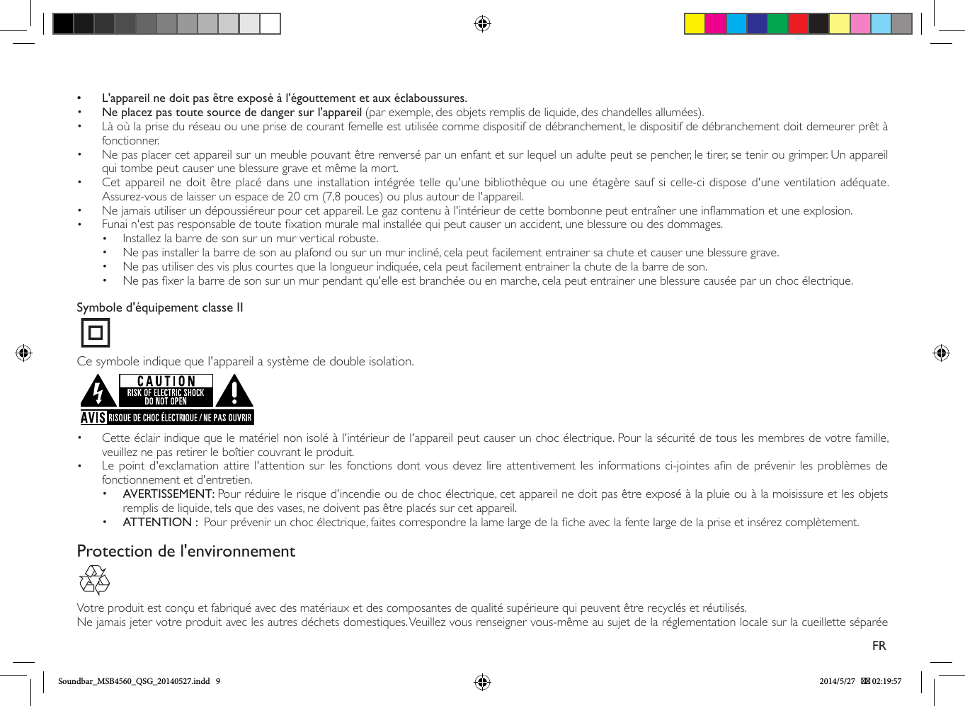  • L&apos;appareil ne doit pas être exposé à l&apos;égouttement et aux éclaboussures.•  Ne placez pas toute source de danger sur l&apos;appareil (par exemple, des objets remplis de liquide, des chandelles allumées).•  Là où la prise du réseau ou une prise de courant femelle est utilisée comme dispositif de débranchement, le dispositif de débranchement doit demeurer prêt à fonctionner.•  Ne pas placer cet appareil sur un meuble pouvant être renversé par un enfant et sur lequel un adulte peut se pencher, le tirer, se tenir ou grimper. Un appareil qui tombe peut causer une blessure grave et même la mort.•  Cet appareil ne doit être placé dans une installation intégrée telle qu&apos;une bibliothèque ou une étagère sauf si celle-ci dispose d&apos;une ventilation adéquate. Assurez-vous de laisser un espace de 20 cm (7,8 pouces) ou plus autour de l&apos;appareil.•  Ne jamais utiliser un dépoussiéreur pour cet appareil. Le gaz contenu à l&apos;intérieur de cette bombonne peut entraîner une inammation et une explosion.•  Funai n&apos;est pas responsable de toute xation murale mal installée qui peut causer un accident, une blessure ou des dommages.•  Installez la barre de son sur un mur vertical robuste.•  Ne pas installer la barre de son au plafond ou sur un mur incliné, cela peut facilement entrainer sa chute et causer une blessure grave.•  Ne pas utiliser des vis plus courtes que la longueur indiquée, cela peut facilement entrainer la chute de la barre de son.•  Ne pas xer la barre de son sur un mur pendant qu&apos;elle est branchée ou en marche, cela peut entrainer une blessure causée par un choc électrique.Symbole d&apos;équipement classe IICe symbole indique que l&apos;appareil a système de double isolation.•  Cette éclair indique que le matériel non isolé à l&apos;intérieur de l&apos;appareil peut causer un choc électrique. Pour la sécurité de tous les membres de votre famille, veuillez ne pas retirer le boîtier couvrant le produit.  •  Le point d&apos;exclamation attire l&apos;attention sur les fonctions dont vous devez lire attentivement les informations ci-jointes an de prévenir les problèmes de fonctionnement et d&apos;entretien.•  AVERTISSEMENT: Pour réduire le risque d&apos;incendie ou de choc électrique, cet appareil ne doit pas être exposé à la pluie ou à la moisissure et les objets remplis de liquide, tels que des vases, ne doivent pas être placés sur cet appareil. •  ATTENTION :  Pour prévenir un choc électrique, faites correspondre la lame large de la che avec la fente large de la prise et insérez complètement. Protection de l&apos;environnementVotre produit est conçu et fabriqué avec des matériaux et des composantes de qualité supérieure qui peuvent être recyclés et réutilisés.Ne jamais jeter votre produit avec les autres déchets domestiques. Veuillez vous renseigner vous-même au sujet de la réglementation locale sur la cueillette séparée FRSoundbar_MSB4560_QSG_20140527.indd   9 2014/5/27    02:19:57