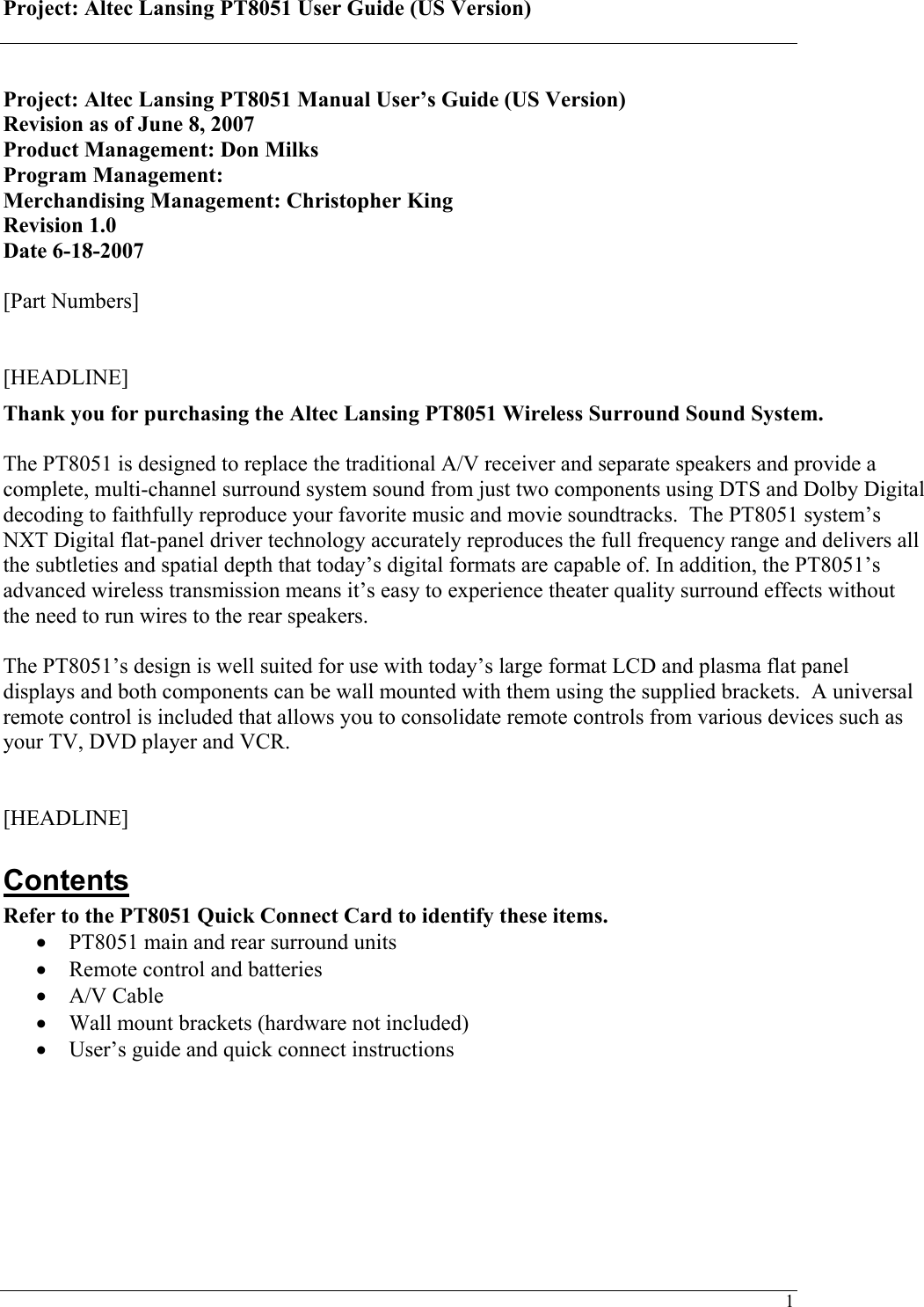 Project: Altec Lansing PT8051 User Guide (US Version)   1 Project: Altec Lansing PT8051 Manual User’s Guide (US Version) Revision as of June 8, 2007 Product Management: Don Milks Program Management:  Merchandising Management: Christopher King Revision 1.0 Date 6-18-2007  [Part Numbers]   [HEADLINE] Thank you for purchasing the Altec Lansing PT8051 Wireless Surround Sound System.  The PT8051 is designed to replace the traditional A/V receiver and separate speakers and provide a complete, multi-channel surround system sound from just two components using DTS and Dolby Digital decoding to faithfully reproduce your favorite music and movie soundtracks.  The PT8051 system’s NXT Digital flat-panel driver technology accurately reproduces the full frequency range and delivers all the subtleties and spatial depth that today’s digital formats are capable of. In addition, the PT8051’s advanced wireless transmission means it’s easy to experience theater quality surround effects without the need to run wires to the rear speakers.  The PT8051’s design is well suited for use with today’s large format LCD and plasma flat panel displays and both components can be wall mounted with them using the supplied brackets.  A universal remote control is included that allows you to consolidate remote controls from various devices such as your TV, DVD player and VCR.   [HEADLINE] Contents Refer to the PT8051 Quick Connect Card to identify these items. • PT8051 main and rear surround units • Remote control and batteries • A/V Cable • Wall mount brackets (hardware not included) • User’s guide and quick connect instructions     