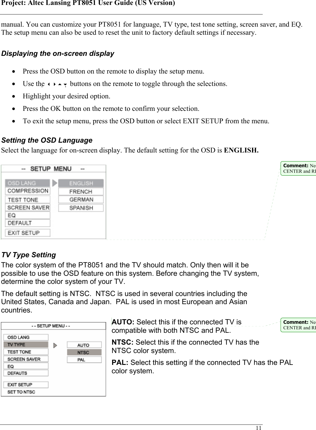 Project: Altec Lansing PT8051 User Guide (US Version)   11manual. You can customize your PT8051 for language, TV type, test tone setting, screen saver, and EQ. The setup menu can also be used to reset the unit to factory default settings if necessary.   Displaying the on-screen display  • Press the OSD button on the remote to display the setup menu.  • Use the  buttons on the remote to toggle through the selections. • Highlight your desired option. • Press the OK button on the remote to confirm your selection. • To exit the setup menu, press the OSD button or select EXIT SETUP from the menu. Setting the OSD Language  Select the language for on-screen display. The default setting for the OSD is ENGLISH.    TV Type Setting The color system of the PT8051 and the TV should match. Only then will it be possible to use the OSD feature on this system. Before changing the TV system, determine the color system of your TV. The default setting is NTSC.  NTSC is used in several countries including the United States, Canada and Japan.  PAL is used in most European and Asian countries. AUTO: Select this if the connected TV is compatible with both NTSC and PAL.  NTSC: Select this if the connected TV has the NTSC color system.  PAL: Select this setting if the connected TV has the PAL color system.   Comment: NeeCENTER and REComment: NeeCENTER and RE