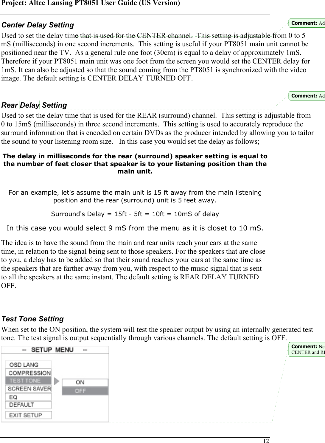 Project: Altec Lansing PT8051 User Guide (US Version)   12Center Delay Setting  Used to set the delay time that is used for the CENTER channel.  This setting is adjustable from 0 to 5 mS (milliseconds) in one second increments.  This setting is useful if your PT8051 main unit cannot be positioned near the TV.  As a general rule one foot (30cm) is equal to a delay of approximately 1mS.  Therefore if your PT8051 main unit was one foot from the screen you would set the CENTER delay for 1mS. It can also be adjusted so that the sound coming from the PT8051 is synchronized with the video image. The default setting is CENTER DELAY TURNED OFF.  Rear Delay Setting Used to set the delay time that is used for the REAR (surround) channel.  This setting is adjustable from 0 to 15mS (milliseconds) in three second increments.  This setting is used to accurately reproduce the surround information that is encoded on certain DVDs as the producer intended by allowing you to tailor the sound to your listening room size.   In this case you would set the delay as follows; The delay in milliseconds for the rear (surround) speaker setting is equal to the number of feet closer that speaker is to your listening position than the main unit.   For an example, let&apos;s assume the main unit is 15 ft away from the main listening position and the rear (surround) unit is 5 feet away. Surround&apos;s Delay = 15ft - 5ft = 10ft = 10mS of delay In this case you would select 9 mS from the menu as it is closet to 10 mS. The idea is to have the sound from the main and rear units reach your ears at the same time, in relation to the signal being sent to those speakers. For the speakers that are close to you, a delay has to be added so that their sound reaches your ears at the same time as the speakers that are farther away from you, with respect to the music signal that is sent to all the speakers at the same instant. The default setting is REAR DELAY TURNED OFF.   Test Tone Setting  When set to the ON position, the system will test the speaker output by using an internally generated test tone. The test signal is output sequentially through various channels. The default setting is OFF.  Comment: AdComment: AdComment: NeeCENTER and RE