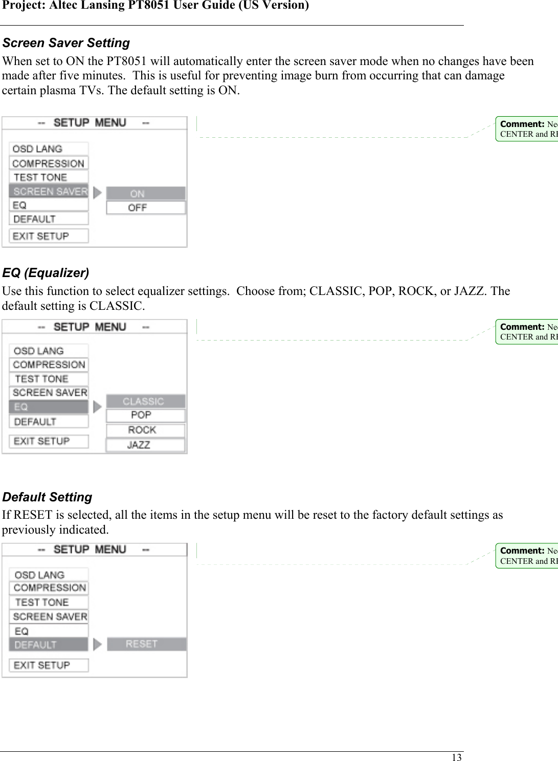 Project: Altec Lansing PT8051 User Guide (US Version)   13Screen Saver Setting  When set to ON the PT8051 will automatically enter the screen saver mode when no changes have been made after five minutes.  This is useful for preventing image burn from occurring that can damage certain plasma TVs. The default setting is ON.        EQ (Equalizer) Use this function to select equalizer settings.  Choose from; CLASSIC, POP, ROCK, or JAZZ. The default setting is CLASSIC.        Default Setting If RESET is selected, all the items in the setup menu will be reset to the factory default settings as previously indicated.        Comment: NeeCENTER and REComment: NeeCENTER and REComment: NeeCENTER and RE