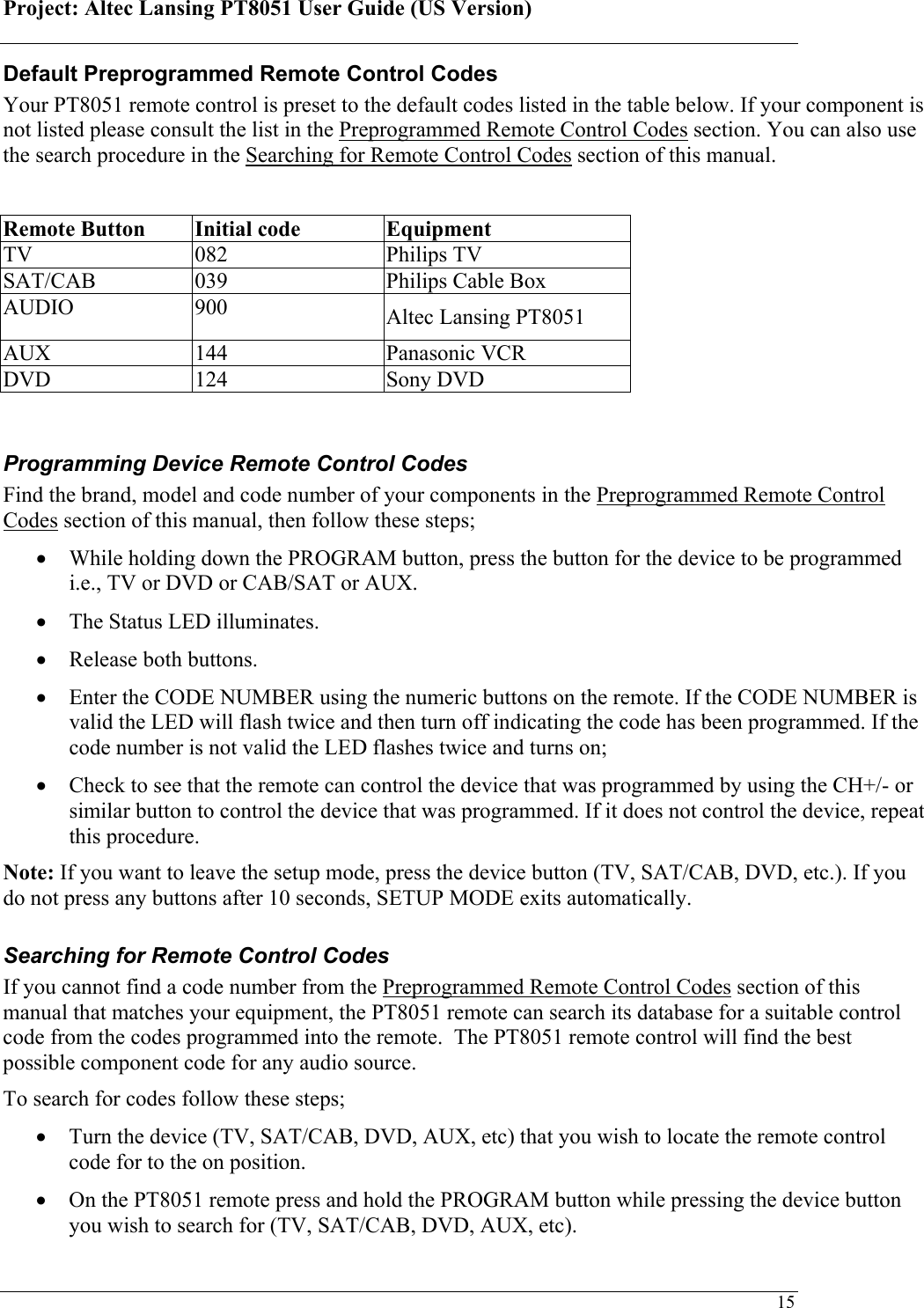 Project: Altec Lansing PT8051 User Guide (US Version)   15Default Preprogrammed Remote Control Codes Your PT8051 remote control is preset to the default codes listed in the table below. If your component is not listed please consult the list in the Preprogrammed Remote Control Codes section. You can also use the search procedure in the Searching for Remote Control Codes section of this manual.    Remote Button  Initial code  Equipment  TV 082 Philips TV SAT/CAB  039  Philips Cable Box AUDIO 900  Altec Lansing PT8051 AUX 144  Panasonic VCR DVD 124  Sony DVD  Programming Device Remote Control Codes Find the brand, model and code number of your components in the Preprogrammed Remote Control Codes section of this manual, then follow these steps; • While holding down the PROGRAM button, press the button for the device to be programmed i.e., TV or DVD or CAB/SAT or AUX.  • The Status LED illuminates.  • Release both buttons. • Enter the CODE NUMBER using the numeric buttons on the remote. If the CODE NUMBER is valid the LED will flash twice and then turn off indicating the code has been programmed. If the code number is not valid the LED flashes twice and turns on;  • Check to see that the remote can control the device that was programmed by using the CH+/- or similar button to control the device that was programmed. If it does not control the device, repeat this procedure. Note: If you want to leave the setup mode, press the device button (TV, SAT/CAB, DVD, etc.). If you do not press any buttons after 10 seconds, SETUP MODE exits automatically. Searching for Remote Control Codes If you cannot find a code number from the Preprogrammed Remote Control Codes section of this manual that matches your equipment, the PT8051 remote can search its database for a suitable control code from the codes programmed into the remote.  The PT8051 remote control will find the best possible component code for any audio source.  To search for codes follow these steps; • Turn the device (TV, SAT/CAB, DVD, AUX, etc) that you wish to locate the remote control code for to the on position. • On the PT8051 remote press and hold the PROGRAM button while pressing the device button you wish to search for (TV, SAT/CAB, DVD, AUX, etc).  