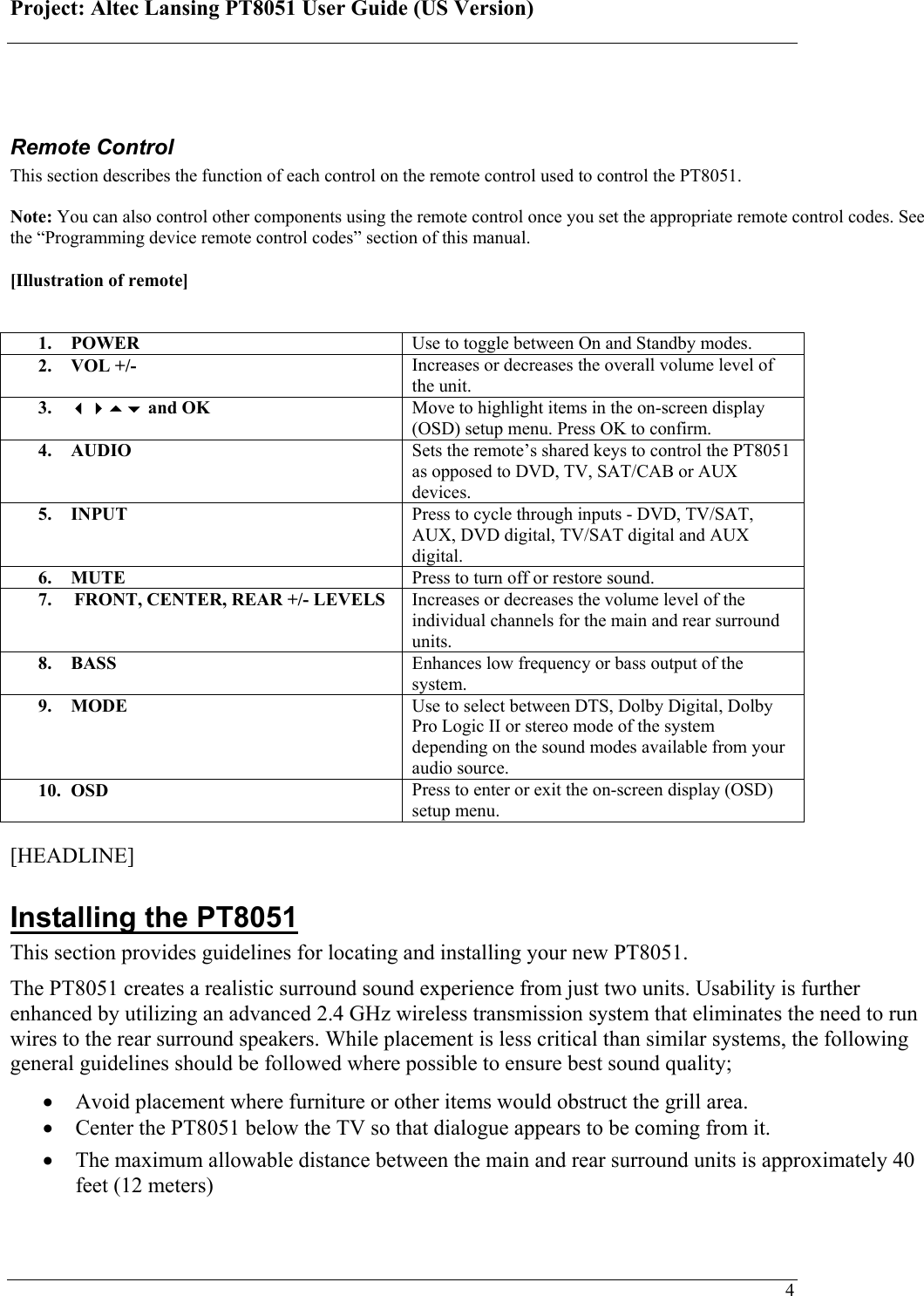 Project: Altec Lansing PT8051 User Guide (US Version)   4 Remote Control This section describes the function of each control on the remote control used to control the PT8051.   Note: You can also control other components using the remote control once you set the appropriate remote control codes. See the “Programming device remote control codes” section of this manual.  [Illustration of remote]   1. POWER   Use to toggle between On and Standby modes. 2. VOL +/-  Increases or decreases the overall volume level of the unit. 3.  and OK  Move to highlight items in the on-screen display (OSD) setup menu. Press OK to confirm. 4. AUDIO  Sets the remote’s shared keys to control the PT8051 as opposed to DVD, TV, SAT/CAB or AUX devices. 5. INPUT  Press to cycle through inputs - DVD, TV/SAT, AUX, DVD digital, TV/SAT digital and AUX digital. 6. MUTE  Press to turn off or restore sound. 7.  FRONT, CENTER, REAR +/- LEVELS  Increases or decreases the volume level of the individual channels for the main and rear surround units. 8. BASS  Enhances low frequency or bass output of the system. 9. MODE  Use to select between DTS, Dolby Digital, Dolby Pro Logic II or stereo mode of the system depending on the sound modes available from your audio source. 10. OSD  Press to enter or exit the on-screen display (OSD) setup menu.  [HEADLINE] Installing the PT8051 This section provides guidelines for locating and installing your new PT8051. The PT8051 creates a realistic surround sound experience from just two units. Usability is further enhanced by utilizing an advanced 2.4 GHz wireless transmission system that eliminates the need to run wires to the rear surround speakers. While placement is less critical than similar systems, the following general guidelines should be followed where possible to ensure best sound quality; • Avoid placement where furniture or other items would obstruct the grill area. • Center the PT8051 below the TV so that dialogue appears to be coming from it. • The maximum allowable distance between the main and rear surround units is approximately 40 feet (12 meters) 