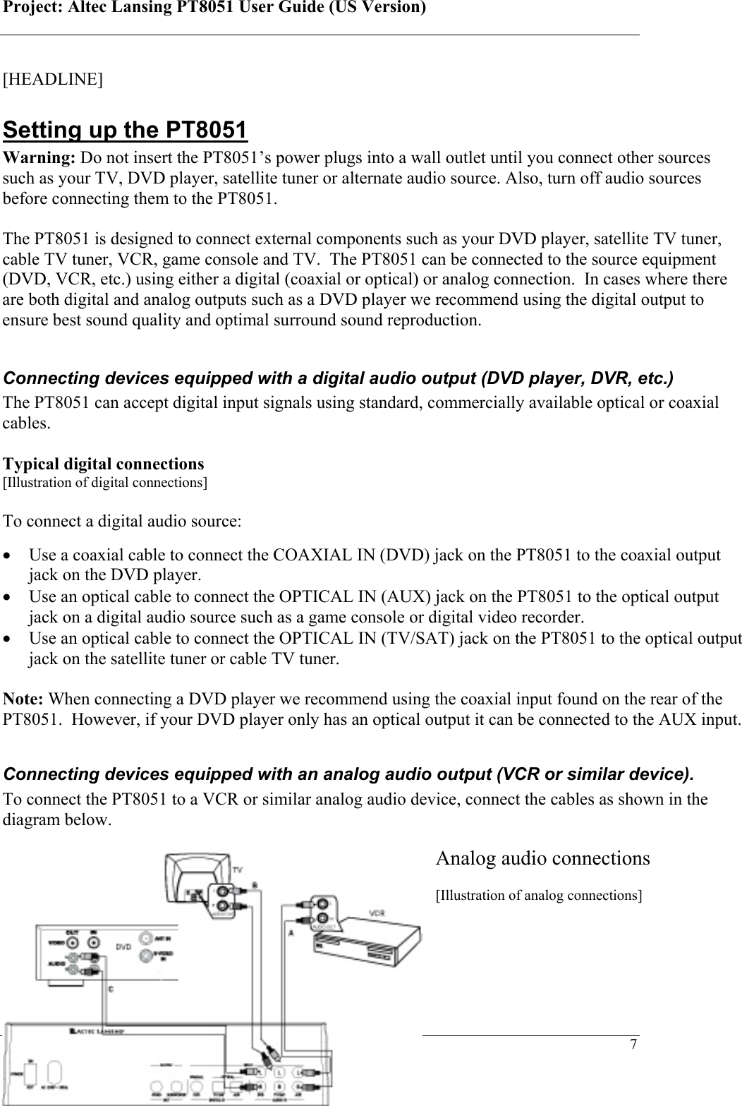 Project: Altec Lansing PT8051 User Guide (US Version)   7 [HEADLINE] Setting up the PT8051 Warning: Do not insert the PT8051’s power plugs into a wall outlet until you connect other sources such as your TV, DVD player, satellite tuner or alternate audio source. Also, turn off audio sources before connecting them to the PT8051.  The PT8051 is designed to connect external components such as your DVD player, satellite TV tuner, cable TV tuner, VCR, game console and TV.  The PT8051 can be connected to the source equipment (DVD, VCR, etc.) using either a digital (coaxial or optical) or analog connection.  In cases where there are both digital and analog outputs such as a DVD player we recommend using the digital output to ensure best sound quality and optimal surround sound reproduction.  Connecting devices equipped with a digital audio output (DVD player, DVR, etc.) The PT8051 can accept digital input signals using standard, commercially available optical or coaxial cables.   Typical digital connections [Illustration of digital connections]  To connect a digital audio source:  • Use a coaxial cable to connect the COAXIAL IN (DVD) jack on the PT8051 to the coaxial output jack on the DVD player. • Use an optical cable to connect the OPTICAL IN (AUX) jack on the PT8051 to the optical output jack on a digital audio source such as a game console or digital video recorder. • Use an optical cable to connect the OPTICAL IN (TV/SAT) jack on the PT8051 to the optical output jack on the satellite tuner or cable TV tuner.  Note: When connecting a DVD player we recommend using the coaxial input found on the rear of the PT8051.  However, if your DVD player only has an optical output it can be connected to the AUX input.  Connecting devices equipped with an analog audio output (VCR or similar device).  To connect the PT8051 to a VCR or similar analog audio device, connect the cables as shown in the diagram below.   Analog audio connections  [Illustration of analog connections]  