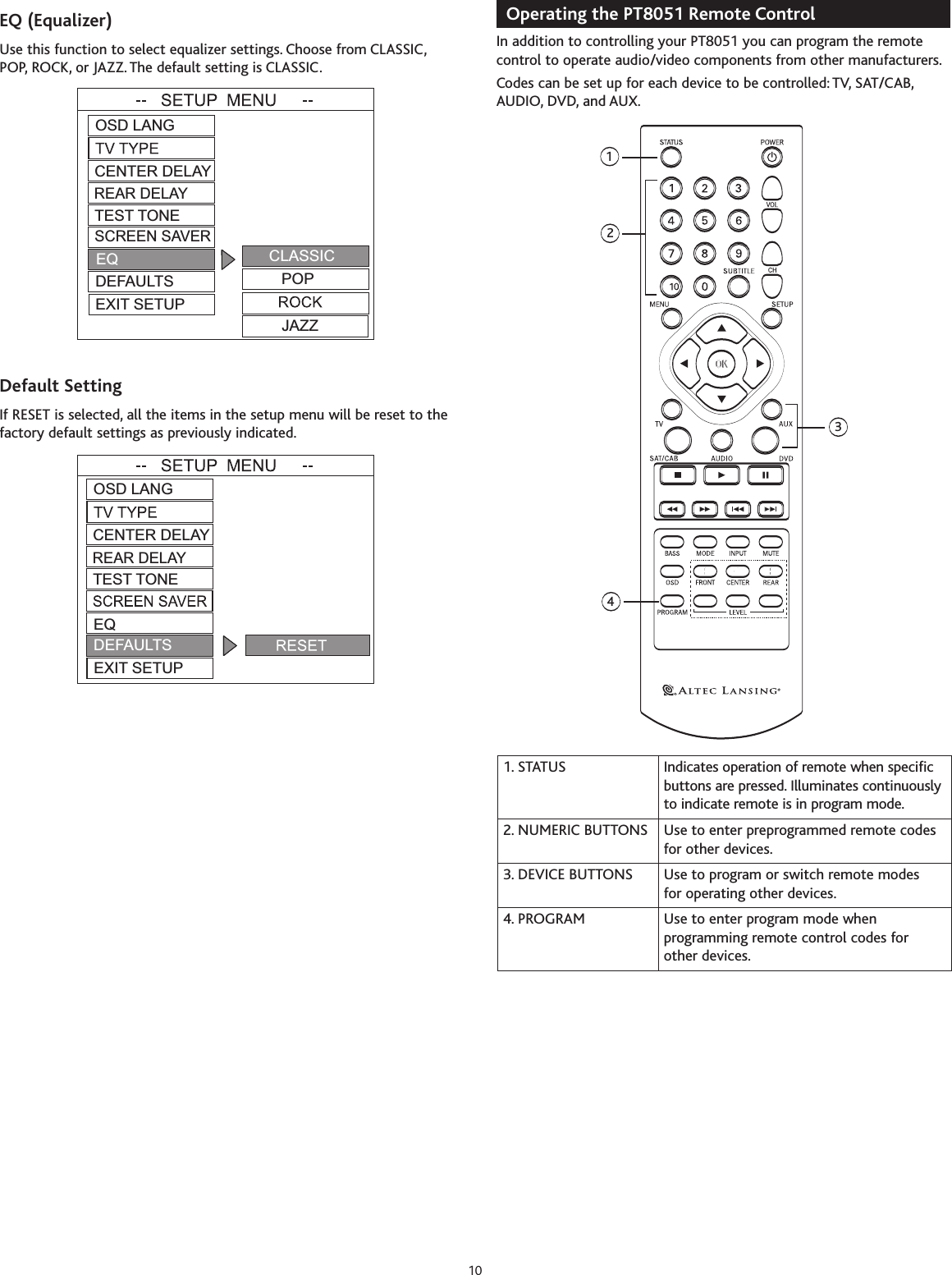 EQ(Equalizer)Use this function to select equalizer settings. Choose from CLASSIC,POP, ROCK, or JAZZ. The default setting is CLASSIC.Default SettingIf RESET is selected, all the items in the setup menu will be reset to thefactory default settings as previously indicated.Operating the PT8051 Remote Control In addition to controlling your PT8051 you can program the remotecontrol to operate audio/video components from other manufacturers.Codes can be set up for each device to be controlled: TV, SAT/CAB,AUDIO, DVD, and AUX.1243101. STATUS Indicates operation of remote when specificbuttons arepressed. Illuminates continuouslyto indicate remote is in program mode.2. NUMERIC BUTTONS Use to enter preprogrammed remote codesfor other devices.3. DEVICE BUTTONS Use to program or switch remote modes for operating other devices.4. PROGRAM Use to enter program mode whenprogramming remote control codes for other devices.OSD LANGTEST TONECENTER DELAYREAR DELAYEQDEFAULTSEXIT SETUPOSD LANGTEST TONECENTER DELAYREAR DELAYDEFAULTSEXIT SETUPCLASSICPOPJAZZSCREEN SAVEREQ