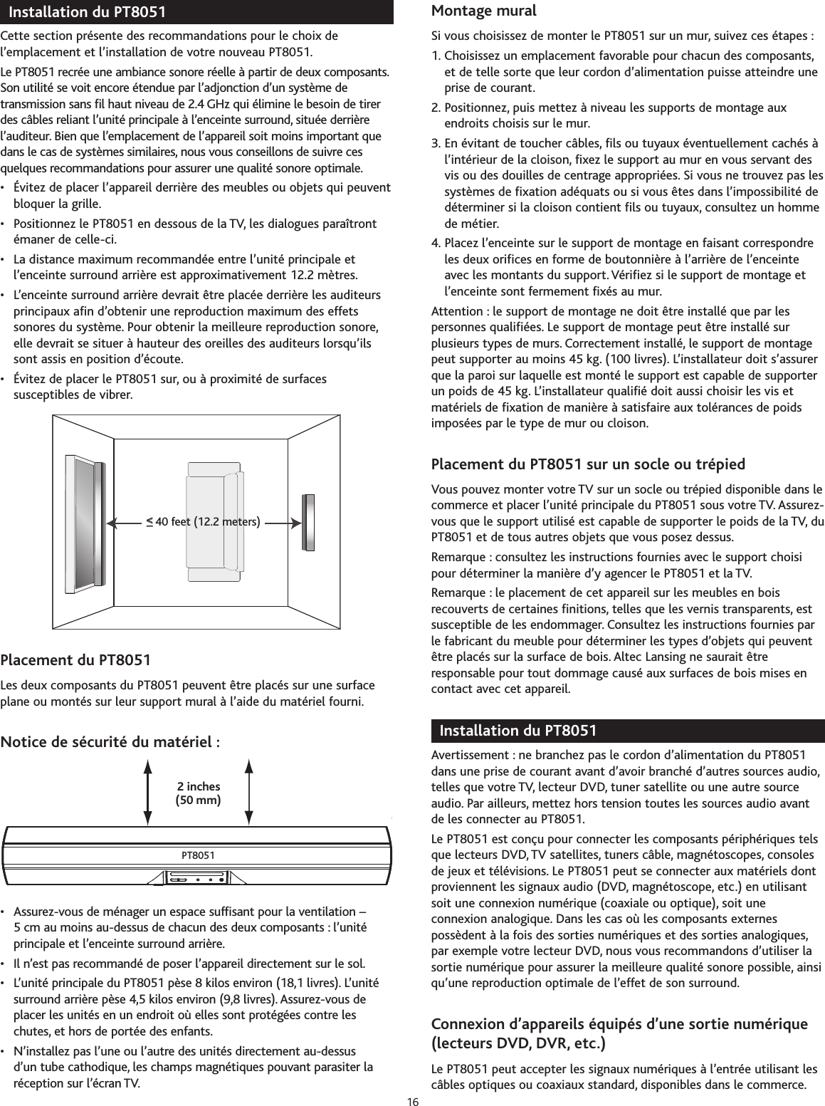 Installation du PT8051Cette section présente des recommandations pour le choix del’emplacement et l’installation de votre nouveau PT8051.Le PT8051 recrée une ambiance sonore réelle à partir de deux composants.Son utilité se voit encore étendue par l’adjonction d’un système detransmission sans fil haut niveau de 2.4 GHz qui élimine le besoin de tirerdes câbles reliant l’unité principale à l’enceinte surround, située derrièrel’auditeur. Bien que l’emplacement de l’appareil soit moins important quedans le cas de systèmes similaires, nous vous conseillons de suivre cesquelques recommandations pour assurer une qualité sonore optimale.•Évitez de placer l’appareil derrière des meubles ou objets qui peuventbloquer la grille.• Positionnez le PT8051 en dessous de la TV, les dialogues paraîtrontémaner de celle-ci.•La distance maximum recommandée entre l’unité principale etl’enceinte surround arrière est approximativement 12.2 mètres.• L’enceinte surround arrière devrait être placée derrière les auditeursprincipaux afin d’obtenir une reproduction maximum des effetssonores du système. Pour obtenir la meilleure reproduction sonore,elle devrait se situer à hauteur des oreilles des auditeurs lorsqu’ilssont assis en position d’écoute.• Évitez de placer le PT8051 sur, ou à proximité de surfacessusceptibles de vibrer.Placement du PT8051Les deux composants du PT8051 peuvent être placés sur une surfaceplane ou montés sur leur support mural à l’aide du matériel fourni.Notice de sécurité du matériel :•Assurez-vous de ménager un espace suffisant pour la ventilation –5cm au moins au-dessus de chacun des deux composants : l’unitéprincipale et l’enceinte surround arrière.• Il n’est pas recommandé de poser l’appareil directement sur le sol.•L’unité principale du PT8051 pèse 8 kilos environ (18,1 livres). L’unitésurround arrière pèse 4,5 kilos environ (9,8 livres). Assurez-vous deplacer les unités en un endroit où elles sont protégées contreleschutes, et horsde portée des enfants.•N’installez pas l’une ou l’autredes unités directement au-dessusd’un tube cathodique, les champs magnétiques pouvant parasiter laréception sur l’écran TV.Montage mural Si vous choisissez de monter le PT8051 sur un mur, suivez ces étapes :1. Choisissez un emplacement favorable pour chacun des composants,et de telle sorte que leur cordon d’alimentation puisse atteindre uneprise de courant.2. Positionnez, puis mettez à niveau les supports de montage auxendroits choisis sur le mur.3. En évitant de toucher câbles, fils ou tuyaux éventuellement cachés àl’intérieur de la cloison, fixez le support au mur en vous servant desvis ou des douilles de centrage appropriées. Si vous ne trouvez pas lessystèmes de fixation adéquats ou si vous êtes dans l’impossibilité dedéterminer si la cloison contient fils ou tuyaux, consultez un hommede métier.4. Placez l’enceinte sur le support de montage en faisant correspondreles deux orifices en forme de boutonnière à l’arrière de l’enceinteavec les montants du support. Vérifiez si le support de montage etl’enceinte sont fermement fixés au mur.Attention : le support de montage ne doit être installé que par lespersonnes qualifiées. Le support de montage peut être installé surplusieurs types de murs. Correctement installé, le support de montagepeut supporter au moins 45 kg. (100 livres). L’installateur doit s’assurerque la paroi sur laquelle est monté le support est capable de supporterun poids de 45 kg. L’installateur qualifié doit aussi choisir les vis etmatériels de fixation de manière à satisfaire aux tolérances de poidsimposées par le type de mur ou cloison.Placement du PT8051 sur un socle ou trépiedVous pouvez monter votre TV sur un socle ou trépied disponible dans lecommerce et placer l’unité principale du PT8051 sous votre TV. Assurez-vous que le support utilisé est capable de supporter le poids de la TV, duPT8051 et de tous autres objets que vous posez dessus.Remarque : consultez les instructions fournies avec le support choisipour déterminer la manière d’y agencer le PT8051 et la TV.Remarque : le placement de cet appareil sur les meubles en boisrecouverts de certaines finitions, telles que les vernis transparents, estsusceptible de les endommager. Consultez les instructions fournies parle fabricant du meuble pour déterminer les types d’objets qui peuventêtre placés sur la surface de bois. Altec Lansing ne saurait êtreresponsable pour tout dommage causé aux surfaces de bois mises encontact avec cet appareil.Installation du PT8051Avertissement : ne branchez pas le cordon d’alimentation du PT8051dans une prise de courant avant d’avoir branché d’autres sources audio,telles que votre TV, lecteur DVD, tuner satellite ou une autre sourceaudio. Par ailleurs, mettez hors tension toutes les sources audio avantde les connecter au PT8051.Le PT8051 est conçu pour connecter les composants périphériques telsque lecteurs DVD, TV satellites, tuners câble, magnétoscopes, consolesde jeux et télévisions. Le PT8051 peut se connecter aux matériels dontproviennent les signaux audio (DVD, magnétoscope, etc.) en utilisantsoit une connexion numérique (coaxiale ou optique), soit uneconnexion analogique. Dans les cas où les composants externespossèdent à la fois des sorties numériques et des sorties analogiques,par exemple votrelecteur DVD,nous vous recommandons d’utiliser lasortie numérique pour assurer la meilleure qualité sonore possible, ainsiqu’une reproduction optimale de l’effet de son surround.Connexion d’appareils équipés d’une sortie numérique(lecteurs DVD, DVR, etc.)Le PT8051 peut accepter les signaux numériques à l’entrée utilisant lescâbles optiques ou coaxiaux standard, disponibles dans le commerce.(50 mm)2 inchesPT8051&lt;&lt;__40 feet (12.2 meters)16