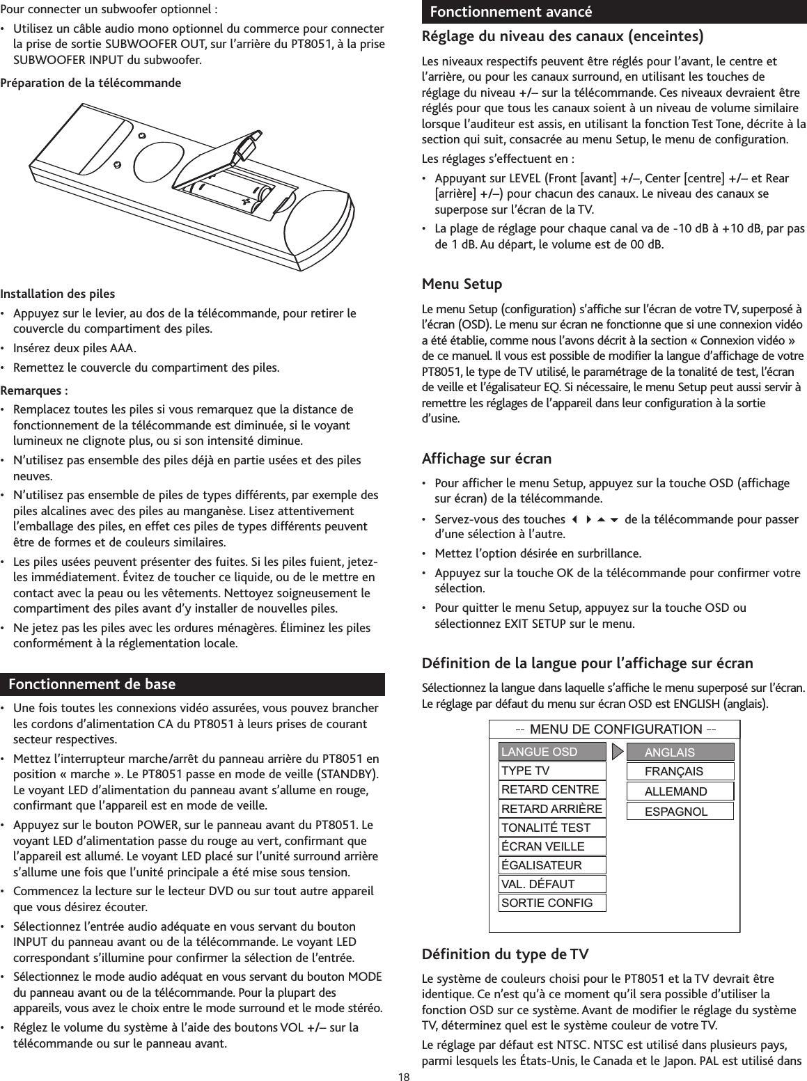 Pour connecter un subwoofer optionnel :• Utilisez un câble audio mono optionnel du commerce pour connecterla prise de sortie SUBWOOFER OUT, sur l’arrière du PT8051, à la priseSUBWOOFER INPUT du subwoofer.Préparation de la télécommandeInstallation des piles•Appuyez sur le levier, au dos de la télécommande, pour retirer lecouvercle du compartiment des piles.• Insérez deux piles AAA.• Remettez le couvercle du compartiment des piles.Remarques :• Remplacez toutes les piles si vous remarquez que la distance defonctionnement de la télécommande est diminuée, si le voyantlumineux ne clignote plus, ou si son intensité diminue.• N’utilisez pas ensemble des piles déjà en partie usées et des pilesneuves.• N’utilisez pas ensemble de piles de types différents, par exemple despiles alcalines avec des piles au manganèse. Lisez attentivementl’emballage des piles, en effet ces piles de types différents peuventêtre de formes et de couleurs similaires.• Les piles usées peuvent présenter des fuites. Si les piles fuient, jetez-les immédiatement. Évitez de toucher ce liquide, ou de le mettre encontact avec la peau ou les vêtements. Nettoyez soigneusement lecompartiment des piles avant d’y installer de nouvelles piles.• Ne jetez pas les piles avec les ordures ménagères. Éliminez les pilesconformément à la réglementation locale.Fonctionnement de base•Une fois toutes les connexions vidéo assurées, vous pouvez brancherles cordons d’alimentation CA du PT8051 à leurs prises de courantsecteur respectives.•Mettez l’interrupteur marche/arrêt du panneau arrière du PT8051 enposition « marche ». Le PT8051 passe en mode de veille (STANDBY).Le voyant LED d’alimentation du panneau avant s’allume en rouge,confirmant que l’appareil est en mode de veille.•Appuyez sur le bouton POWER, sur le panneau avant du PT8051. Levoyant LED d’alimentation passe du rouge au vert, confirmant quel’appareil est allumé. Le voyant LED placé sur l’unité surround arrières’allume une fois que l’unité principale a été mise sous tension.• Commencez la lecture sur le lecteur DVD ou sur tout autre appareilque vous désirez écouter.• Sélectionnez l’entrée audio adéquate en vous servant du boutonINPUT du panneau avant ou de la télécommande. Le voyant LEDcorrespondant s’illumine pour confirmer la sélection de l’entrée.•Sélectionnez le mode audio adéquat en vous servant du bouton MODEdu panneau avant ou de la télécommande. Pour la plupart desappareils, vous avez le choix entre le mode surround et le mode stéréo.• Réglez le volume du système à l’aide des boutons VOL +/– sur latélécommande ou sur le panneau avant.Fonctionnement avancéRéglage du niveau des canaux (enceintes)Les niveaux respectifs peuvent être réglés pour l’avant, le centre etl’arrière, ou pour les canaux surround, en utilisant les touches deréglage du niveau +/– sur la télécommande. Ces niveaux devraient êtreréglés pour que tous les canaux soient à un niveau de volume similairelorsque l’auditeur est assis, en utilisant la fonction Test Tone, décrite à lasection qui suit, consacrée au menu Setup, le menu de configuration.Les réglages s’effectuent en :• Appuyant sur LEVEL (Front [avant] +/–, Center [centre] +/– et Rear[arrière] +/–) pour chacun des canaux. Le niveau des canaux sesuperpose sur l’écran de la TV.• La plage de réglage pour chaque canal va de -10 dB à +10 dB, par pasde 1 dB. Au départ, le volume est de 00 dB.Menu SetupLe menu Setup (configuration) s’affiche sur l’écran de votre TV, superposé àl’écran (OSD). Le menu sur écran ne fonctionne que si une connexion vidéoa été établie, comme nous l’avons décrit à la section « Connexion vidéo »de ce manuel. Il vous est possible de modifier la langue d’affichage de votrePT8051, le type de TV utilisé, le paramétrage de la tonalité de test, l’écrande veille et l’égalisateur EQ. Si nécessaire, le menu Setup peut aussi servir àremettreles réglages de l’appareil dans leur configuration à la sortied’usine.Affichage sur écran• Pour afficher le menu Setup, appuyez sur la touche OSD (affichagesur écran) de la télécommande.• Servez-vous des touches  de la télécommande pour passerd’une sélection à l’autre.• Mettez l’option désirée en surbrillance.• Appuyez sur la touche OK de la télécommande pour confirmer votresélection.• Pour quitter le menu Setup, appuyez sur la touche OSD ousélectionnez EXIT SETUP sur le menu.Définition de la langue pour l’affichage sur écran Sélectionnez la langue dans laquelle s’affiche le menu superposé sur l’écran.Le réglage par défaut du menu sur écran OSD est ENGLISH (anglais).Définition du type de TVLe système de couleurs choisi pour le PT8051 et la TV devrait êtreidentique. Ce n’est qu’à ce moment qu’il sera possible d’utiliser lafonction OSD sur ce système. Avant de modifier le réglage du systèmeTV, déterminez quel est le système couleur de votre TV.Le réglage par défaut est NTSC. NTSC est utilisé dans plusieurs pays,parmi lesquels les États-Unis, le Canada et le Japon. PAL est utilisé dansMENU DE CONFIGURATIONLANGUE OSDTYPE TVRETARD CENTRERETARD ARRIÈRETONALITÉ TESTÉCRAN VEILLEÉGALISATEURVAL. DÉFAUTSORTIE CONFIGANGLAISFRANÇAISALLEMANDESPAGNOL18