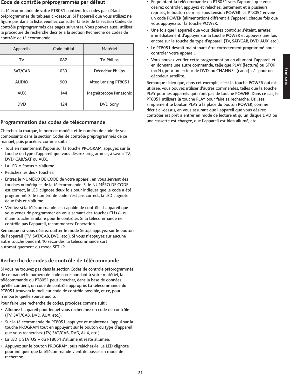 Code de contrôle préprogrammés par défautLa télécommande de votre PT8051 contient les codes par défautpréprogrammés du tableau ci-dessous. Si l’appareil que vous utilisez nefigure pas dans la liste, veuillez consulter la liste de la section Codes decontrôle préprogrammés des pages suivantes. Vous pouvez aussi utiliserla procédure de recherche décrite à la section Recherche de codes decontrôle de télécommande.Programmation des codes de télécommandeCherchez la marque, le nom de modèle et le numéro de code de voscomposants dans la section Codes de contrôle préprogrammés de cemanuel, puis procédez comme suit :• Tout en maintenant l’appui sur la touche PROGRAM, appuyez sur latouche du type d’appareil que vous désirez programmer, à savoir TV,DVD, CAB/SAT ou AUX.• La LED « Status » s’allume.• Relâchez les deux touches.• Entrez le NUMÉRO DE CODE de votre appareil en vous servant destouches numériques de la télécommande. Si le NUMÉRO DE CODEest correct, la LED clignote deux fois pour indiquer que le code a étéprogrammé. Si le numéro de code n’est pas correct, la LED clignotedeux fois et s’allume.• Vérifiez si la télécommande est capable de contrôler l’appareil quevous venez de programmer en vous servant des touches CH+/– oud’une touche similaire pour le contrôler. Si la télécommande necontrôle pas l’appareil, recommencez l’opération.Remarque : si vous désirez quitter le mode Setup, appuyez sur le boutonde l’appareil (TV, SAT/CAB, DVD, etc.). Si vous n’appuyez sur aucuneautre touche pendant 10 secondes, la télécommande sortautomatiquement du mode SETUP.Recherche de codes de contrôle de télécommandeSi vous ne trouvez pas dans la section Codes de contrôle préprogrammésde ce manuel le numéro de code correspondant à votre matériel, latélécommande du PT8051 peut chercher, dans la base de donnéesqu’elle contient, un code de contrôle approprié. La télécommande duPT8051 trouvera le meilleur code de contrôle possible, et ce, pourn’importe quelle source audio.Pour faire une recherche de codes, procédez comme suit :• Allumez l’appareil pour lequel vous recherchez un code de contrôle(TV, SAT/CAB, DVD, AUX, etc.).•Sur la télécommande du PT8051, appuyez et maintenez l’appui sur latouche PROGRAM tout en appuyant sur le bouton du type d’appareilque vous recherchez (TV, SAT/CAB, DVD, AUX, etc.).• La LED « STATUS » du PT8051 s’allume et reste allumée.• Appuyez sur le bouton PROGRAM, puis relâchez-le. La LED clignotepour indiquer que la télécommande vient de passer en mode derecherche.•En pointant la télécommande du PT8051 vers l’appareil que vousdésirez contrôler, appuyez et relâchez, lentement et à plusieursreprises, le bouton de mise sous tension POWER. Le PT8051 envoieun code POWER (alimentation) différent à l’appareil chaque fois quevous appuyez sur la touche POWER.• Une fois que l’appareil que vous désirez contrôler s’éteint, arrêtezimmédiatement d’appuyer sur la touche POWER et appuyez une foisencore sur la touche du type d’appareil (TV, SAT/CAB, DVD, AUX, etc.).•Le PT8051 devrait maintenant être correctement programmé pourcontrôler votre appareil.• Vous pouvez vérifier cette programmation en allumant l’appareil eten donnant une autre commande, telle que PLAY (lecture) ou STOP(arrêt), pour un lecteur de DVD, ou CHANNEL (canal) +/– pour undécodeur satellite.Remarque : bien que, dans cet exemple, c’est la touche POWER qui estutilisée, vous pouvez utiliser d’autres commandes, telles que la touchePLAY pour les appareils qui n’ont pas de touche POWER. Dans ce cas, lePT8051 utilisera la touche PLAY pour faire sa recherche. Utilisezsimplement le bouton PLAY à la place du bouton POWER, commedécrit ci-dessus, en vous assurant que l’appareil que vous désirezcontrôler est prêt à entrer en mode de lecture et qu’un disque DVD ouune cassette est chargée, que l’appareil est bien allumé, etc.Appareils Code initial Matériel TV 082 TV PhilipsSAT/CAB 039 Décodeur PhilipsAUDIO 900 Altec Lansing PT8051AUX 144 Magnétoscope PanasonicDVD 124 DVD SonyFrançais21