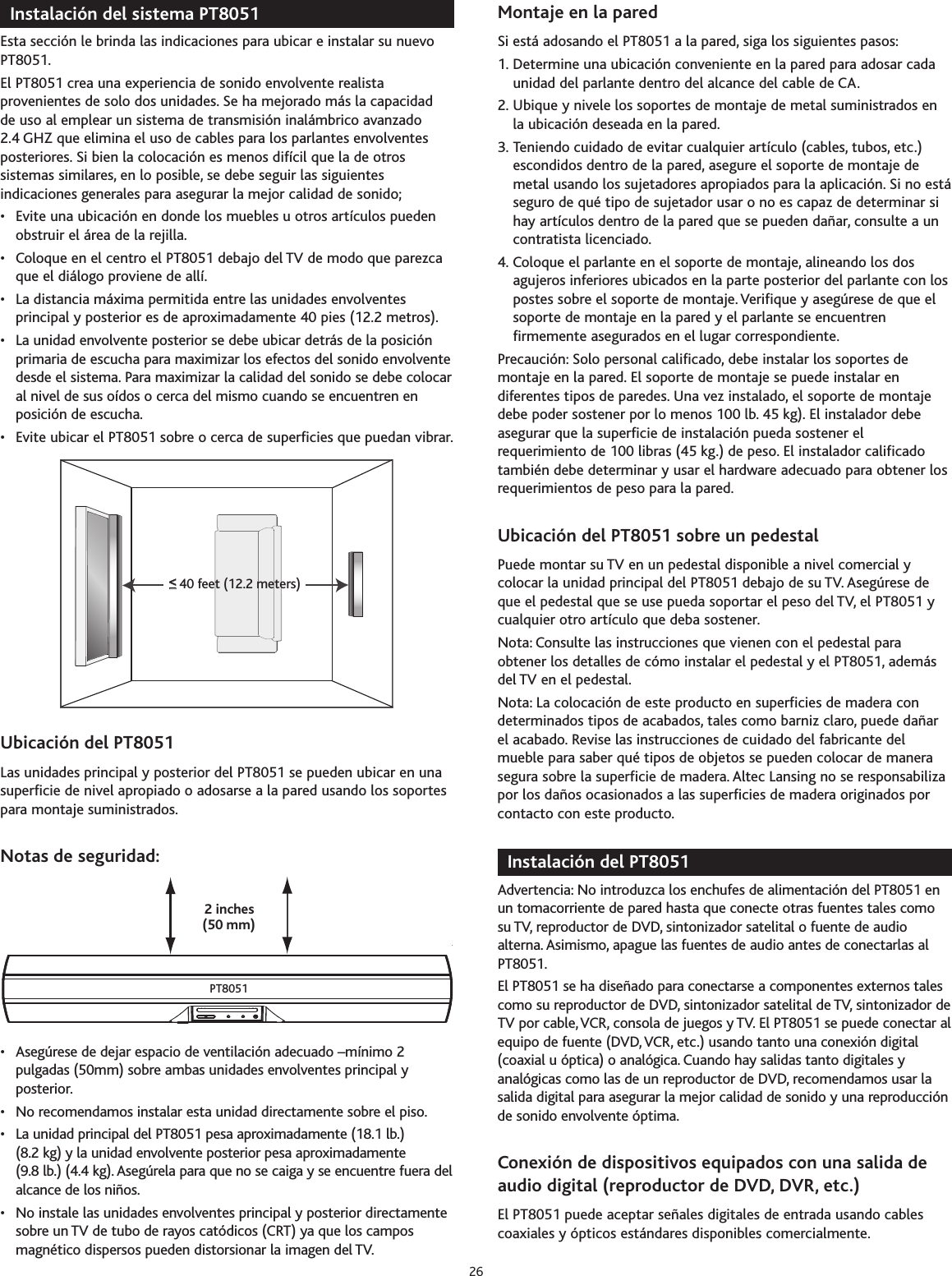 Instalación del sistema PT8051Esta sección le brinda las indicaciones para ubicar e instalar su nuevoPT8051.El PT8051 crea una experiencia de sonido envolvente realistaprovenientes de solo dos unidades. Se ha mejorado más la capacidadde uso al emplear un sistema de transmisión inalámbrico avanzado2.4 GHZ que elimina el uso de cables para los parlantes envolventesposteriores. Si bien la colocación es menos difícil que la de otrossistemas similares, en lo posible, se debe seguir las siguientesindicaciones generales para asegurar la mejor calidad de sonido;•Evite una ubicación en donde los muebles u otros artículos puedenobstruir el área de la rejilla.• Coloque en el centro el PT8051 debajo del TV de modo que parezcaque el diálogo proviene de allí.•La distancia máxima permitida entre las unidades envolventesprincipal y posterior es de aproximadamente 40 pies (12.2 metros).• La unidad envolvente posterior se debe ubicar detrás de la posiciónprimaria de escucha para maximizar los efectos del sonido envolventedesde el sistema. Para maximizar la calidad del sonido se debe colocaral nivel de sus oídos o cerca del mismo cuando se encuentren enposición de escucha.• Evite ubicar el PT8051 sobre o cerca de superficies que puedan vibrar.Ubicación del PT8051Las unidades principal y posterior del PT8051 se pueden ubicar en unasuperficie de nivel apropiado o adosarse a la pared usando los soportespara montaje suministrados.Notas de seguridad:•Asegúrese de dejar espacio de ventilación adecuado –mínimo 2pulgadas (50mm) sobre ambas unidades envolventes principal yposterior.• No recomendamos instalar esta unidad directamente sobre el piso.•La unidad principal del PT8051 pesa aproximadamente (18.1 lb.)(8.2 kg) y la unidad envolvente posterior pesa aproximadamente(9.8 lb.) (4.4 kg). Asegúrela para que no se caiga y se encuentre fuera delalcance de los niños.•No instale las unidades envolventes principal y posterior directamentesobreun TV de tubo de rayos catódicos (CRT) ya que los camposmagnético dispersos pueden distorsionar la imagen del TV.Montaje en la pared Si está adosando el PT8051 a la pared, siga los siguientes pasos:1. Determine una ubicación conveniente en la pared para adosar cadaunidad del parlante dentro del alcance del cable de CA.2. Ubique y nivele los soportes de montaje de metal suministrados enla ubicación deseada en la pared.3. Teniendo cuidado de evitar cualquier artículo (cables, tubos, etc.)escondidos dentro de la pared, asegure el soporte de montaje demetal usando los sujetadores apropiados para la aplicación. Si no estáseguro de qué tipo de sujetador usar o no es capaz de determinar sihay artículos dentro de la pared que se pueden dañar, consulte a uncontratista licenciado.4. Coloque el parlante en el soporte de montaje, alineando los dosagujeros inferiores ubicados en la parte posterior del parlante con lospostes sobre el soporte de montaje. Verifique y asegúrese de que elsoporte de montaje en la pared y el parlante se encuentrenfirmemente asegurados en el lugar correspondiente.Precaución: Solo personal calificado, debe instalar los soportes demontaje en la pared. El soporte de montaje se puede instalar endiferentes tipos de paredes. Una vez instalado, el soporte de montajedebe poder sostener por lo menos 100 lb. 45 kg). El instalador debeasegurar que la superficie de instalación pueda sostener elrequerimiento de 100 libras (45 kg.) de peso. El instalador calificadotambién debe determinar y usar el hardware adecuado para obtener losrequerimientos de peso para la pared.Ubicación del PT8051 sobre un pedestalPuede montar su TV en un pedestal disponible a nivel comercial ycolocar la unidad principal del PT8051 debajo de su TV. Asegúrese deque el pedestal que se use pueda soportar el peso del TV, el PT8051 ycualquier otro artículo que deba sostener.Nota: Consulte las instrucciones que vienen con el pedestal paraobtener los detalles de cómo instalar el pedestal y el PT8051, ademásdel TV en el pedestal.Nota: La colocación de este producto en superficies de maderacondeterminados tipos de acabados, tales como barniz claro, puede dañarel acabado. Revise las instrucciones de cuidado del fabricante delmueble para saber qué tipos de objetos se pueden colocar de manerasegura sobre la superficie de madera. Altec Lansing no se responsabilizapor los daños ocasionados a las superficies de madera originados porcontacto con este producto.Instalación del PT8051Advertencia: No introduzca los enchufes de alimentación del PT8051 enun tomacorriente de pared hasta que conecte otras fuentes tales comosu TV, reproductor de DVD, sintonizador satelital o fuente de audioalterna. Asimismo, apague las fuentes de audio antes de conectarlas alPT8051.El PT8051 se ha diseñado para conectarse a componentes externos talescomo su reproductor de DVD, sintonizador satelital de TV, sintonizador deTV por cable,VCR,consola de juegos y TV. El PT8051 se puede conectar alequipo de fuente (DVD,VCR, etc.) usando tanto una conexión digital(coaxial u óptica) o analógica. Cuando hay salidas tanto digitales yanalógicas como las de un reproductor de DVD, recomendamos usar lasalida digital paraasegurar la mejor calidad de sonido y una reproducciónde sonido envolvente óptima.Conexión de dispositivos equipados con una salida deaudio digital (reproductor de DVD, DVR, etc.)El PT8051 puede aceptar señales digitales de entrada usando cablescoaxiales y ópticos estándares disponibles comercialmente.(50 mm)2 inchesPT8051&lt;&lt;__40 feet (12.2 meters)26