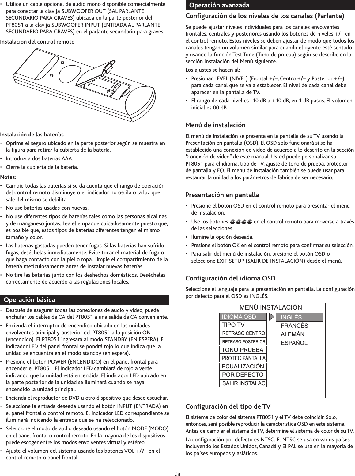 • Utilice un cable opcional de audio mono disponible comercialmentepara conectar la clavija SUBWOOFER OUT (SAL PARLANTESECUNDARIO PARA GRAVES) ubicada en la parte posterior delPT8051 a la clavija SUBWOOFER INPUT (ENTRADA AL PARLANTESECUNDARIO PARA GRAVES) en el parlante secundario para graves.Instalación del control remotoInstalación de las baterías• Oprima el seguro ubicado en la parte posterior según se muestra enla figura para retirar la cubierta de la batería.• Introduzca dos baterías AAA.• Cierre la cubierta de la batería.Notas:• Cambie todas las baterías si se da cuenta que el rango de operacióndel control remoto disminuye o el indicador no oscila o la luz quesale del mismo se debilita.• No use baterías usadas con nuevas.• No use diferentes tipos de baterías tales como las personas alcalinasy de manganeso juntas. Lea el empaque cuidadosamente puesto que,es posible que, estos tipos de baterías diferentes tengan el mismotamaño y color.• Las baterías gastadas pueden tener fugas. Si las baterías han sufridofugas, deséchelas inmediatamente. Evite tocar el material de fuga oque haga contacto con la piel o ropa. Limpie el compartimiento de labatería meticulosamente antes de instalar nuevas baterías.• No tire las baterías junto con los deshechos domésticos. Deséchelascorrectamente de acuerdo a las regulaciones locales.Operación básica•Después de asegurar todas las conexiones de audio y video; puedeenchufar los cables de CA del PT8051 a una salida de CA conveniente.•Encienda el interruptor de encendido ubicado en las unidadesenvolventes principal y posterior del PT8051 a la posición ON(encendido). El PT8051 ingresará al modo STANDBY (EN ESPERA). Elindicador LED del panel frontal se pondrá rojo lo que indica que launidad se encuentra en el modo standby (en espera).•Presione el botón POWER (ENCENDIDO) en el panel frontal paraencender el PT8051. El indicador LED cambiará de rojo a verdeindicando que la unidad está encendida. El indicador LED ubicado enla parte posterior de la unidad se iluminará cuando se hayaencendido la unidad principal.•Encienda el reproductor de DVD u otro dispositivo que desee escuchar.•Seleccione la entrada deseada usando el botón INPUT (ENTRADA) enel panel frontal o control remoto. El indicador LED correspondiente seiluminará indicando la entrada que se ha seleccionado.• Seleccione el modo de audio deseado usando el botón MODE (MODO)en el panel frontal o control remoto. En la mayoría de los dispositivospuede escoger entre los modos envolventes virtual y estéreo.• Ajuste el volumen del sistema usando los botones VOL +/?– en elcontrol remoto o panel frontal.Operación avanzadaConfiguración de los niveles de los canales (Parlante)Sepuede ajustar niveles individuales para los canales envolventesfrontales, centrales y posteriores usando los botones de niveles +/– enel control remoto. Estos niveles se deben ajustar de modo que todos loscanales tengan un volumen similar para cuando el oyente esté sentadoyusando la función Test Tone (Tono de prueba) según se describe en lasección Instalación del Menú siguiente.Los ajustes se hacen al:• Presionar LEVEL (NIVEL) (Frontal +/–, Centro +/– y Posterior +/–)para cada canal que se va a establecer. El nivel de cada canal debeaparecer en la pantalla de TV.• El rango de cada nivel es -10 dB a +10 dB, en 1 dB pasos. El volumeninicial es 00 dB.Menú de instalaciónEl menú de instalación se presenta en la pantalla de su TV usando laPresentación en pantalla (OSD). El OSD solo funcionará si se haestablecido una conexión de video de acuerdo a lo descrito en la sección“conexión de video” de este manual. Usted puede personalizar suPT8051 parael idioma, tipo de TV, ajuste de tono de prueba, protectorde pantalla y EQ. El menú de instalación también se puede usar pararestaurar la unidad a los parámetros de fábrica de ser necesario.Presentación en pantalla•Presione el botón OSD en el control remoto para presentar el menúde instalación.• Use los botones  en el control remoto para moverse a travésde las selecciones.•Ilumine la opción deseada.•Presione el botón OK en el control remoto para confirmar su selección.• Para salir del menú de instalación, presione el botón OSD oseleccione EXIT SETUP (SALIR DE INSTALACIÓN) desde el menú.Configuración del idioma OSDSeleccione el lenguaje para la presentación en pantalla. La configuraciónpor defecto para el OSD es INGLÉS.Configuración del tipo de TVEl sistema de color del sistema PT8051 y el TV debe coincidir. Solo,entonces, será posible reproducir la característica OSD en este sistema.Antes de cambiar el sistema de TV,determine el sistema de color de su TV.La configuración por defecto es NTSC.El NTSC se usa en varios paísesincluyendo los Estados Unidos, Canadá y El PAL se usa en la mayoría delos países europeos y asiáticos.MENÚ INSTALACIÓNIDIOMA OSDTIPO TVRETRASO CENTRORETRASO POSTERIORINGLÉSFRANCÉSALEMÁNESPAÑOLTONO PRUEBAPROTEC PANTALLAECUALIZACIÓNPOR DEFECTOSALIR INSTALAC28