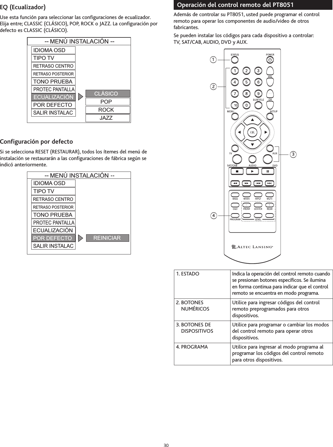EQ(Ecualizador)Use esta función para seleccionar las configuraciones de ecualizador.Elija entre; CLASSIC (CLÁSICO), POP, ROCK o JAZZ. La configuración pordefecto es CLASSIC (CLÁSICO).Configuración por defectoSi se selecciona RESET (RESTAURAR), todos los ítemes del menú deinstalación se restaurarán a las configuraciones de fábrica según seindicó anteriormente.Operación del control remoto del PT8051 Además de controlar su PT8051, usted puede programar el controlremoto para operar los componentes de audio/video de otrosfabricantes.Se pueden instalar los códigos para cada dispositivo a controlar:TV, SAT/CAB, AUDIO, DVD y AUX.12431. ESTADO Indica la operación del control remoto cuandose presionan botones específicos. Se iluminaen forma continua para indicar que el controlremoto se encuentra en modo programa.2. BOTONESNUMÉRICOSUtilice para ingresar códigos del controlremoto preprogramados para otrosdispositivos.3. BOTONES DEDISPOSITIVOSUtilice para programar o cambiar los modosdel control remoto para operar otrosdispositivos.4. PROGRAMA Utilice para ingresar al modo programa alprogramar los códigos del control remotopara otros dispositivos.MENÚ INSTALACIÓNIDIOMA OSDTIPO TVTONO PRUEBAPROTEC PANTALLAECUALIZACIÓNPOR DEFECTOSALIR INSTALACCLÁSICOPOPROCKJAZZRETRASO CENTRORETRASO POSTERIORMENÚ INSTALACIÓNIDIOMA OSDTIPO TVTONO PRUEBAPROTEC PANTALLAECUALIZACIÓNPOR DEFECTOSALIR INSTALACREINICIARRETRASO CENTRORETRASO POSTERIOR30