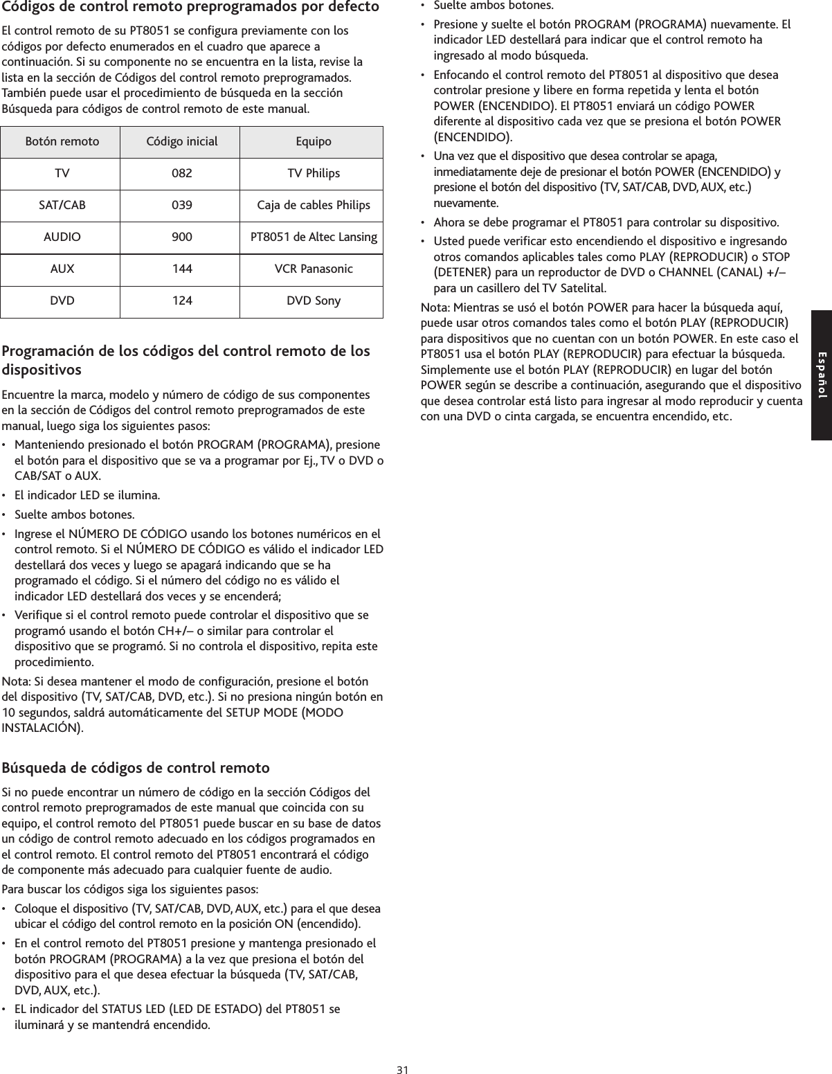 Códigos de control remoto preprogramados por defecto El control remoto de su PT8051 se configura previamente con loscódigos por defecto enumerados en el cuadro que aparece acontinuación. Si su componente no se encuentra en la lista, revise lalista en la sección de Códigos del control remoto preprogramados.También puede usar el procedimiento de búsqueda en la secciónBúsqueda para códigos de control remoto de este manual.Programación de los códigos del control remoto de losdispositivosEncuentre la marca, modelo y número de código de sus componentesen la sección de Códigos del control remoto preprogramados de estemanual, luego siga los siguientes pasos:• Manteniendo presionado el botón PROGRAM (PROGRAMA), presioneel botón para el dispositivo que se va a programar por Ej., TV o DVD oCAB/SAT o AUX.• El indicador LED se ilumina.• Suelte ambos botones.• Ingrese el NÚMERO DE CÓDIGO usando los botones numéricos en elcontrol remoto. Si el NÚMERO DE CÓDIGO es válido el indicador LEDdestellará dos veces y luego se apagará indicando que se haprogramado el código. Si el número del código no es válido elindicador LED destellará dos veces y se encenderá;• Verifique si el control remoto puede controlar el dispositivo que seprogramó usando el botón CH+/– o similar para controlar eldispositivo que se programó. Si no controla el dispositivo, repita esteprocedimiento.Nota: Si desea mantener el modo de configuración, presione el botóndel dispositivo (TV, SAT/CAB, DVD, etc.). Si no presiona ningún botón en10 segundos, saldrá automáticamente del SETUP MODE (MODOINSTALACIÓN).Búsqueda de códigos de control remotoSi no puede encontrar un número de código en la sección Códigos delcontrol remoto preprogramados de este manual que coincida con suequipo, el control remoto del PT8051 puede buscar en su base de datosun código de control remoto adecuado en los códigos programados enel control remoto. El control remoto del PT8051 encontrará el códigode componente más adecuado para cualquier fuente de audio.Para buscar los códigos siga los siguientes pasos:• Coloque el dispositivo (TV, SAT/CAB, DVD, AUX, etc.) para el que deseaubicar el códigodel control remoto en la posición ON (encendido).• En el control remoto del PT8051 presione y mantenga presionado elbotón PROGRAM (PROGRAMA) a la vez que presiona el botón deldispositivo parael que desea efectuar la búsqueda (TV, SAT/CAB,DVD, AUX, etc.).•EL indicador del STATUS LED (LED DE ESTADO) del PT8051 seiluminará y se mantendrá encendido.•Suelte ambos botones.•Presione y suelte el botón PROGRAM (PROGRAMA) nuevamente. Elindicador LED destellará para indicar que el control remoto haingresado al modo búsqueda.• Enfocando el control remoto del PT8051 al dispositivo que deseacontrolar presione y libere en forma repetida y lenta el botónPOWER (ENCENDIDO). El PT8051 enviará un código POWERdiferente al dispositivo cada vez que se presiona el botón POWER(ENCENDIDO).•Una vez que el dispositivo que desea controlar se apaga,inmediatamente deje de presionar el botón POWER (ENCENDIDO) ypresione el botón del dispositivo (TV, SAT/CAB, DVD, AUX, etc.)nuevamente.•Ahora se debe programar el PT8051 para controlar su dispositivo.• Usted puede verificar esto encendiendo el dispositivo e ingresandootros comandos aplicables tales como PLAY (REPRODUCIR) o STOP(DETENER) para un reproductor de DVD o CHANNEL (CANAL) +/–para un casillero del TV Satelital.Nota: Mientras se usó el botón POWER para hacer la búsqueda aquí,puede usar otros comandos tales como el botón PLAY (REPRODUCIR)para dispositivos que no cuentan con un botón POWER. En este caso elPT8051 usa el botón PLAY (REPRODUCIR) para efectuar la búsqueda.Simplemente use el botón PLAY (REPRODUCIR) en lugar del botónPOWER según se describe a continuación, asegurando que el dispositivoque desea controlar está listo para ingresar al modo reproducir y cuentacon una DVD o cinta cargada, se encuentra encendido, etc.Botón remoto Código inicial EquipoTV 082 TV PhilipsSAT/CAB 039 Caja de cables PhilipsAUDIO 900 PT8051 de Altec LansingAUX 144 VCR Panasonic DVD 124 DVD SonyEspañol31