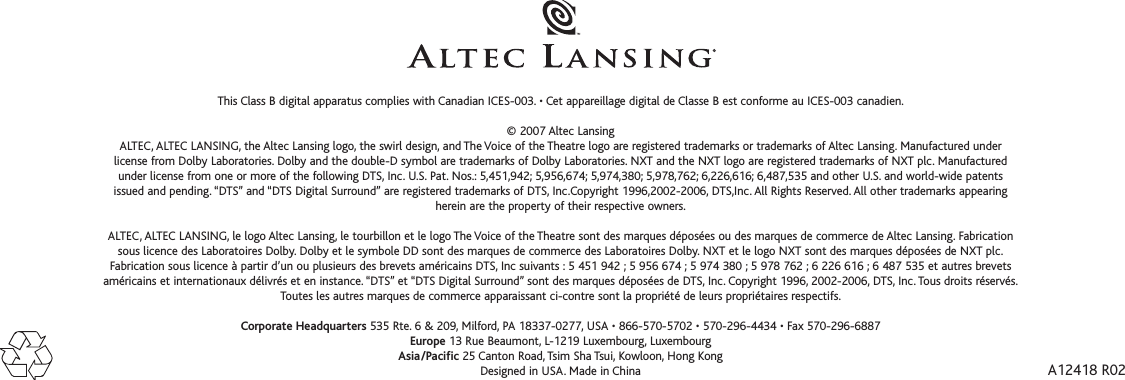 A12418 R02This Class B digital apparatus complies with Canadian ICES-003. • Cet appareillage digital de Classe B est conforme au ICES-003 canadien.©2007 Altec Lansing ALTEC, ALTEC LANSING, the Altec Lansing logo, the swirl design, and The Voice of the Theatre logo are registered trademarks or trademarks of Altec Lansing. Manufactured underlicense from DolbyLaboratories. Dolby and the double-D symbol are trademarks of Dolby Laboratories. NXT and the NXT logo are registered trademarks of NXT plc. Manufacturedunder license from one or more of the following DTS, Inc. U.S. Pat. Nos.: 5,451,942; 5,956,674; 5,974,380; 5,978,762; 6,226,616; 6,487,535 and other U.S. and world-wide patentsissued and pending. “DTS” and “DTS Digital Surround” are registered trademarks of DTS, Inc.Copyright 1996,2002-2006, DTS,Inc. All Rights Reserved. All other trademarks appearingherein are the property of their respective owners.ALTEC, ALTEC LANSING, le logo Altec Lansing, le tourbillon et le logo The Voice of the Theatre sont des marques déposées ou des marques de commerce de Altec Lansing. Fabricationsous licence des Laboratoires Dolby. Dolby et le symbole DD sont des marques de commerce des Laboratoires Dolby. NXT et le logo NXT sont des marques déposées de NXT plc.Fabrication sous licence à partir d’un ou plusieurs des brevets américains DTS, Inc suivants : 5 451 942 ; 5 956 674 ; 5 974 380 ; 5 978 762 ; 6 226 616 ; 6 487 535 et autres brevetsaméricains et internationaux délivrés et en instance. “DTS” et “DTS Digital Surround” sont des marques déposées de DTS, Inc. Copyright 1996, 2002-2006, DTS, Inc. Tous droits réservés.Toutes les autres marques de commerce apparaissant ci-contre sont la propriété de leurs propriétaires respectifs.Corporate Headquarters 535 Rte. 6 &amp; 209, Milford, PA 18337-0277, USA • 866-570-5702 • 570-296-4434 • Fax 570-296-6887Europe 13 Rue Beaumont, L-1219 Luxembourg, LuxembourgAsia/Pacific 25 Canton Road, Tsim Sha Tsui, Kowloon, Hong KongDesigned in USA. Made in China