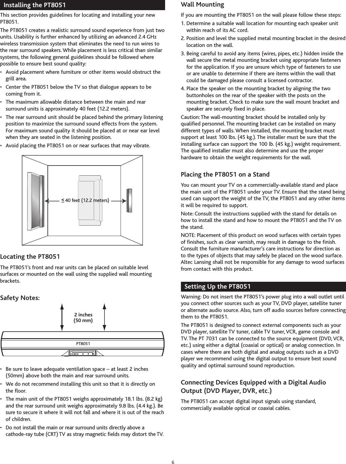 Installing the PT8051This section provides guidelines for locating and installing your newPT8051.The PT8051 creates a realistic surround sound experience from just twounits. Usability is further enhanced by utilizing an advanced 2.4 GHzwireless transmission system that eliminates the need to run wires tothe rear surround speakers. While placement is less critical than similarsystems, the following general guidelines should be followed wherepossible to ensure best sound quality:• Avoid placement where furniture or other items would obstruct thegrill area.• Center the PT8051 below the TV so that dialogue appears to becoming from it.• The maximum allowable distance between the main and rearsurround units is approximately 40 feet (12.2 meters).• The rear surround unit should be placed behind the primary listeningposition to maximize the surround sound effects from the system.For maximum sound quality it should be placed at or near ear levelwhen they are seated in the listening position.• Avoid placing the PT8051 on or near surfaces that may vibrate.Locating the PT8051The PT8051’s front and rear units can be placed on suitable levelsurfaces or mounted on the wall using the supplied wall mountingbrackets.Safety Notes:• Be sure to leave adequate ventilation space – at least 2 inches(50mm) above both the main and rear surround units.• We do not recommend installing this unit so that it is directly on the floor.•The main unit of the PT8051 weighs approximately18.1 lbs. (8.2 kg)and the rear surround unit weighs approximately 9.8 lbs. (4.4 kg.). Besure to secureit where it will not fall and where it is out of the reachof children.• Do not install the main or rear surround units directly above acathode-ray tube (CRT) TV as stray magnetic fields may distort the TV.Wall Mounting If you are mounting the PT8051 on the wall please follow these steps:1. Determine a suitable wall location for mounting each speaker unitwithin reach of its AC cord.2. Position and level the supplied metal mounting bracket in the desiredlocation on the wall.3. Being careful to avoid any items (wires, pipes, etc.) hidden inside thewall secure the metal mounting bracket using appropriate fastenersfor the application. If you are unsure which type of fasteners to useor are unable to determine if there are items within the wall thatcould be damaged please consult a licensed contractor.4. Place the speaker on the mounting bracket by aligning the twobuttonholes on the rear of the speaker with the posts on themounting bracket. Check to make sure the wall mount bracket andspeaker are securely fixed in place.Caution: The wall-mounting bracket should be installed only byqualified personnel. The mounting bracket can be installed on manydifferent types of walls. When installed, the mounting bracket mustsupport at least 100 lbs. (45 kg.). The installer must be sure that theinstalling surface can support the 100 lb. (45 kg.) weight requirement.The qualified installer must also determine and use the properhardware to obtain the weight requirements for the wall.Placing the PT8051 on a StandYou can mount your TV on a commercially-available stand and placethe main unit of the PT8051 under your TV. Ensure that the stand beingused can support the weight of the TV, the PT8051 and any other itemsit will be required to support.Note: Consult the instructions supplied with the stand for details onhow to install the stand and how to mount the PT8051 and the TV onthe stand.NOTE: Placement of this product on wood surfaces with certain typesof finishes, such as clear varnish, may result in damage to the finish.Consult the furniture manufacturer’s care instructions for direction asto the types of objects that may safely be placed on the wood surface.Altec Lansing shall not be responsible for any damage to wood surfacesfrom contact with this product.Setting Up the PT8051Warning: Do not insert the PT8051’s power plug into a wall outlet untilyou connect other sources such as your TV, DVD player, satellite tuneror alternate audio source. Also, turn off audio sources before connectingthem to the PT8051.The PT8051 is designed to connect external components such as yourDVD player, satellite TV tuner, cable TV tuner, VCR, game console andTV. The PT 7031 can be connected to the source equipment (DVD,VCR,etc.) using either a digital (coaxial or optical) or analog connection. Incases where there are both digital and analog outputs such as a DVDplayer we recommend using the digital output to ensure best soundquality and optimal surround sound reproduction.Connecting Devices Equipped with a Digital AudioOutput (DVD Player, DVR, etc.)The PT8051 can accept digital input signals using standard,commercially available optical or coaxial cables.(50 mm)2 inchesPT8051&lt;&lt;__40 feet (12.2 meters)6