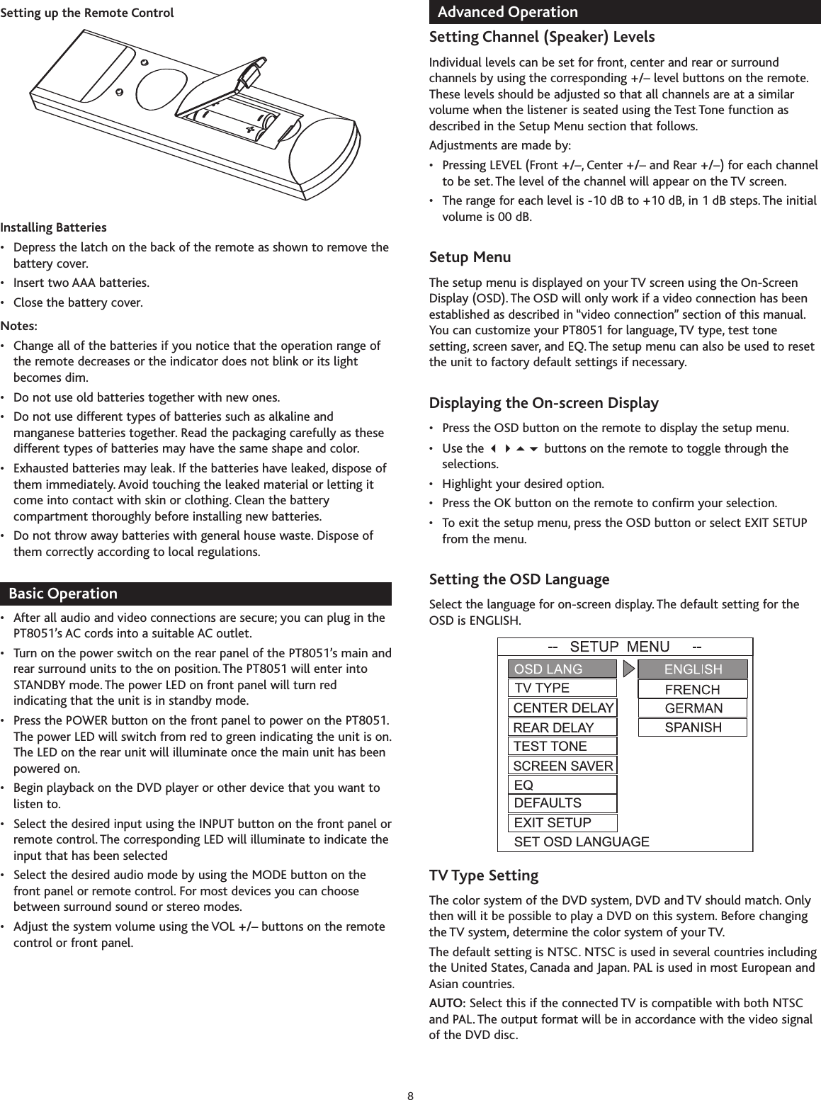 Setting up the Remote ControlInstalling Batteries• Depress the latch on the back of the remote as shown to remove thebattery cover.• Insert two AAA batteries.• Close the battery cover.Notes:• Change all of the batteries if you notice that the operation range ofthe remote decreases or the indicator does not blink or its lightbecomes dim.• Do not use old batteries together with new ones.• Do not use different types of batteries such as alkaline andmanganese batteries together. Read the packaging carefully as thesedifferent types of batteries may have the same shape and color.• Exhausted batteries may leak. If the batteries have leaked, dispose ofthem immediately. Avoid touching the leaked material or letting itcome into contact with skin or clothing. Clean the batterycompartment thoroughly before installing new batteries.• Do not throw away batteries with general house waste. Dispose ofthem correctly according to local regulations.Basic Operation• After all audio and video connections are secure; you can plug in thePT8051’s AC cords into a suitable AC outlet.• Turn on the power switch on the rear panel of the PT8051’s main andrear surround units to the on position.The PT8051 will enter intoSTANDBY mode. The power LED on front panel will turn redindicating that the unit is in standbymode.•Press the POWER button on the front panel to power on the PT8051.The power LED will switchfrom red to green indicating the unit is on.The LED on the rear unit will illuminate once the main unit has beenpowered on.• Begin playback on the DVD player or other device that you want tolisten to.• Select the desired input using the INPUT button on the front panel orremote control. The corresponding LED will illuminate to indicate theinput that has been selected•Select the desired audio mode by using the MODE button on thefront panel or remote control. For most devices you can choosebetween surround sound or stereo modes.• Adjust the system volume using the VOL +/– buttons on the remotecontrol or front panel.Advanced OperationSetting Channel (Speaker) LevelsIndividual levels can be set for front, center and rear or surroundchannels by using the corresponding +/– level buttons on the remote.These levels should be adjusted so that all channels are at a similarvolume when the listener is seated using the Test Tone function asdescribed in the Setup Menu section that follows.Adjustments are made by:• Pressing LEVEL (Front +/–, Center +/– and Rear +/–) for each channelto be set. The level of the channel will appear on the TV screen.• The range for each level is -10 dB to +10 dB, in 1 dB steps. The initialvolume is 00 dB.Setup MenuThe setup menu is displayed on your TV screen using the On-ScreenDisplay (OSD).The OSD will only work if a video connection has beenestablished as described in “video connection” section of this manual.You can customize your PT8051 for language, TV type, test tonesetting, screen saver, and EQ. The setup menu can also be used to resetthe unit to factory default settings if necessary.Displaying the On-screen Display• Press the OSD button on the remote to display the setup menu.• Use the  buttons on the remote to toggle through theselections.•Highlight your desired option.•Press the OK button on the remote to confirm your selection.• To exit the setup menu, press the OSD button or select EXIT SETUPfrom the menu.Setting the OSD Language Select the language for on-screen display. The default setting for theOSD is ENGLISH.TV Type SettingThe color system of the DVD system, DVD and TV should match. Onlythen will it be possible to play a DVD on this system. Before changingthe TV system, determine the color system of your TV.The defaultsetting is NTSC.NTSC is used in several countries includingthe United States, Canada and Japan. PAL is used in most European andAsian countries.AUTO: Select this if the connected TV is compatible with both NTSCand PAL. The output format will be in accordance with the video signalof the DVD disc.TEST TONESCREEN SAVERCENTER DELAYREAR DELAYEQDEFAULTSEXIT SETUPSET OSD LANGUAGE8