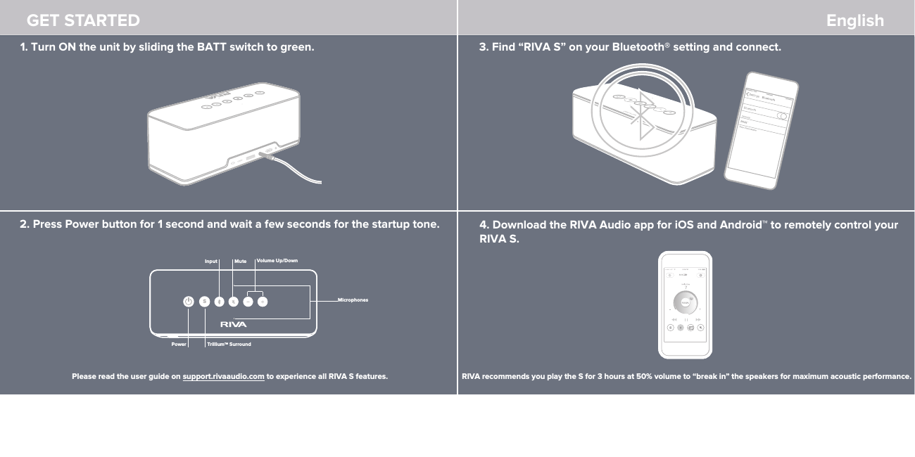 GET STARTED English 1. Turn ON the unit by sliding the BATT switch to green. 2. Press Power button for 1 second and wait a few seconds for the startup tone.3. Find “RIVA S” on your Bluetooth® setting and connect. 4. Download the RIVA Audio app for iOS and Android™ to remotely control your RIVA S.Please read the user guide on support.rivaaudio.com to experience all RIVA S features. RIVA recommends you play the S for 3 hours at 50% volume to “break in” the speakers for maximum acoustic performance.PowerMicrophonesMute Volume Up/DownSTrilliumTM SurroundInput