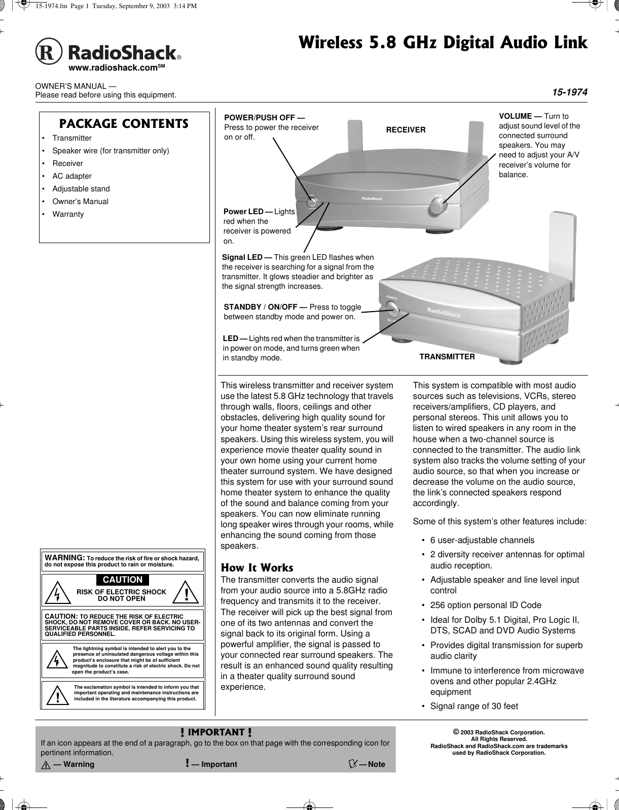 ©2003 RadioShack Corporation.All Rights Reserved.RadioShack and RadioShack.com are trademarksused by RadioShack Corporation.OWNER’S MANUAL —Please read before using this equipment.www.radioshack.comSMThis wireless transmitter and receiver systemuse the latest 5.8 GHz technology that travelsthrough walls, floors, ceilings and otherobstacles, delivering high quality sound foryour home theater system’s rear surroundspeakers. Using this wireless system, you willexperience movie theater quality sound inyour own home using your current hometheater surround system. We have designedthis system for use with your surround soundhome theater system to enhance the qualityof the sound and balance coming from yourspeakers. You can now eliminate runninglong speaker wires through your rooms, whileenhancing the sound coming from thosespeakers.How It WorksThe transmitter converts the audio signalfrom your audio source into a 5.8GHz radiofrequency and transmits it to the receiver.The receiver will pick up the best signal fromone of its two antennas and convert thesignal back to its original form. Using apowerful amplifier, the signal is passed toyour connected rear surround speakers. Theresult is an enhanced sound quality resultingin a theater quality surround soundexperience.This system is compatible with most audiosources such as televisions, VCRs, stereoreceivers/amplifiers, CD players, andpersonal stereos. This unit allows you tolisten to wired speakers in any room in thehouse when a two-channel source isconnected to the transmitter. The audio linksystem also tracks the volume setting of youraudio source, so that when you increase ordecrease the volume on the audio source,the link’s connected speakers respondaccordingly.Some of this system’s other features include:• 6 user-adjustable channels• 2 diversity receiver antennas for optimalaudio reception.• Adjustable speaker and line level inputcontrol• 256 option personal ID Code• Ideal for Dolby 5.1 Digital, Pro Logic II,DTS, SCAD and DVD Audio Systems• Provides digital transmission for superbaudio clarity• Immunetointerferencefrommicrowaveovens and other popular 2.4GHzequipment• Signal range of 30 feetRECEIVERTRANSMITTERSTANDBY / ON/OFF — Press to togglebetween standby mode and power on.LED — Lights red when the transmitter isin power on mode, and turns green whenin standby mode.POWER/PUSH OFF —Press to power the receiveron or off.Power LED — Lightsred when thereceiver is poweredon.Signal LED — This green LED flashes whenthe receiver is searching for a signal from thetransmitter. It glows steadier and brighter asthe signal strength increases.VOLUME — Turn toadjust sound level of theconnected surroundspeakers. You mayneed to adjust your A/Vreceiver’s volume forbalance.PACKAGE CONTENTS• Transmitter• Speaker wire (for transmitter only)• Receiver• AC adapter• Adjustable stand• Owner’s Manual• WarrantyThe lightning symbol is intended to alert you to thepresence of uninsulated dangerous voltage within thisproduct’s enclosure that might be of sufficientmagnitudetoconstituteariskofelectricshock.Donotopen the product’s case.The exclamation symbol is intended to inform you thatimportant operating and maintenance instructions areincluded in the literature accompanying this product.WARNING: Toreducetheriskoffireorshockhazard,do not expose this product to rain or moisture.CAUTIONCAUTION: TO REDUCE THE RISK OF ELECTRICSHOCK, DO NOT REMOVE COVER OR BACK. NO USER-SERVICEABLE PARTS INSIDE. REFER SERVICING TOQUALIFIED PERSONNEL.RISK OF ELECTRIC SHOCKDO NOT OPEN!!! IMPORTANT !If an icon appears at the end of a paragraph, go to the box on that page with the corresponding icon forpertinent information.o —Warning !—Important Ô—NoteWireless 5.8 GHz Digital Audio Link15-197415-1974.fm Page 1 Tuesday, September 9, 2003 3:14 PM