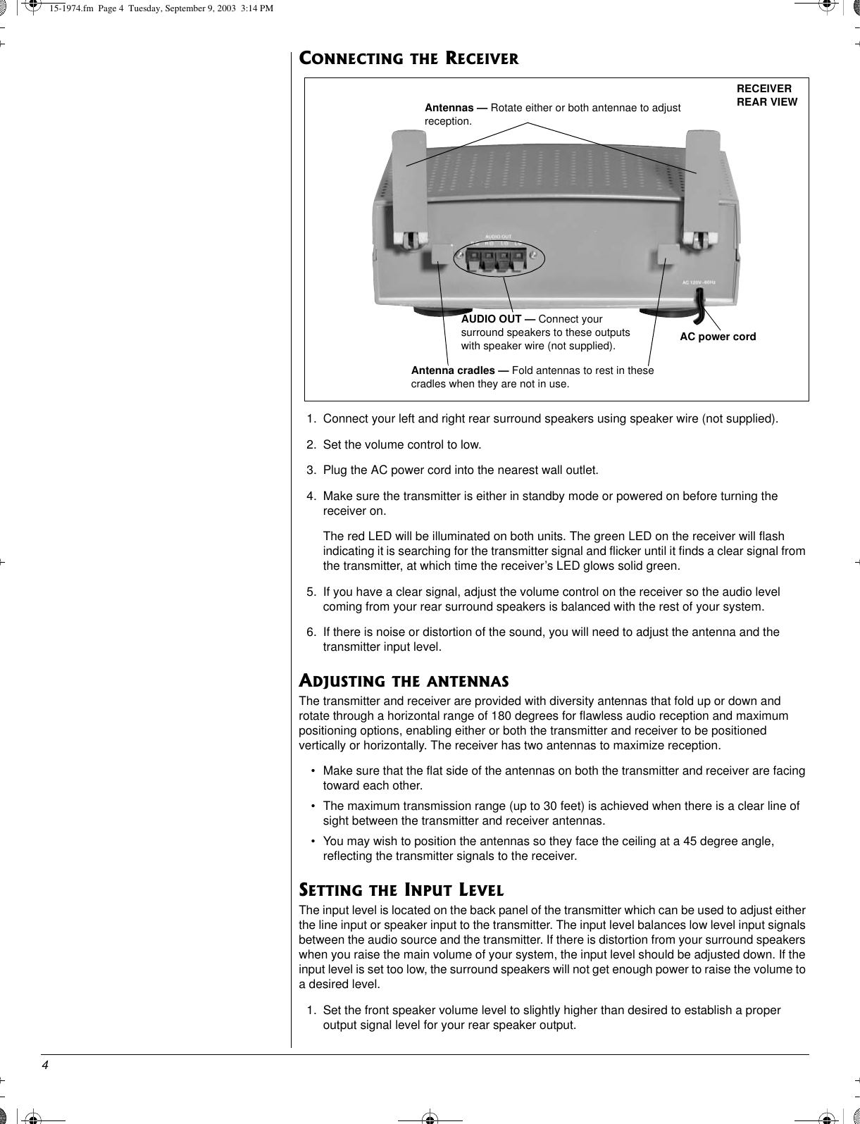 4CONNECTING THE RECEIVER1. Connect your left and right rear surround speakers using speaker wire (not supplied).2. Set the volume control to low.3. Plug the AC power cord into the nearest wall outlet.4. Make sure the transmitter is either in standby mode or powered on before turning thereceiver on.The red LED will be illuminated on both units. The green LED on the receiver will flashindicating it is searching for the transmitter signal and flicker until it finds a clear signal fromthe transmitter, at which time the receiver’s LED glows solid green.5. If you have a clear signal, adjust the volume control on the receiver so the audio levelcoming from your rear surround speakers is balanced with the rest of your system.6. If there is noise or distortion of the sound, you will need to adjust the antenna and thetransmitter input level.ADJUSTING THE ANTENNASThe transmitter and receiver are provided with diversity antennas that fold up or down androtate through a horizontal range of 180 degrees for flawless audio reception and maximumpositioning options, enabling either or both the transmitter and receiver to be positionedvertically or horizontally. The receiver has two antennas to maximize reception.• Make sure that the flat side of the antennas on both the transmitter and receiver are facingtoward each other.• The maximum transmission range (up to 30 feet) is achieved when there is a clear line ofsight between the transmitter and receiver antennas.• You may wish to position the antennas so they face the ceiling at a 45 degree angle,reflecting the transmitter signals to the receiver.SETTING THE INPUT LEVELThe input level is located on the back panel of the transmitter which can be used to adjust eitherthe line input or speaker input to the transmitter. The input level balances low level input signalsbetween the audio source and the transmitter. If there is distortion from your surround speakerswhen you raise the main volume of your system, the input level should be adjusted down. If theinput level is set too low, the surround speakers will not get enough power to raise the volume toa desired level.1. Set the front speaker volume level to slightly higher than desired to establish a properoutput signal level for your rear speaker output.RECEIVERREAR VIEWAUDIO OUT — Connect yoursurround speakers to these outputswith speaker wire (not supplied).Antennas — Rotate either or both antennae to adjustreception.AC power cordAntenna cradles — Fold antennas to rest in thesecradles when they are not in use.15-1974.fm Page 4 Tuesday, September 9, 2003 3:14 PM