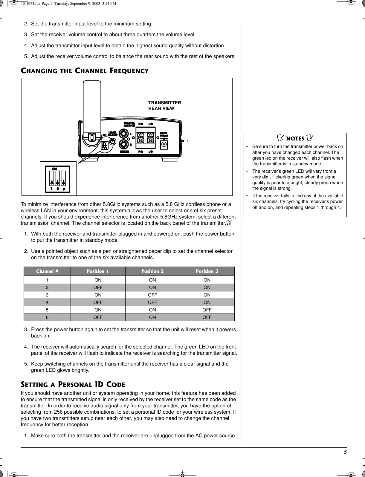 52. Set the transmitter input level to the minimum setting.3. Set the receiver volume control to about three quarters the volume level.4. Adjust the transmitter input level to obtain the highest sound quality without distortion.5. Adjust the receiver volume control to balance the rear sound with the rest of the speakers.CHANGING THE CHANNEL FREQUENCYTo minimize interference from other 5.8GHz systems such as a 5.8 GHz cordless phone or awireless LAN in your environment, this system allows the user to select one of six presetchannels. If you should experience interference from another 5.8GHz system, select a differenttransmission channel. The channel selector is located on the back panel of the transmitter.Ô1. With both the receiver and transmitter plugged in and powered on, push the power buttonto put the transmitter in standby mode.2. Use a pointed object such as a pen or straightened paper clip to set the channel selectoron the transmitter to one of the six available channels.3. Press the power button again to set the transmitter so that the unit will reset when it powersback on.4. The receiver will automatically search for the selected channel. The green LED on the frontpanel of the receiver will flash to indicate the receiver is searching for the transmitter signal.5. Keep switching channels on the transmitter until the receiver has a clear signal and thegreen LED glows brightly.SETTING A PERSONAL ID CODEIf you should have another unit or system operating in your home, this feature has been addedto ensure that the transmitted signal is only received by the receiver set to the same code as thetransmitter. In order to receive audio signal only from your transmitter, you have the option ofselecting from 256 possible combinations, to set a personal ID code for your wireless system. Ifyou have two transmitters setup near each other, you may also need to change the channelfrequency for better reception.1. Make sure both the transmitter and the receiver are unplugged from the AC power source.Channel # Position 1 Position 2 Position 31ONONON2OFF ON ON3ONOFFON4OFF OFF ON5ON ONOFF6OFF ON OFFÔ NOTES Ô • Be sure to turn the transmitter power back onafter you have changed each channel. Thegreen led on the receiver will also flash whenthe transmitter is in standby mode.• The receiver’s green LED will vary from avery dim, flickering green when the signalquality is poor to a bright, steady green whenthe signal is strong.• If the receiver fails to find any of the availablesix channels, try cycling the receiver’s poweroff and on, and repeating steps 1 through 4.TRANSMITTERREAR VIEW15-1974.fm Page 5 Tuesday, September 9, 2003 3:14 PM