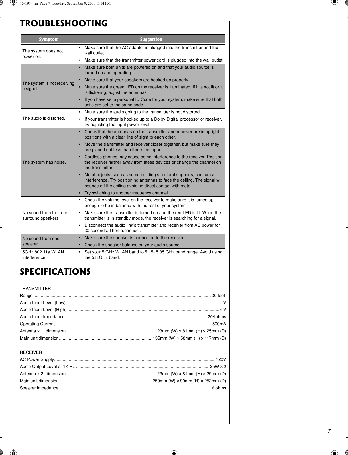 7TROUBLESHOOTINGSPECIFICATIONSTRANSMITTERRange .................................................................................................................................................. 30 feetAudio Input Level (Low) ..............................................................................................................................1 VAudio Input Level (High) .............................................................................................................................4 VAudio Input Impedance..................................................................................................................... 20KohmsOperating Current .................................................................................................................................500mAAntenna ×1, dimension.......................................................................... 23mm (W) ×81mm (H) ×25mm (D)Main unit dimension.............................................................................135mm (W) ×58mm (H) ×117mm (D)RECEIVERAC Power Supply.....................................................................................................................................120VAudio Output Level at 1K Hz ..............................................................................................................25W × 2Antenna ×2, dimension.......................................................................... 23mm (W) ×81mm (H) ×25mm (D)Main unit dimension.............................................................................250mm (W) × 90mm (H) ×252mm (D)Speaker impedance ............................................................................................................................. 6 ohmsSymptom SuggestionThe system does notpower on.• Make sure that the AC adapter is plugged into the transmitter and thewall outlet.• Make sure that the transmitter power cord is plugged into the wall outlet.The system is not receivinga signal.• Make sure both units are powered on and that your audio source isturned on and operating.• Make sure that your speakers are hooked up properly.• Make sure the green LED on the receiver is illuminated. If it is not lit or itis flickering, adjust the antennas• If you have set a personal ID Code for your system, make sure that bothunits are set to the same code.The audio is distorted.• Make sure the audio going to the transmitter is not distorted.• If your transmitter is hooked up to a Dolby Digital processor or receiver,try adjusting the input power level.The system has noise.• Check that the antennas on the transmitter and receiver are in uprightpositions with a clear line of sight to each other.• Move the transmitter and receiver closer together, but make sure theyare placed not less than three feet apart.• Cordless phones may cause some interference to the receiver. Positionthe receiver farther away from these devices or change the channel onthe transmitter.• Metal objects, such as some building structural supports, can causeinterference. Try positioning antennas to face the ceiling. The signal willbounce off the ceiling avoiding direct contact with metal.• Try switching to another frequency channel.No sound from the rearsurround speakers• Check the volume level on the receiver to make sure it is turned upenough to be in balance with the rest of your system.• Make sure the transmitter is turned on and the red LED is lit. When thetransmitter is in standby mode, the receiver is searching for a signal.• Disconnect the audio link’s transmitter and receiver from AC power for30 seconds. Then reconnect.No sound from onespeaker• Make sure the speaker is connected to the receiver.• Check the speaker balance on your audio source.5GHz 802.11a WLANinterference• Set your 5 GHz WLAN band to 5.15- 5.35 GHz band range. Avoid usingthe 5.8 GHz band.15-1974.fm Page 7 Tuesday, September 9, 2003 3:14 PM