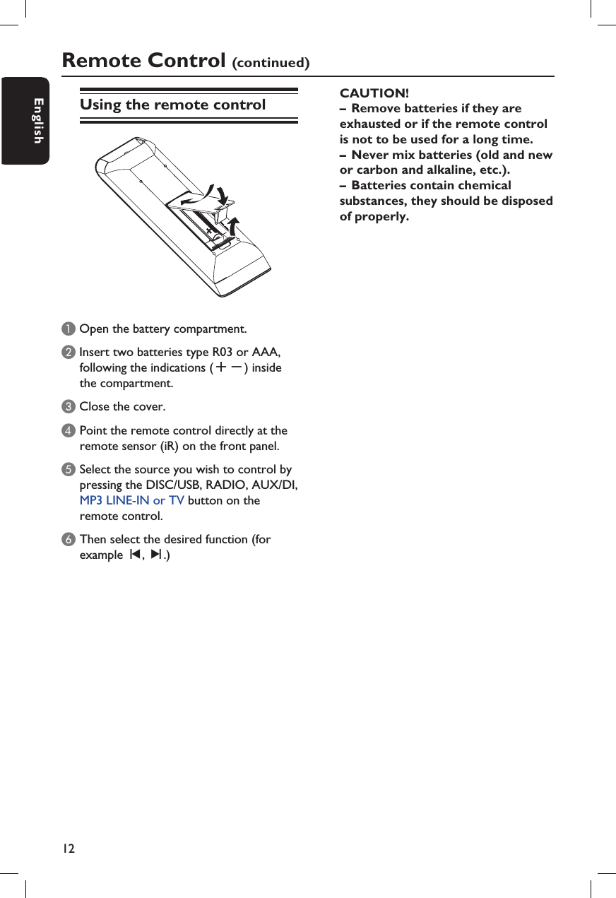 12EnglishRemote Control (continued)Using the remote controlA Open the battery compartment.B Insert two batteries type R03 or AAA,following the indications (+-) insidethe compartment.C Close the cover.D  Point the remote control directly at the remote sensor (iR) on the front panel.E Select the source you wish to control by pressing the DISC/USB, RADIO, AUX/DI, MP3 LINE-IN or TV button on the remote control.F Then select the desired function (for example í, ë.) CAUTION!–  Remove batteries if they are exhausted or if the remote control is not to be used for a long time.–  Never mix batteries (old and new or carbon and alkaline, etc.).–  Batteries contain chemical substances, they should be disposed of properly.