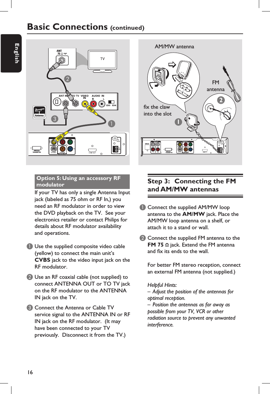 16EnglishStep 3:  Connecting the FM and AM/MW antennasA Connect the supplied AM/MW loop antenna to the AM/MW jack. Place the AM/MW loop antenna on a shelf, or attach it to a stand or wall.B Connect the supplied FM antenna to the FM 75 Ω jack. Extend the FM antenna and  x its ends to the wall.For better FM stereo reception, connect an external FM antenna (not supplied.)Helpful Hints:–  Adjust the position of the antennas for optimal reception.–  Position the antennas as far away as possible from your TV, VCR or other radiation source to prevent any unwanted interference.Basic Connections (continued)Option 5: Using an accessory RF modulatorIf your TV has only a single Antenna Input jack (labeled as 75 ohm or RF In,) you need an RF modulator in order to view the DVD playback on the TV.  See your electronics retailer or contact Philips for details about RF modulator availability and operations.A Use the supplied composite video cable (yellow) to connect the main unit’s CVBS jack to the video input jack on the RF modulator.B Use an RF coaxial cable (not supplied) to connect ANTENNA OUT or TO TV jack on the RF modulator to the ANTENNA IN jack on the TV.C Connect the Antenna or Cable TV service signal to the ANTENNA IN or RF IN jack on the RF modulator.  (It may have been connected to your TV previously.  Disconnect it from the TV.)Antenna12SIRIUSFM antennaAM/MW antenna x the claw into the slotWIRELESSTRANSMITTERWIRELESSTRANSMITTER